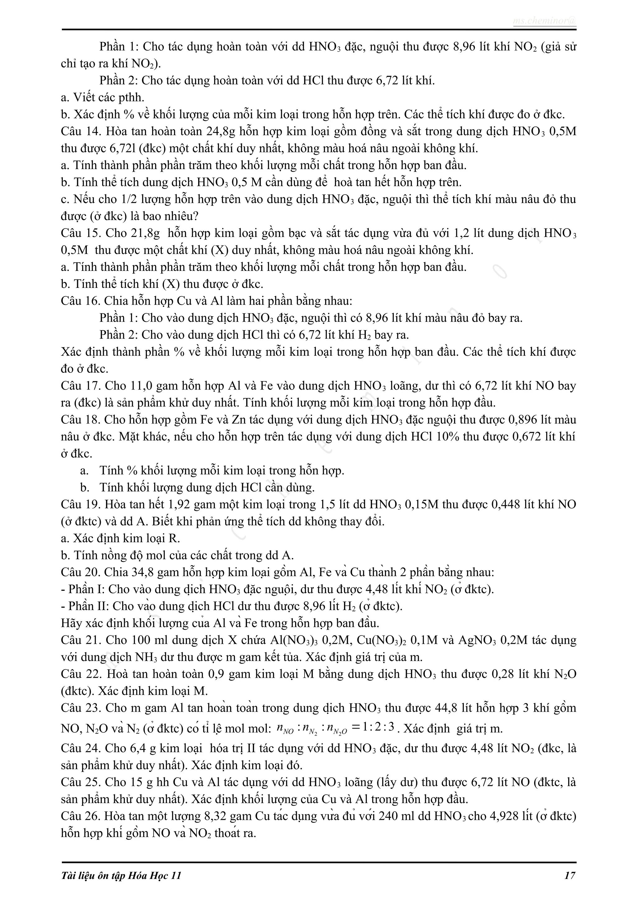 ms.cheminor@
Phần 1: Cho tác dụng hoàn toàn với dd HNO3 đặc, nguội thu được 8,96 lít khí NO2 (giả sử
chỉ tạo ra khí NO2).
Phần 2: Cho tác dụng hoàn toàn với dd HCl thu được 6,72 lít khí.
a. Viết các pthh.
b. Xác định % về khối lượng của mỗi kim loại trong hỗn hợp trên. Các thể tích khí được đo ở đkc.
Câu 14. Hòa tan hoàn toàn 24,8g hỗn hợp kim loại gồm đồng và sắt trong dung dịch HNO3 0,5M
thu được 6,72l (đkc) một chất khí duy nhất, không màu hoá nâu ngoài không khí.
a. Tính thành phần phần trăm theo khối lượng mỗi chất trong hỗn hợp ban đầu.
b. Tính thể tích dung dịch HNO3 0,5 M cần dùng để hoà tan hết hỗn hợp trên.
c. Nếu cho 1/2 lượng hỗn hợp trên vào dung dịch HNO3 đặc, nguội thì thể tích khí màu nâu đỏ thu
được (ở đkc) là bao nhiêu?
Câu 15. Cho 21,8g hỗn hợp kim loại gồm bạc và sắt tác dụng vừa đủ với 1,2 lít dung dịch HNO3
0,5M thu được một chất khí (X) duy nhất, không màu hoá nâu ngoài không khí.
a. Tính thành phần phần trăm theo khối lượng mỗi chất trong hỗn hợp ban đầu.
b. Tính thể tích khí (X) thu được ở đkc.
Câu 16. Chia hỗn hợp Cu và Al làm hai phần bằng nhau:
Phần 1: Cho vào dung dịch HNO3 đặc, nguội thì có 8,96 lít khí màu nâu đỏ bay ra.
Phần 2: Cho vào dung dịch HCl thì có 6,72 lít khí H2 bay ra.
Xác định thành phần % về khối lượng mỗi kim loại trong hỗn hợp ban đầu. Các thể tích khí được
đo ở đkc.
Câu 17. Cho 11,0 gam hỗn hợp Al và Fe vào dung dịch HNO3 loãng, dư thì có 6,72 lít khí NO bay
ra (đkc) là sản phẩm khử duy nhất. Tính khối lượng mỗi kim loại trong hỗn hợp đầu.
Câu 18. Cho hỗn hợp gồm Fe và Zn tác dụng với dung dịch HNO3 đặc nguội thu được 0,896 lít màu
nâu ở đkc. Mặt khác, nếu cho hỗn hợp trên tác dụng với dung dịch HCl 10% thu được 0,672 lít khí
ở đkc.
a. Tính % khối lượng mỗi kim loại trong hỗn hợp.
b. Tính khối lượng dung dịch HCl cần dùng.
Câu 19. Hòa tan hết 1,92 gam một kim loại trong 1,5 lít dd HNO3 0,15M thu được 0,448 lít khí NO
(ở đktc) và dd A. Biết khi phản ứng thể tích dd không thay đổi.
a. Xác định kim loại R.
b. Tính nồng độ mol của các chất trong dd A.
Câu 20. Chia 34,8 gam hỗn hợp kim loại gồm Al, Fe và Cu thành 2 phần bằng nhau:
- Phần I: Cho vào dung dịch HNO3 đặc nguội, dư thu được 4,48 lít khí NO2 (ở đktc).
- Phần II: Cho vào dung dịch HCl dư thu được 8,96 lít H2 (ở đktc).
Hãy xác định khối lượng của Al và Fe trong hỗn hợp ban đầu.
Câu 21. Cho 100 ml dung dịch X chứa Al(NO3)3 0,2M, Cu(NO3)2 0,1M và AgNO3 0,2M tác dụng
với dung dịch NH3 dư thu được m gam kết tủa. Xác định giá trị của m.
Câu 22. Hoà tan hoàn toàn 0,9 gam kim loại M bằng dung dịch HNO3 thu được 0,28 lít khí N2O
(đktc). Xác định kim loại M.
Câu 23. Cho m gam Al tan hoàn toàn trong dung dịch HNO3 thu được 44,8 lít hỗn hợp 3 khí gồm
NO, N2O và N2 (ở đktc) có tỉ lệ mol mol: 2 2
: : 1: 2:3NO N N On n n = . Xác định giá trị m.
Câu 24. Cho 6,4 g kim loại hóa trị II tác dụng với dd HNO3 đặc, dư thu được 4,48 lít NO2 (đkc, là
sản phẩm khử duy nhất). Xác định kim loại đó.
Câu 25. Cho 15 g hh Cu và Al tác dụng với dd HNO3 loãng (lấy dư) thu được 6,72 lít NO (đktc, là
sản phẩm khử duy nhất). Xác định khối lượng của Cu và Al trong hỗn hợp đầu.
Câu 26. Hòa tan một lượng 8,32 gam Cu tác dụng vừa đủ với 240 ml dd HNO3 cho 4,928 lít (ở đktc)
hỗn hợp khí gồm NO và NO2 thoát ra.
Tài liệu ôn tập Hóa Học 11 17
 