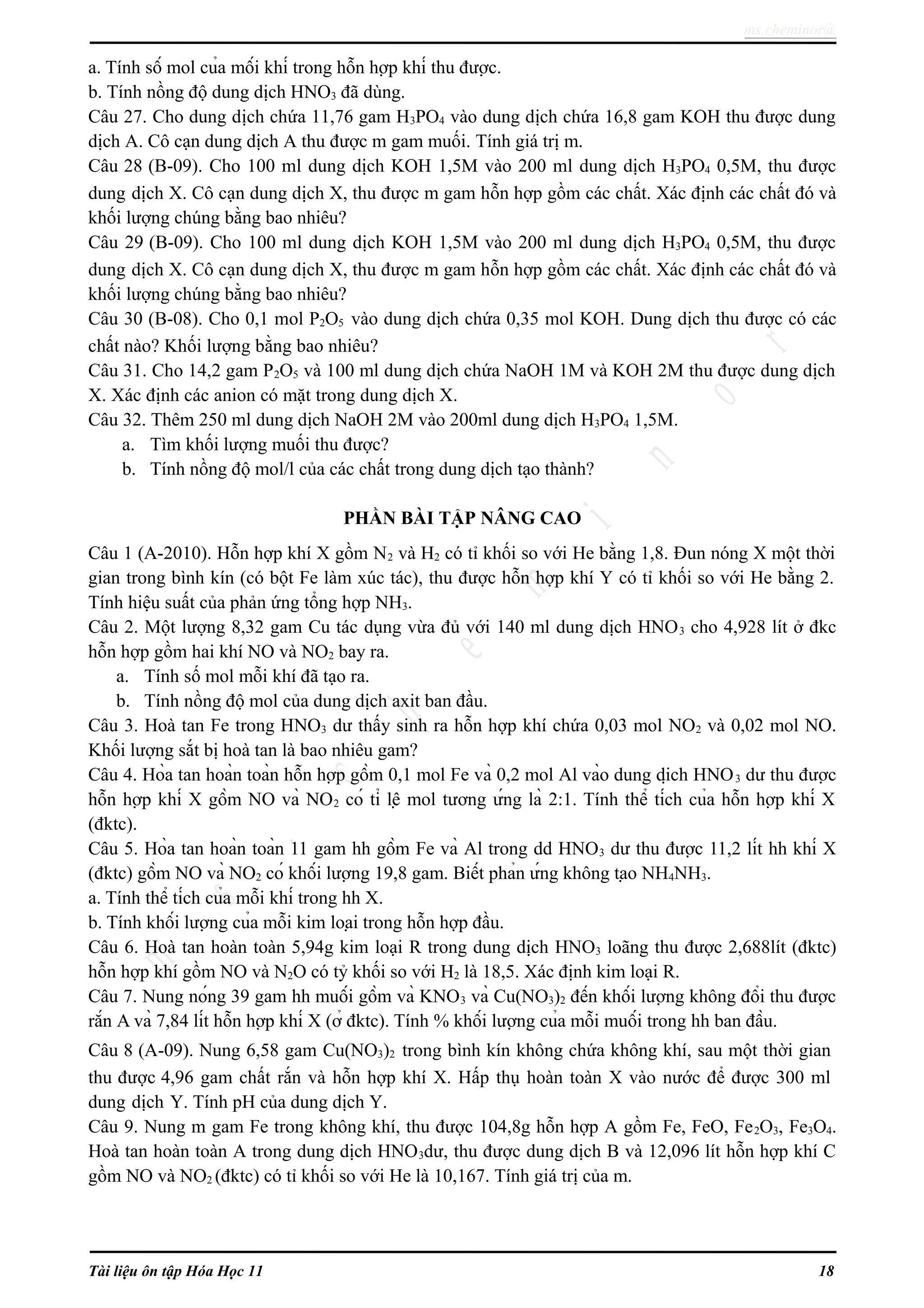 ms.cheminor@
a. Tính số mol của mối khí trong hỗn hợp khí thu được.
b. Tính nồng độ dung dịch HNO3 đã dùng.
Câu 27. Cho dung dịch chứa 11,76 gam H3PO4 vào dung dịch chứa 16,8 gam KOH thu được dung
dịch A. Cô cạn dung dịch A thu được m gam muối. Tính giá trị m.
Câu 28 (B-09). Cho 100 ml dung dịch KOH 1,5M vào 200 ml dung dịch H3PO4 0,5M, thu được
dung dịch X. Cô cạn dung dịch X, thu được m gam hỗn hợp gồm các chất. Xác định các chất đó và
khối lượng chúng bằng bao nhiêu?
Câu 29 (B-09). Cho 100 ml dung dịch KOH 1,5M vào 200 ml dung dịch H3PO4 0,5M, thu được
dung dịch X. Cô cạn dung dịch X, thu được m gam hỗn hợp gồm các chất. Xác định các chất đó và
khối lượng chúng bằng bao nhiêu?
Câu 30 (B-08). Cho 0,1 mol P2O5 vào dung dịch chứa 0,35 mol KOH. Dung dịch thu được có các
chất nào? Khối lượng bằng bao nhiêu?
Câu 31. Cho 14,2 gam P2O5 và 100 ml dung dịch chứa NaOH 1M và KOH 2M thu được dung dịch
X. Xác định các anion có mặt trong dung dịch X.
Câu 32. Thêm 250 ml dung dịch NaOH 2M vào 200ml dung dịch H3PO4 1,5M.
a. Tìm khối lượng muối thu được?
b. Tính nồng độ mol/l của các chất trong dung dịch tạo thành?
PHẦN BÀI TẬP NÂNG CAO
Câu 1 (A-2010). Hỗn hợp khí X gồm N2 và H2 có tỉ khối so với He bằng 1,8. Đun nóng X một thời
gian trong bình kín (có bột Fe làm xúc tác), thu được hỗn hợp khí Y có tỉ khối so với He bằng 2.
Tính hiệu suất của phản ứng tổng hợp NH3.
Câu 2. Một lượng 8,32 gam Cu tác dụng vừa đủ với 140 ml dung dịch HNO3 cho 4,928 lít ở đkc
hỗn hợp gồm hai khí NO và NO2 bay ra.
a. Tính số mol mỗi khí đã tạo ra.
b. Tính nồng độ mol của dung dịch axit ban đầu.
Câu 3. Hoà tan Fe trong HNO3 dư thấy sinh ra hỗn hợp khí chứa 0,03 mol NO2 và 0,02 mol NO.
Khối lượng sắt bị hoà tan là bao nhiêu gam?
Câu 4. Hòa tan hoàn toàn hỗn hợp gồm 0,1 mol Fe và 0,2 mol Al vào dung dịch HNO3 dư thu được
hỗn hợp khí X gồm NO và NO2 có tỉ lệ mol tương ứng là 2:1. Tính thể tích của hỗn hợp khí X
(đktc).
Câu 5. Hòa tan hoàn toàn 11 gam hh gồm Fe và Al trong dd HNO3 dư thu được 11,2 lít hh khí X
(đktc) gồm NO và NO2 có khối lượng 19,8 gam. Biết phản ứng không tạo NH4NH3.
a. Tính thể tích của mỗi khí trong hh X.
b. Tính khối lượng của mỗi kim loại trong hỗn hợp đầu.
Câu 6. Hoà tan hoàn toàn 5,94g kim loại R trong dung dịch HNO3 loãng thu được 2,688lít (đktc)
hỗn hợp khí gồm NO và N2O có tỷ khối so với H2 là 18,5. Xác định kim loại R.
Câu 7. Nung nóng 39 gam hh muối gồm và KNO3 và Cu(NO3)2 đến khối lượng không đổi thu được
rắn A và 7,84 lít hỗn hợp khí X (ở đktc). Tính % khối lượng của mỗi muối trong hh ban đầu.
Câu 8 (A-09). Nung 6,58 gam Cu(NO3)2 trong bình kín không chứa không khí, sau một thời gian
thu được 4,96 gam chất rắn và hỗn hợp khí X. Hấp thụ hoàn toàn X vào nước để được 300 ml
dung dịch Y. Tính pH của dung dịch Y.
Câu 9. Nung m gam Fe trong không khí, thu được 104,8g hỗn hợp A gồm Fe, FeO, Fe2O3, Fe3O4.
Hoà tan hoàn toàn A trong dung dịch HNO3dư, thu được dung dịch B và 12,096 lít hỗn hợp khí C
gồm NO và NO2 (đktc) có tỉ khối so với He là 10,167. Tính giá trị của m.
Tài liệu ôn tập Hóa Học 11 18
 