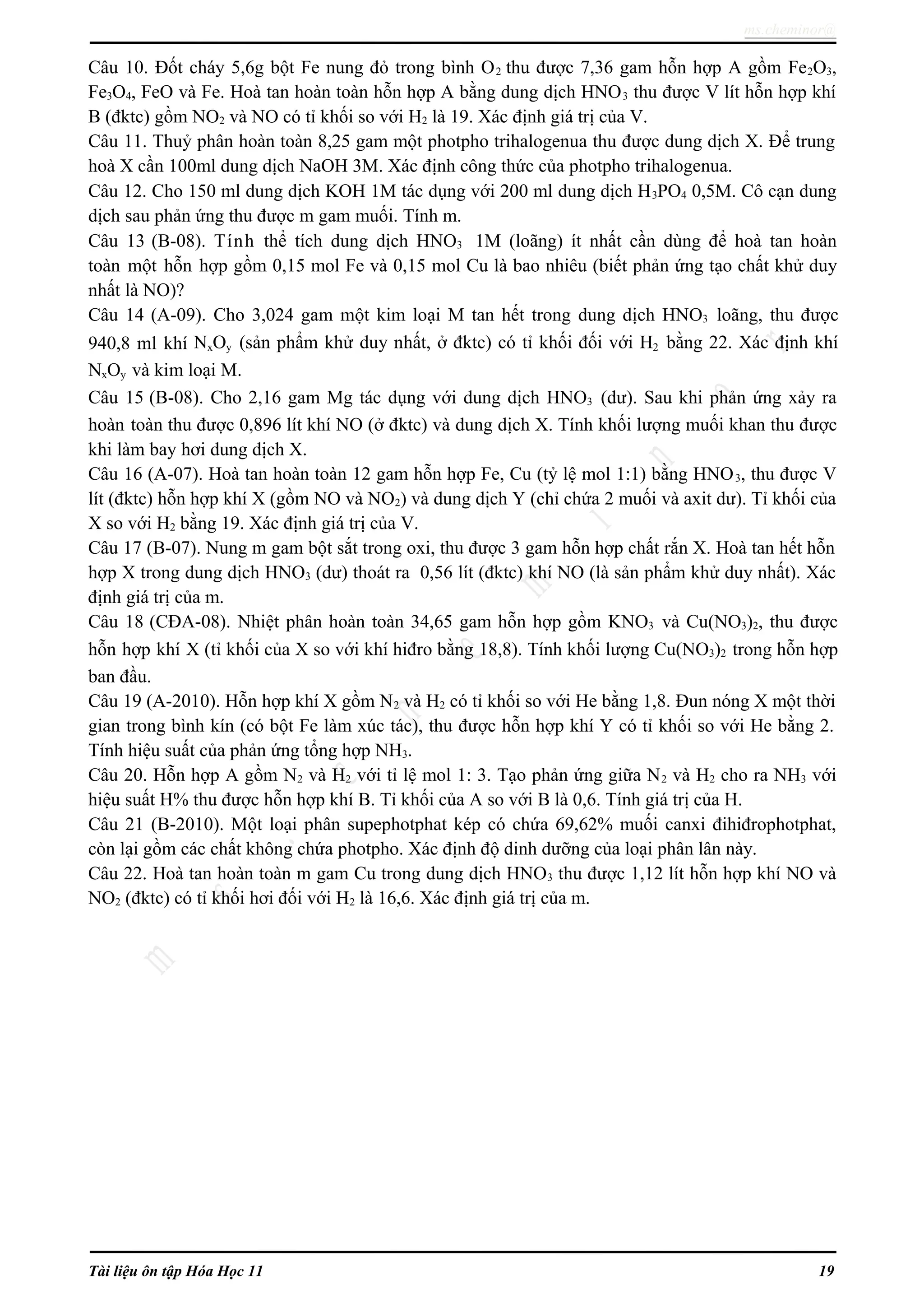 ms.cheminor@
Câu 10. Đốt cháy 5,6g bột Fe nung đỏ trong bình O2 thu được 7,36 gam hỗn hợp A gồm Fe2O3,
Fe3O4, FeO và Fe. Hoà tan hoàn toàn hỗn hợp A bằng dung dịch HNO3 thu được V lít hỗn hợp khí
B (đktc) gồm NO2 và NO có tỉ khối so với H2 là 19. Xác định giá trị của V.
Câu 11. Thuỷ phân hoàn toàn 8,25 gam một photpho trihalogenua thu được dung dịch X. Để trung
hoà X cần 100ml dung dịch NaOH 3M. Xác định công thức của photpho trihalogenua.
Câu 12. Cho 150 ml dung dịch KOH 1M tác dụng với 200 ml dung dịch H3PO4 0,5M. Cô cạn dung
dịch sau phản ứng thu được m gam muối. Tính m.
Câu 13 (B-08). Tính thể tích dung dịch HNO3 1M (loãng) ít nhất cần dùng để hoà tan hoàn
toàn một hỗn hợp gồm 0,15 mol Fe và 0,15 mol Cu là bao nhiêu (biết phản ứng tạo chất khử duy
nhất là NO)?
Câu 14 (A-09). Cho 3,024 gam một kim loại M tan hết trong dung dịch HNO3 loãng, thu được
940,8 ml khí NxOy (sản phẩm khử duy nhất, ở đktc) có tỉ khối đối với H2 bằng 22. Xác định khí
NxOy và kim loại M.
Câu 15 (B-08). Cho 2,16 gam Mg tác dụng với dung dịch HNO3 (dư). Sau khi phản ứng xảy ra
hoàn toàn thu được 0,896 lít khí NO (ở đktc) và dung dịch X. Tính khối lượng muối khan thu được
khi làm bay hơi dung dịch X.
Câu 16 (A-07). Hoà tan hoàn toàn 12 gam hỗn hợp Fe, Cu (tỷ lệ mol 1:1) bằng HNO3, thu được V
lít (đktc) hỗn hợp khí X (gồm NO và NO2) và dung dịch Y (chỉ chứa 2 muối và axit dư). Tỉ khối của
X so với H2 bằng 19. Xác định giá trị của V.
Câu 17 (B-07). Nung m gam bột sắt trong oxi, thu được 3 gam hỗn hợp chất rắn X. Hoà tan hết hỗn
hợp X trong dung dịch HNO3 (dư) thoát ra 0,56 lít (đktc) khí NO (là sản phẩm khử duy nhất). Xác
định giá trị của m.
Câu 18 (CĐA-08). Nhiệt phân hoàn toàn 34,65 gam hỗn hợp gồm KNO3 và Cu(NO3)2, thu được
hỗn hợp khí X (tỉ khối của X so với khí hiđro bằng 18,8). Tính khối lượng Cu(NO3)2 trong hỗn hợp
ban đầu.
Câu 19 (A-2010). Hỗn hợp khí X gồm N2 và H2 có tỉ khối so với He bằng 1,8. Đun nóng X một thời
gian trong bình kín (có bột Fe làm xúc tác), thu được hỗn hợp khí Y có tỉ khối so với He bằng 2.
Tính hiệu suất của phản ứng tổng hợp NH3.
Câu 20. Hỗn hợp A gồm N2 và H2 với tỉ lệ mol 1: 3. Tạo phản ứng giữa N2 và H2 cho ra NH3 với
hiệu suất H% thu được hỗn hợp khí B. Tỉ khối của A so với B là 0,6. Tính giá trị của H.
Câu 21 (B-2010). Một loại phân supephotphat kép có chứa 69,62% muối canxi đihiđrophotphat,
còn lại gồm các chất không chứa photpho. Xác định độ dinh dưỡng của loại phân lân này.
Câu 22. Hoà tan hoàn toàn m gam Cu trong dung dịch HNO3 thu được 1,12 lít hỗn hợp khí NO và
NO2 (đktc) có tỉ khối hơi đối với H2 là 16,6. Xác định giá trị của m.
Tài liệu ôn tập Hóa Học 11 19
 