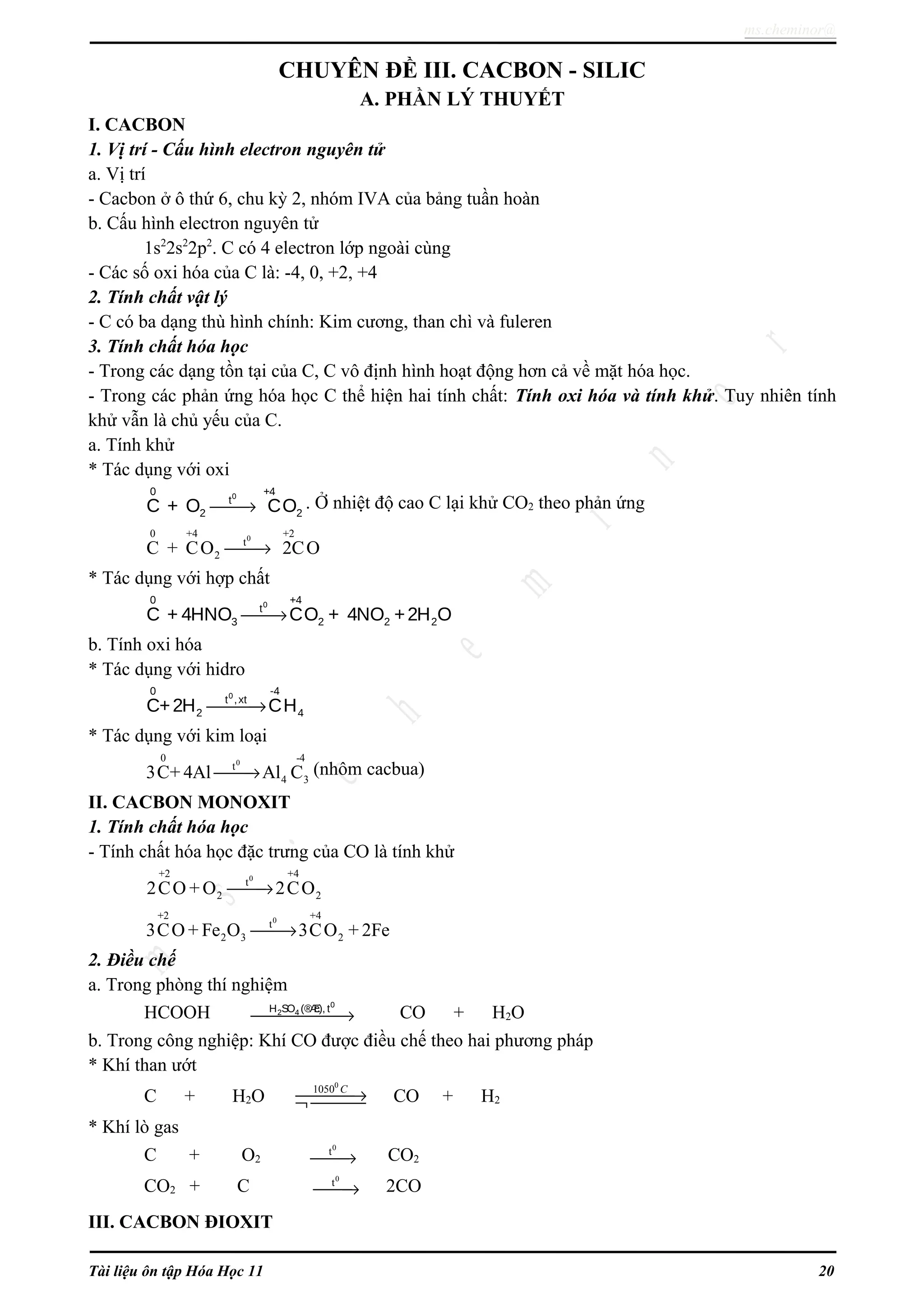 ms.cheminor@
CHUYÊN ĐỀ III. CACBON - SILIC
A. PHẦN LÝ THUYẾT
I. CACBON
1. Vị trí - Cấu hình electron nguyên tử
a. Vị trí
- Cacbon ở ô thứ 6, chu kỳ 2, nhóm IVA của bảng tuần hoàn
b. Cấu hình electron nguyên tử
1s2
2s2
2p2
. C có 4 electron lớp ngoài cùng
- Các số oxi hóa của C là: -4, 0, +2, +4
2. Tính chất vật lý
- C có ba dạng thù hình chính: Kim cương, than chì và fuleren
3. Tính chất hóa học
- Trong các dạng tồn tại của C, C vô định hình hoạt động hơn cả về mặt hóa học.
- Trong các phản ứng hóa học C thể hiện hai tính chất: Tính oxi hóa và tính khử. Tuy nhiên tính
khử vẫn là chủ yếu của C.
a. Tính khử
* Tác dụng với oxi
00 +4
t
2 2C + O CO→ . Ở nhiệt độ cao C lại khử CO2 theo phản ứng
00 +4 +2
t
2C + CO 2CO→
* Tác dụng với hợp chất
→
00 +4
t
3 2 2 2C + 4HNO CO + 4NO +2H O
b. Tính oxi hóa
* Tác dụng với hidro
00 -4
t ,xt
2 4C+2H CH→
* Tác dụng với kim loại
00 -4
t
4 33C+ 4Al Al C→ (nhôm cacbua)
II. CACBON MONOXIT
1. Tính chất hóa học
- Tính chất hóa học đặc trưng của CO là tính khử
0+2 +4
t
2 22CO + O 2CO→
0+2 +4
t
2 3 23CO + Fe O 3CO + 2Fe→
2. Điều chế
a. Trong phòng thí nghiệm
HCOOH
0
2 4H SO (®Æc), t
→ CO + H2O
b. Trong công nghiệp: Khí CO được điều chế theo hai phương pháp
* Khí than ướt
C + H2O
0
1050 C
→¬  CO + H2
* Khí lò gas
C + O2
0
t
→ CO2
CO2 + C
0
t
→ 2CO
III. CACBON ĐIOXIT
Tài liệu ôn tập Hóa Học 11 20
 