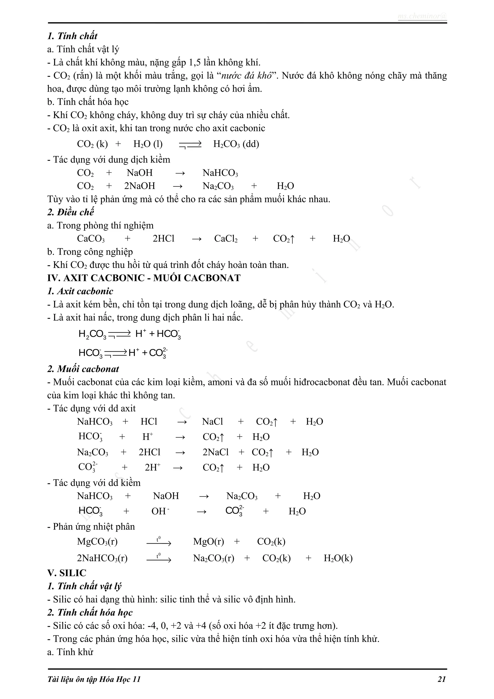 ms.cheminor@
1. Tính chất
a. Tính chất vật lý
- Là chất khí không màu, nặng gấp 1,5 lần không khí.
- CO2 (rắn) là một khối màu trắng, gọi là “nước đá khô”. Nước đá khô không nóng chãy mà thăng
hoa, được dùng tạo môi trường lạnh không có hơi ẩm.
b. Tính chất hóa học
- Khí CO2 không cháy, không duy trì sự cháy của nhiều chất.
- CO2 là oxit axit, khi tan trong nước cho axit cacbonic
CO2 (k) + H2O (l) →¬  H2CO3 (dd)
- Tác dụng với dung dịch kiềm
CO2 + NaOH → NaHCO3
CO2 + 2NaOH → Na2CO3 + H2O
Tùy vào tỉ lệ phản ứng mà có thể cho ra các sản phẩm muối khác nhau.
2. Điều chế
a. Trong phòng thí nghiệm
CaCO3 + 2HCl → CaCl2 + CO2↑ + H2O
b. Trong công nghiệp
- Khí CO2 được thu hồi từ quá trình đốt cháy hoàn toàn than.
IV. AXIT CACBONIC - MUỐI CACBONAT
1. Axit cacbonic
- Là axit kém bền, chỉ tồn tại trong dung dịch loãng, dễ bị phân hủy thành CO2 và H2O.
- Là axit hai nấc, trong dung dịch phân li hai nấc.
+ -
2 3 3H CO H + HCO→¬ 
- + 2-
3 3HCO H +CO→¬ 
2. Muối cacbonat
- Muối cacbonat của các kim loại kiềm, amoni và đa số muối hiđrocacbonat đều tan. Muối cacbonat
của kim loại khác thì không tan.
- Tác dụng với dd axit
NaHCO3 + HCl → NaCl + CO2↑ + H2O
-
3HCO + H+
→ CO2↑ + H2O
Na2CO3 + 2HCl → 2NaCl + CO2↑ + H2O
2-
3CO + 2H+
→ CO2↑ + H2O
- Tác dụng với dd kiềm
NaHCO3 + NaOH → Na2CO3 + H2O
-
3HCO + OH-
→
2-
3CO + H2O
- Phản ứng nhiệt phân
MgCO3(r)
0
t
→ MgO(r) + CO2(k)
2NaHCO3(r)
0
t
→ Na2CO3(r) + CO2(k) + H2O(k)
V. SILIC
1. Tính chất vật lý
- Silic có hai dạng thù hình: silic tinh thể và silic vô định hình.
2. Tính chất hóa học
- Silic có các số oxi hóa: -4, 0, +2 và +4 (số oxi hóa +2 ít đặc trưng hơn).
- Trong các phản ứng hóa học, silic vừa thể hiện tính oxi hóa vừa thể hiện tính khử.
a. Tính khử
Tài liệu ôn tập Hóa Học 11 21
 