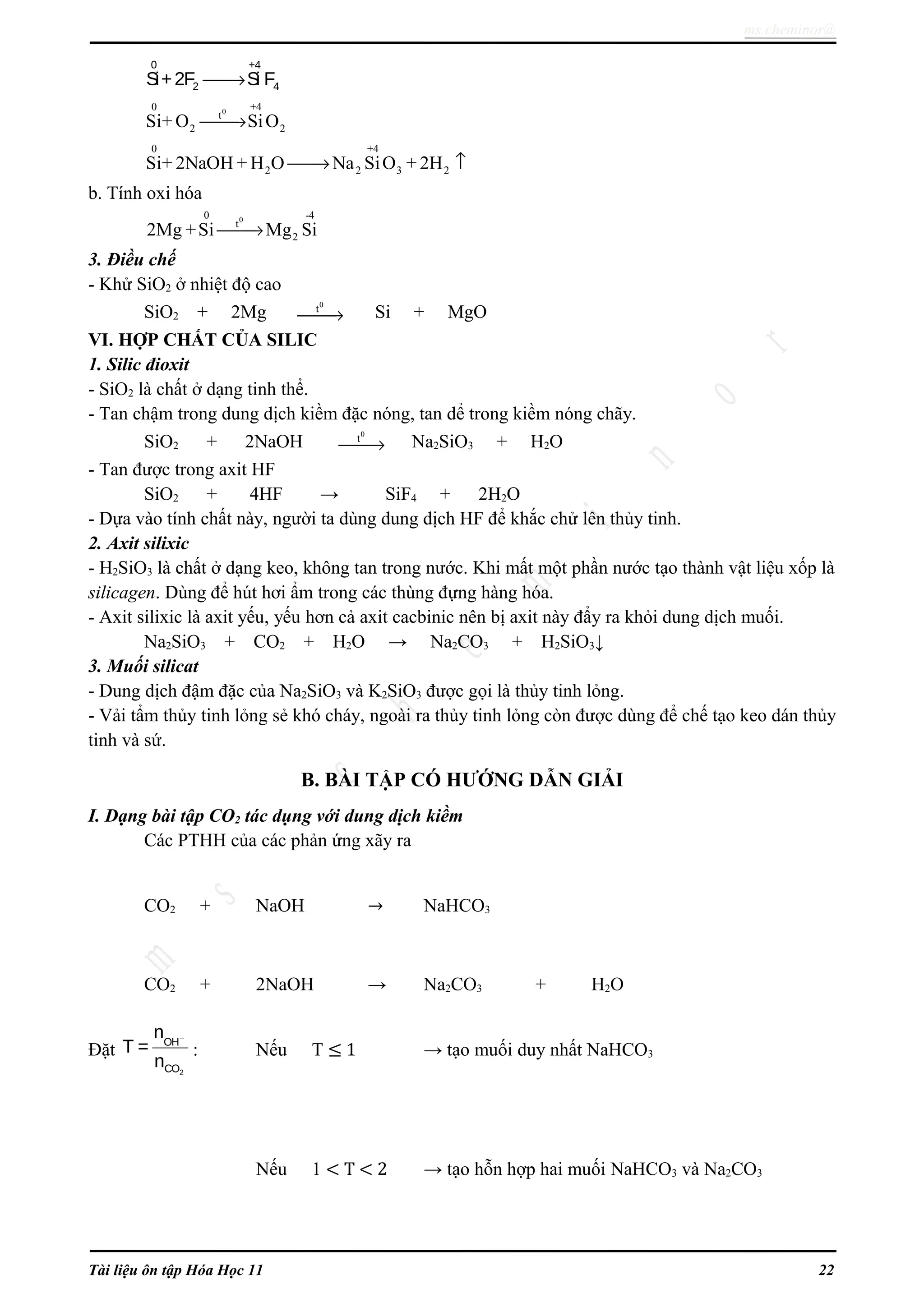 ms.cheminor@
0 +4
2 4Si+2F Si F→
00 +4
t
2 2Si+ O SiO→
0 +4
2 2 3 2Si+ 2NaOH + H O Na SiO + 2H→ ↑
b. Tính oxi hóa
00 -4
t
22Mg +Si Mg Si→
3. Điều chế
- Khử SiO2 ở nhiệt độ cao
SiO2 + 2Mg
0
t
→ Si + MgO
VI. HỢP CHẤT CỦA SILIC
1. Silic đioxit
- SiO2 là chất ở dạng tinh thể.
- Tan chậm trong dung dịch kiềm đặc nóng, tan dể trong kiềm nóng chãy.
SiO2 + 2NaOH
0
t
→ Na2SiO3 + H2O
- Tan được trong axit HF
SiO2 + 4HF → SiF4 + 2H2O
- Dựa vào tính chất này, người ta dùng dung dịch HF để khắc chử lên thủy tinh.
2. Axit silixic
- H2SiO3 là chất ở dạng keo, không tan trong nước. Khi mất một phần nước tạo thành vật liệu xốp là
silicagen. Dùng để hút hơi ẩm trong các thùng đựng hàng hóa.
- Axit silixic là axit yếu, yếu hơn cả axit cacbinic nên bị axit này đẩy ra khỏi dung dịch muối.
Na2SiO3 + CO2 + H2O → Na2CO3 + H2SiO3↓
3. Muối silicat
- Dung dịch đậm đặc của Na2SiO3 và K2SiO3 được gọi là thủy tinh lỏng.
- Vải tẩm thủy tinh lỏng sẻ khó cháy, ngoài ra thủy tinh lỏng còn được dùng để chế tạo keo dán thủy
tinh và sứ.
B. BÀI TẬP CÓ HƯỚNG DẪN GIẢI
I. Dạng bài tập CO2 tác dụng với dung dịch kiềm
Các PTHH của các phản ứng xãy ra
CO2 + NaOH → NaHCO3
CO2 + 2NaOH → Na2CO3 + H2O
Đặt
2
OH
CO
n
T =
n
−
: Nếu T ≤ 1 → tạo muối duy nhất NaHCO3
Nếu 1 < T < 2 → tạo hỗn hợp hai muối NaHCO3 và Na2CO3
Tài liệu ôn tập Hóa Học 11 22
 