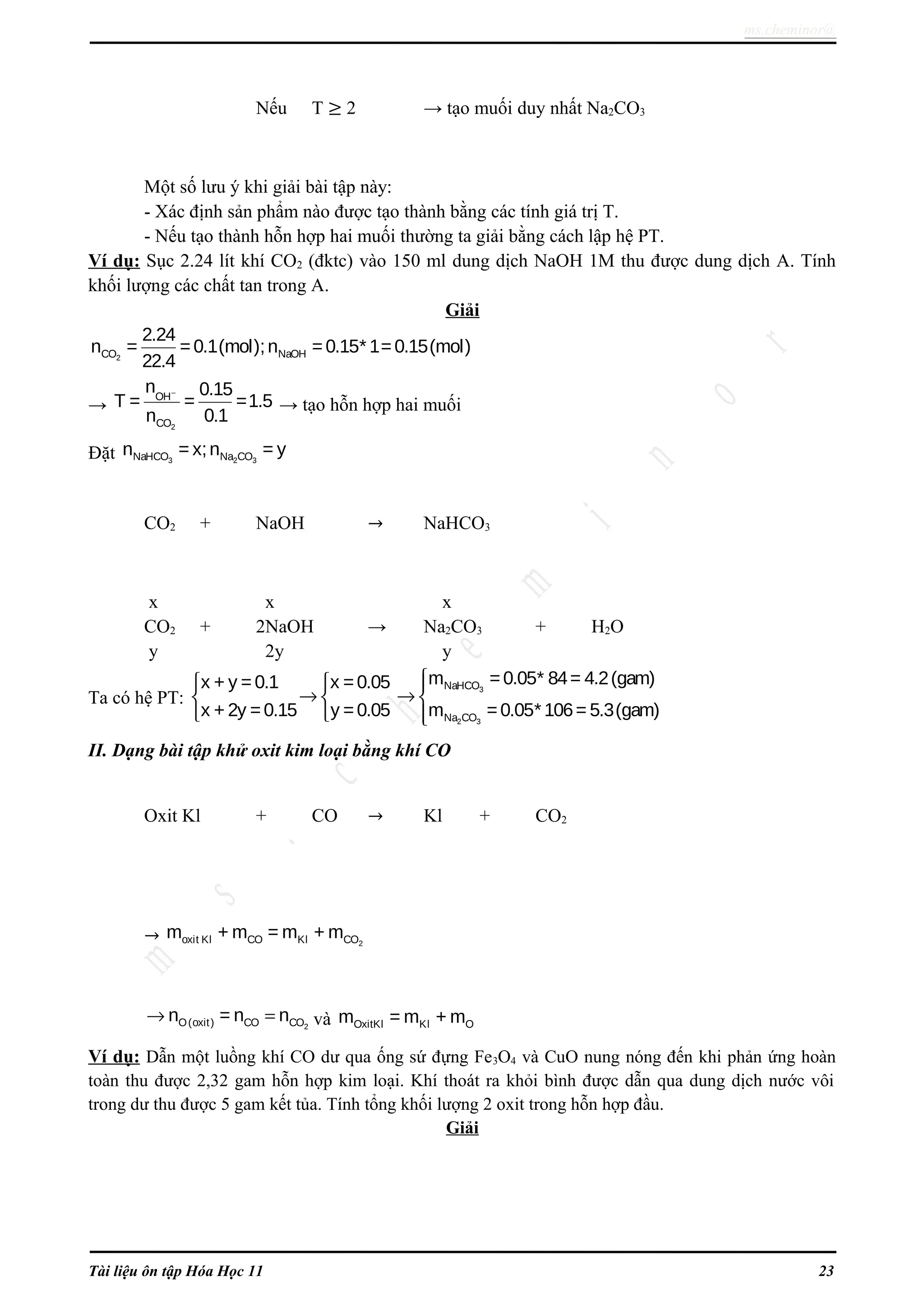 ms.cheminor@
Nếu T ≥ 2 → tạo muối duy nhất Na2CO3
Một số lưu ý khi giải bài tập này:
- Xác định sản phẩm nào được tạo thành bằng các tính giá trị T.
- Nếu tạo thành hỗn hợp hai muối thường ta giải bằng cách lập hệ PT.
Ví dụ: Sục 2.24 lít khí CO2 (đktc) vào 150 ml dung dịch NaOH 1M thu được dung dịch A. Tính
khối lượng các chất tan trong A.
Giải
2CO NaOH
2.24
n = =0.1(mol);n =0.15* 1=0.15(mol)
22.4
→
2
OH
CO
n 0.15
T = = =1.5
n 0.1
−
→ tạo hỗn hợp hai muối
Đặt 3 2 3NaHCO Na COn = x;n = y
CO2 + NaOH → NaHCO3
x x x
CO2 + 2NaOH → Na2CO3 + H2O
y 2y y
Ta có hệ PT:
3
2 3
NaHCO
Na CO
m =0.05* 84= 4.2(gam)x + y = 0.1 x =0.05
x + 2y =0.15 y =0.05 m =0.05* 106= 5.3(gam)
  
→ →  
  
II. Dạng bài tập khử oxit kim loại bằng khí CO
Oxit Kl + CO → Kl + CO2
→ 2oxit Kl CO Kl COm + m = m + m
2O(oxit) CO COn = n n→ = và OxitKl Kl Om = m + m
Ví dụ: Dẫn một luồng khí CO dư qua ống sứ đựng Fe3O4 và CuO nung nóng đến khi phản ứng hoàn
toàn thu được 2,32 gam hỗn hợp kim loại. Khí thoát ra khỏi bình được dẫn qua dung dịch nước vôi
trong dư thu được 5 gam kết tủa. Tính tổng khối lượng 2 oxit trong hỗn hợp đầu.
Giải
Tài liệu ôn tập Hóa Học 11 23
 