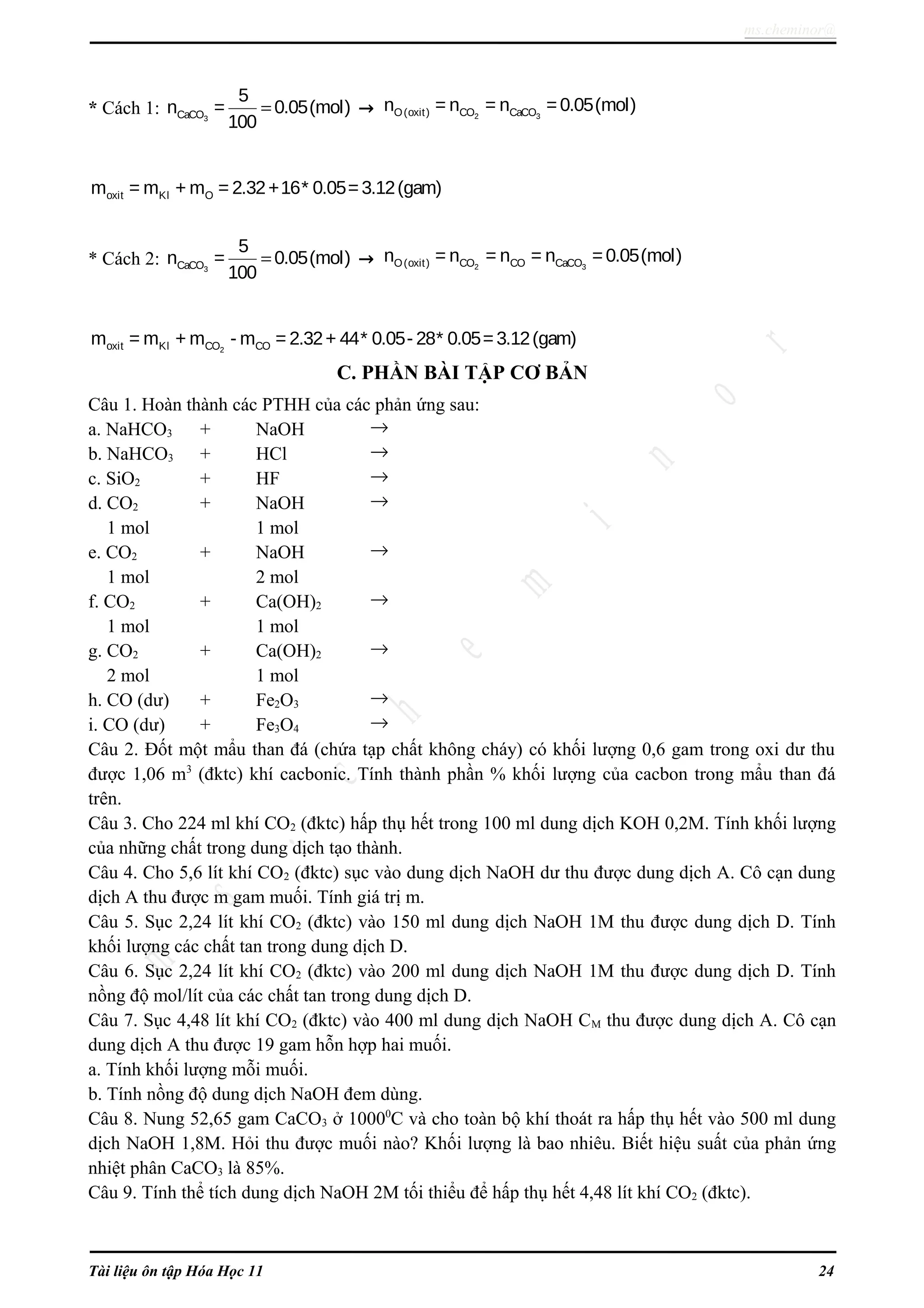 ms.cheminor@
* Cách 1: 3CaCO
5
n = 0.05(mol)
100
= → 2 3O(oxit) CO CaCOn = n = n =0.05(mol)
oxit Kl Om = m + m = 2.32+16* 0.05=3.12(gam)
* Cách 2: 3CaCO
5
n = 0.05(mol)
100
= → 2 3O(oxit) CO CO CaCOn = n = n = n =0.05(mol)
2oxit Kl CO COm = m + m - m = 2.32+ 44* 0.05- 28* 0.05=3.12(gam)
C. PHẦN BÀI TẬP CƠ BẢN
Câu 1. Hoàn thành các PTHH của các phản ứng sau:
a. NaHCO3 + NaOH →
b. NaHCO3 + HCl →
c. SiO2 + HF →
d. CO2 + NaOH →
1 mol 1 mol
e. CO2 + NaOH →
1 mol 2 mol
f. CO2 + Ca(OH)2 →
1 mol 1 mol
g. CO2 + Ca(OH)2 →
2 mol 1 mol
h. CO (dư) + Fe2O3 →
i. CO (dư) + Fe3O4 →
Câu 2. Đốt một mẩu than đá (chứa tạp chất không cháy) có khối lượng 0,6 gam trong oxi dư thu
được 1,06 m3
(đktc) khí cacbonic. Tính thành phần % khối lượng của cacbon trong mẩu than đá
trên.
Câu 3. Cho 224 ml khí CO2 (đktc) hấp thụ hết trong 100 ml dung dịch KOH 0,2M. Tính khối lượng
của những chất trong dung dịch tạo thành.
Câu 4. Cho 5,6 lít khí CO2 (đktc) sục vào dung dịch NaOH dư thu được dung dịch A. Cô cạn dung
dịch A thu được m gam muối. Tính giá trị m.
Câu 5. Sục 2,24 lít khí CO2 (đktc) vào 150 ml dung dịch NaOH 1M thu được dung dịch D. Tính
khối lượng các chất tan trong dung dịch D.
Câu 6. Sục 2,24 lít khí CO2 (đktc) vào 200 ml dung dịch NaOH 1M thu được dung dịch D. Tính
nồng độ mol/lít của các chất tan trong dung dịch D.
Câu 7. Sục 4,48 lít khí CO2 (đktc) vào 400 ml dung dịch NaOH CM thu được dung dịch A. Cô cạn
dung dịch A thu được 19 gam hỗn hợp hai muối.
a. Tính khối lượng mỗi muối.
b. Tính nồng độ dung dịch NaOH đem dùng.
Câu 8. Nung 52,65 gam CaCO3 ở 10000
C và cho toàn bộ khí thoát ra hấp thụ hết vào 500 ml dung
dịch NaOH 1,8M. Hỏi thu được muối nào? Khối lượng là bao nhiêu. Biết hiệu suất của phản ứng
nhiệt phân CaCO3 là 85%.
Câu 9. Tính thể tích dung dịch NaOH 2M tối thiểu để hấp thụ hết 4,48 lít khí CO2 (đktc).
Tài liệu ôn tập Hóa Học 11 24
 