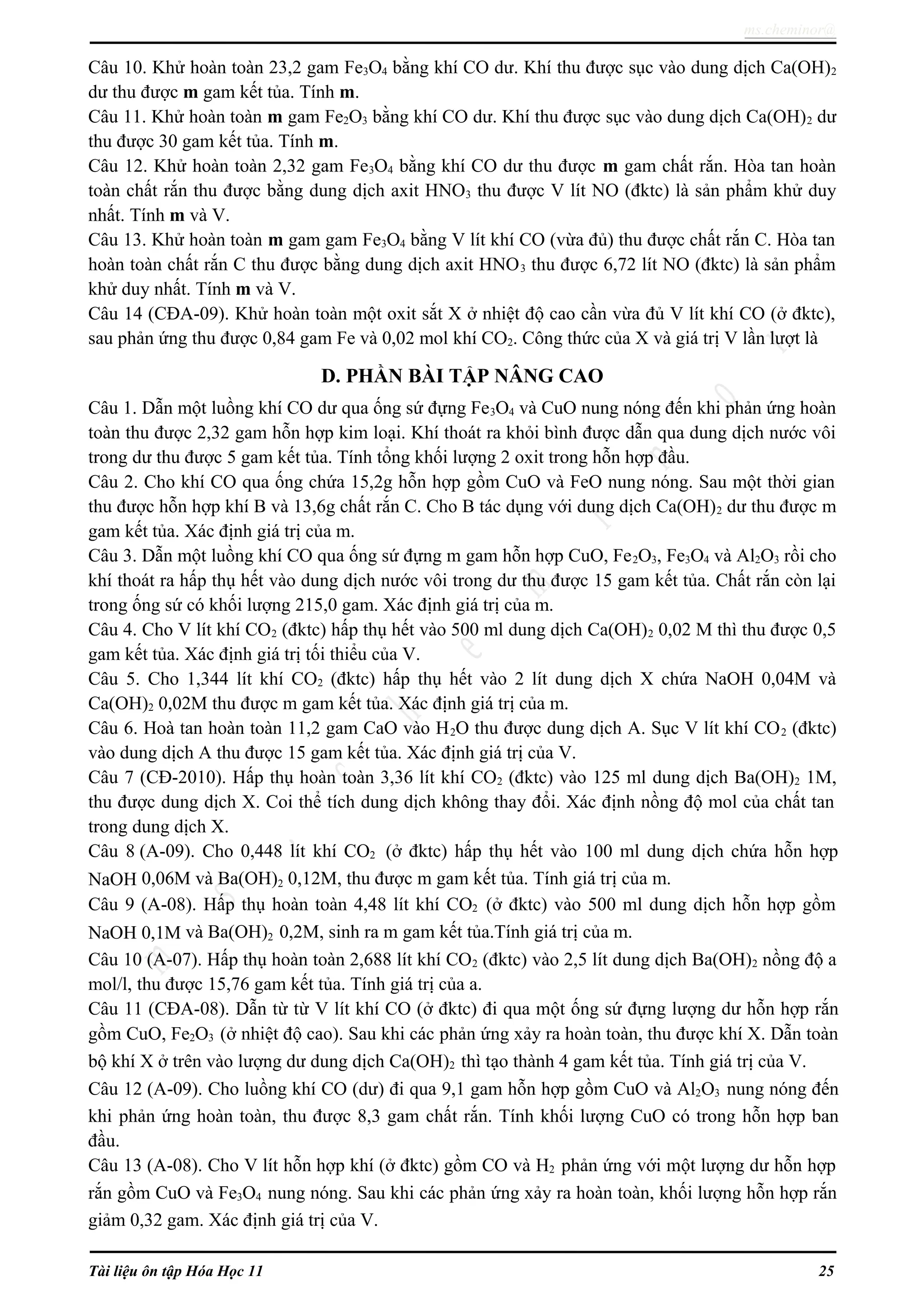 ms.cheminor@
Câu 10. Khử hoàn toàn 23,2 gam Fe3O4 bằng khí CO dư. Khí thu được sục vào dung dịch Ca(OH)2
dư thu được m gam kết tủa. Tính m.
Câu 11. Khử hoàn toàn m gam Fe2O3 bằng khí CO dư. Khí thu được sục vào dung dịch Ca(OH)2 dư
thu được 30 gam kết tủa. Tính m.
Câu 12. Khử hoàn toàn 2,32 gam Fe3O4 bằng khí CO dư thu được m gam chất rắn. Hòa tan hoàn
toàn chất rắn thu được bằng dung dịch axit HNO3 thu được V lít NO (đktc) là sản phẩm khử duy
nhất. Tính m và V.
Câu 13. Khử hoàn toàn m gam gam Fe3O4 bằng V lít khí CO (vừa đủ) thu được chất rắn C. Hòa tan
hoàn toàn chất rắn C thu được bằng dung dịch axit HNO3 thu được 6,72 lít NO (đktc) là sản phẩm
khử duy nhất. Tính m và V.
Câu 14 (CĐA-09). Khử hoàn toàn một oxit sắt X ở nhiệt độ cao cần vừa đủ V lít khí CO (ở đktc),
sau phản ứng thu được 0,84 gam Fe và 0,02 mol khí CO2. Công thức của X và giá trị V lần lượt là
D. PHẦN BÀI TẬP NÂNG CAO
Câu 1. Dẫn một luồng khí CO dư qua ống sứ đựng Fe3O4 và CuO nung nóng đến khi phản ứng hoàn
toàn thu được 2,32 gam hỗn hợp kim loại. Khí thoát ra khỏi bình được dẫn qua dung dịch nước vôi
trong dư thu được 5 gam kết tủa. Tính tổng khối lượng 2 oxit trong hỗn hợp đầu.
Câu 2. Cho khí CO qua ống chứa 15,2g hỗn hợp gồm CuO và FeO nung nóng. Sau một thời gian
thu được hỗn hợp khí B và 13,6g chất rắn C. Cho B tác dụng với dung dịch Ca(OH)2 dư thu được m
gam kết tủa. Xác định giá trị của m.
Câu 3. Dẫn một luồng khí CO qua ống sứ đựng m gam hỗn hợp CuO, Fe2O3, Fe3O4 và Al2O3 rồi cho
khí thoát ra hấp thụ hết vào dung dịch nước vôi trong dư thu được 15 gam kết tủa. Chất rắn còn lại
trong ống sứ có khối lượng 215,0 gam. Xác định giá trị của m.
Câu 4. Cho V lít khí CO2 (đktc) hấp thụ hết vào 500 ml dung dịch Ca(OH)2 0,02 M thì thu được 0,5
gam kết tủa. Xác định giá trị tối thiểu của V.
Câu 5. Cho 1,344 lít khí CO2 (đktc) hấp thụ hết vào 2 lít dung dịch X chứa NaOH 0,04M và
Ca(OH)2 0,02M thu được m gam kết tủa. Xác định giá trị của m.
Câu 6. Hoà tan hoàn toàn 11,2 gam CaO vào H2O thu được dung dịch A. Sục V lít khí CO2 (đktc)
vào dung dịch A thu được 15 gam kết tủa. Xác định giá trị của V.
Câu 7 (CĐ-2010). Hấp thụ hoàn toàn 3,36 lít khí CO2 (đktc) vào 125 ml dung dịch Ba(OH)2 1M,
thu được dung dịch X. Coi thể tích dung dịch không thay đổi. Xác định nồng độ mol của chất tan
trong dung dịch X.
Câu 8 (A-09). Cho 0,448 lít khí CO2 (ở đktc) hấp thụ hết vào 100 ml dung dịch chứa hỗn hợp
NaOH 0,06M và Ba(OH)2 0,12M, thu được m gam kết tủa. Tính giá trị của m.
Câu 9 (A-08). Hấp thụ hoàn toàn 4,48 lít khí CO2 (ở đktc) vào 500 ml dung dịch hỗn hợp gồm
NaOH 0,1M và Ba(OH)2 0,2M, sinh ra m gam kết tủa.Tính giá trị của m.
Câu 10 (A-07). Hấp thụ hoàn toàn 2,688 lít khí CO2 (đktc) vào 2,5 lít dung dịch Ba(OH)2 nồng độ a
mol/l, thu được 15,76 gam kết tủa. Tính giá trị của a.
Câu 11 (CĐA-08). Dẫn từ từ V lít khí CO (ở đktc) đi qua một ống sứ đựng lượng dư hỗn hợp rắn
gồm CuO, Fe2O3 (ở nhiệt độ cao). Sau khi các phản ứng xảy ra hoàn toàn, thu được khí X. Dẫn toàn
bộ khí X ở trên vào lượng dư dung dịch Ca(OH)2 thì tạo thành 4 gam kết tủa. Tính giá trị của V.
Câu 12 (A-09). Cho luồng khí CO (dư) đi qua 9,1 gam hỗn hợp gồm CuO và Al2O3 nung nóng đến
khi phản ứng hoàn toàn, thu được 8,3 gam chất rắn. Tính khối lượng CuO có trong hỗn hợp ban
đầu.
Câu 13 (A-08). Cho V lít hỗn hợp khí (ở đktc) gồm CO và H2 phản ứng với một lượng dư hỗn hợp
rắn gồm CuO và Fe3O4 nung nóng. Sau khi các phản ứng xảy ra hoàn toàn, khối lượng hỗn hợp rắn
giảm 0,32 gam. Xác định giá trị của V.
Tài liệu ôn tập Hóa Học 11 25
 