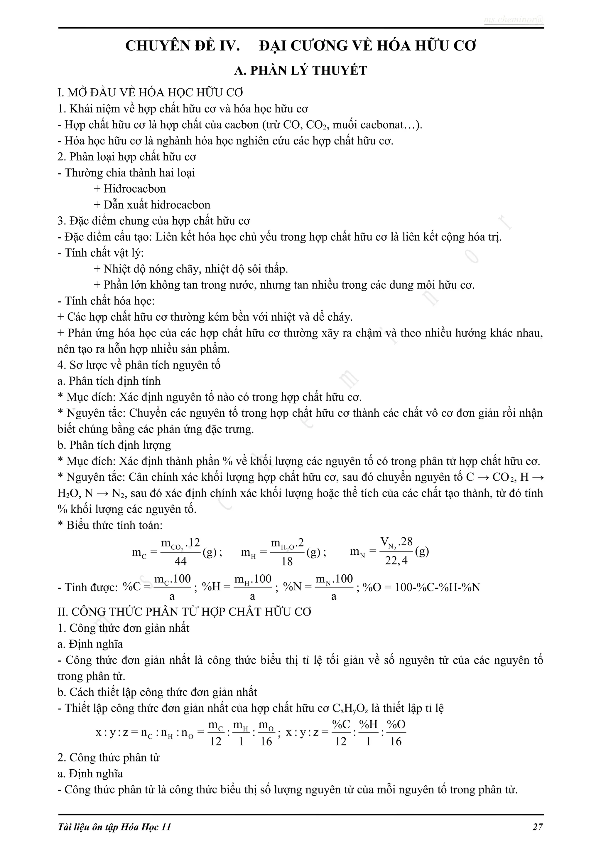 ms.cheminor@
CHUYÊN ĐỀ IV. ĐẠI CƯƠNG VỀ HÓA HỮU CƠ
A. PHẦN LÝ THUYẾT
I. MỞ ĐẦU VỀ HÓA HỌC HỮU CƠ
1. Khái niệm về hợp chất hữu cơ và hóa học hữu cơ
- Hợp chất hữu cơ là hợp chất của cacbon (trừ CO, CO2, muối cacbonat…).
- Hóa học hữu cơ là nghành hóa học nghiên cứu các hợp chất hữu cơ.
2. Phân loại hợp chất hữu cơ
- Thường chia thành hai loại
+ Hiđrocacbon
+ Dẫn xuất hiđrocacbon
3. Đặc điểm chung của hợp chất hữu cơ
- Đặc điểm cấu tạo: Liên kết hóa học chủ yếu trong hợp chất hữu cơ là liên kết cộng hóa trị.
- Tính chất vật lý:
+ Nhiệt độ nóng chãy, nhiệt độ sôi thấp.
+ Phần lớn không tan trong nước, nhưng tan nhiều trong các dung môi hữu cơ.
- Tính chất hóa học:
+ Các hợp chất hữu cơ thường kém bền với nhiệt và dể cháy.
+ Phản ứng hóa học của các hợp chất hữu cơ thường xãy ra chậm và theo nhiều hướng khác nhau,
nên tạo ra hỗn hợp nhiều sản phẩm.
4. Sơ lược về phân tích nguyên tố
a. Phân tích định tính
* Mục đích: Xác định nguyên tố nào có trong hợp chất hữu cơ.
* Nguyên tắc: Chuyển các nguyên tố trong hợp chất hữu cơ thành các chất vô cơ đơn giản rồi nhận
biết chúng bằng các phản ứng đặc trưng.
b. Phân tích định lượng
* Mục đích: Xác định thành phần % về khối lượng các nguyên tố có trong phân tử hợp chất hữu cơ.
* Nguyên tắc: Cân chính xác khối lượng hợp chất hữu cơ, sau đó chuyển nguyên tố C → CO2, H →
H2O, N → N2, sau đó xác định chính xác khối lượng hoặc thể tích của các chất tạo thành, từ đó tính
% khối lượng các nguyên tố.
* Biểu thức tính toán:
2CO
C
m .12
m = (g)
44
; 2H O
H
m .2
m = (g)
18
; 2N
N
V .28
m = (g)
22,4
- Tính được: Cm .100
%C =
a
; Hm .100
%H =
a
; Nm .100
%N =
a
; %O = 100-%C-%H-%N
II. CÔNG THỨC PHÂN TỬ HỢP CHẤT HỮU CƠ
1. Công thức đơn giản nhất
a. Định nghĩa
- Công thức đơn giản nhất là công thức biểu thị tỉ lệ tối giản về số nguyên tử của các nguyên tố
trong phân tử.
b. Cách thiết lập công thức đơn giản nhất
- Thiết lập công thức đơn giản nhất của hợp chất hữu cơ CxHyOz là thiết lập tỉ lệ
C OH
C H O
m mm
x : y: z = n : n : n = : :
12 1 16
;
%C %H %O
x : y : z = : :
12 1 16
2. Công thức phân tử
a. Định nghĩa
- Công thức phân tử là công thức biểu thị số lượng nguyên tử của mỗi nguyên tố trong phân tử.
Tài liệu ôn tập Hóa Học 11 27
 