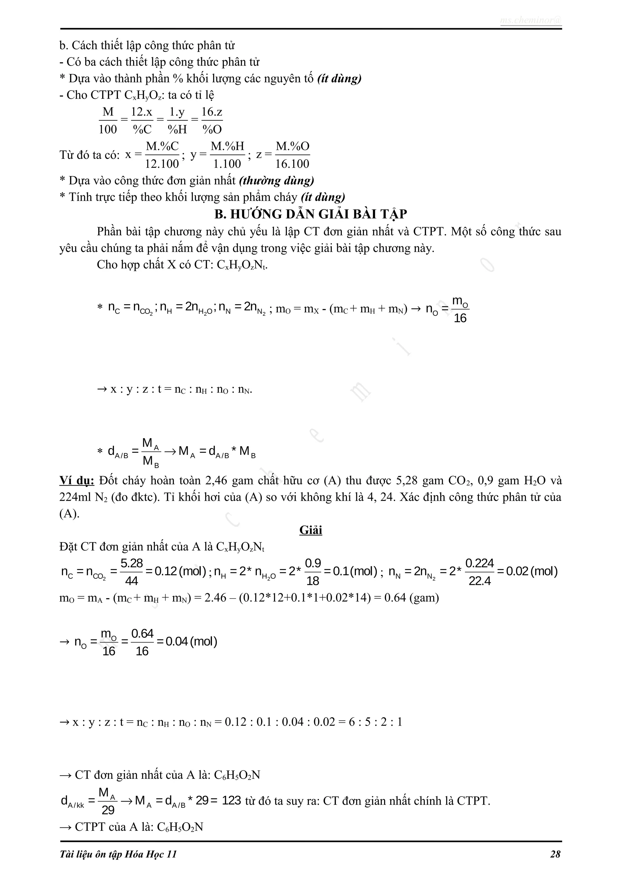 ms.cheminor@
b. Cách thiết lập công thức phân tử
- Có ba cách thiết lập công thức phân tử
* Dựa vào thành phần % khối lượng các nguyên tố (ít dùng)
- Cho CTPT CxHyOz: ta có tỉ lệ
M 12.x 1.y 16.z
= = =
100 %C %H %O
Từ đó ta có:
M.%C
x =
12.100
;
M.%H
y =
1.100
;
M.%O
z =
16.100
* Dựa vào công thức đơn giản nhất (thường dùng)
* Tính trực tiếp theo khối lượng sản phẩm cháy (ít dùng)
B. HƯỚNG DẪN GIẢI BÀI TẬP
Phần bài tập chương này chủ yếu là lập CT đơn giản nhất và CTPT. Một số công thức sau
yêu cầu chúng ta phải nắm để vận dụng trong việc giải bài tập chương này.
Cho hợp chất X có CT: CxHyOzNt.
* 2 2 2C CO H H O N Nn = n ;n = 2n ;n = 2n ; mO = mX - (mC + mH + mN) → O
O
m
n =
16
→ x : y : z : t = nC : nH : nO : nN.
*
A
A/B A A /B B
B
M
d = M = d * M
M
→
Ví dụ: Đốt cháy hoàn toàn 2,46 gam chất hữu cơ (A) thu được 5,28 gam CO2, 0,9 gam H2O và
224ml N2 (đo đktc). Tỉ khối hơi của (A) so với không khí là 4, 24. Xác định công thức phân tử của
(A).
Giải
Đặt CT đơn giản nhất của A là CxHyOzNt
2C CO
5.28
n = n = =0.12(mol)
44
; 2H H O
0.9
n = 2* n = 2* =0.1(mol)
18
; 2N N
0.224
n = 2n = 2* =0.02(mol)
22.4
mO = mA - (mC + mH + mN) = 2.46 – (0.12*12+0.1*1+0.02*14) = 0.64 (gam)
→ O
O
m 0.64
n = = =0.04(mol)
16 16
→ x : y : z : t = nC : nH : nO : nN = 0.12 : 0.1 : 0.04 : 0.02 = 6 : 5 : 2 : 1
→ CT đơn giản nhất của A là: C6H5O2N
A
A/kk A A /B
M
d = M = d * 29= 123
29
→ từ đó ta suy ra: CT đơn giản nhất chính là CTPT.
→ CTPT của A là: C6H5O2N
Tài liệu ôn tập Hóa Học 11 28
 