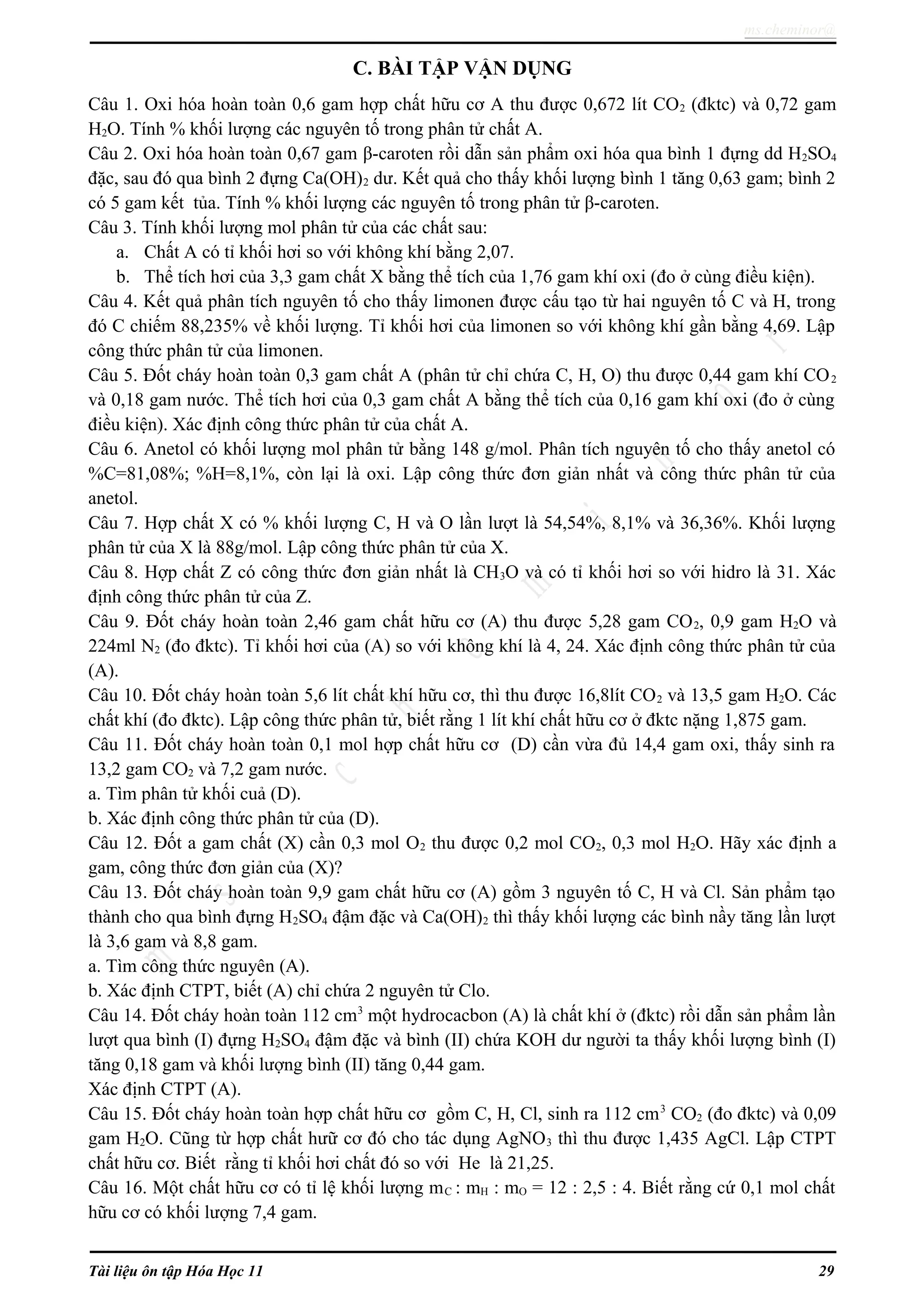 ms.cheminor@
C. BÀI TẬP VẬN DỤNG
Câu 1. Oxi hóa hoàn toàn 0,6 gam hợp chất hữu cơ A thu được 0,672 lít CO2 (đktc) và 0,72 gam
H2O. Tính % khối lượng các nguyên tố trong phân tử chất A.
Câu 2. Oxi hóa hoàn toàn 0,67 gam β-caroten rồi dẫn sản phẩm oxi hóa qua bình 1 đựng dd H2SO4
đặc, sau đó qua bình 2 đựng Ca(OH)2 dư. Kết quả cho thấy khối lượng bình 1 tăng 0,63 gam; bình 2
có 5 gam kết tủa. Tính % khối lượng các nguyên tố trong phân tử β-caroten.
Câu 3. Tính khối lượng mol phân tử của các chất sau:
a. Chất A có tỉ khối hơi so với không khí bằng 2,07.
b. Thể tích hơi của 3,3 gam chất X bằng thể tích của 1,76 gam khí oxi (đo ở cùng điều kiện).
Câu 4. Kết quả phân tích nguyên tố cho thấy limonen được cấu tạo từ hai nguyên tố C và H, trong
đó C chiếm 88,235% về khối lượng. Tỉ khối hơi của limonen so với không khí gần bằng 4,69. Lập
công thức phân tử của limonen.
Câu 5. Đốt cháy hoàn toàn 0,3 gam chất A (phân tử chỉ chứa C, H, O) thu được 0,44 gam khí CO2
và 0,18 gam nước. Thể tích hơi của 0,3 gam chất A bằng thể tích của 0,16 gam khí oxi (đo ở cùng
điều kiện). Xác định công thức phân tử của chất A.
Câu 6. Anetol có khối lượng mol phân tử bằng 148 g/mol. Phân tích nguyên tố cho thấy anetol có
%C=81,08%; %H=8,1%, còn lại là oxi. Lập công thức đơn giản nhất và công thức phân tử của
anetol.
Câu 7. Hợp chất X có % khối lượng C, H và O lần lượt là 54,54%, 8,1% và 36,36%. Khối lượng
phân tử của X là 88g/mol. Lập công thức phân tử của X.
Câu 8. Hợp chất Z có công thức đơn giản nhất là CH3O và có tỉ khối hơi so với hidro là 31. Xác
định công thức phân tử của Z.
Câu 9. Đốt cháy hoàn toàn 2,46 gam chất hữu cơ (A) thu được 5,28 gam CO2, 0,9 gam H2O và
224ml N2 (đo đktc). Tỉ khối hơi của (A) so với không khí là 4, 24. Xác định công thức phân tử của
(A).
Câu 10. Đốt cháy hoàn toàn 5,6 lít chất khí hữu cơ, thì thu được 16,8lít CO2 và 13,5 gam H2O. Các
chất khí (đo đktc). Lập công thức phân tử, biết rằng 1 lít khí chất hữu cơ ở đktc nặng 1,875 gam.
Câu 11. Đốt cháy hoàn toàn 0,1 mol hợp chất hữu cơ (D) cần vừa đủ 14,4 gam oxi, thấy sinh ra
13,2 gam CO2 và 7,2 gam nước.
a. Tìm phân tử khối cuả (D).
b. Xác định công thức phân tử của (D).
Câu 12. Đốt a gam chất (X) cần 0,3 mol O2 thu được 0,2 mol CO2, 0,3 mol H2O. Hãy xác định a
gam, công thức đơn giản của (X)?
Câu 13. Đốt cháy hoàn toàn 9,9 gam chất hữu cơ (A) gồm 3 nguyên tố C, H và Cl. Sản phẩm tạo
thành cho qua bình đựng H2SO4 đậm đặc và Ca(OH)2 thì thấy khối lượng các bình nầy tăng lần lượt
là 3,6 gam và 8,8 gam.
a. Tìm công thức nguyên (A).
b. Xác định CTPT, biết (A) chỉ chứa 2 nguyên tử Clo.
Câu 14. Đốt cháy hoàn toàn 112 cm3
một hydrocacbon (A) là chất khí ở (đktc) rồi dẫn sản phẩm lần
lượt qua bình (I) đựng H2SO4 đậm đặc và bình (II) chứa KOH dư người ta thấy khối lượng bình (I)
tăng 0,18 gam và khối lượng bình (II) tăng 0,44 gam.
Xác định CTPT (A).
Câu 15. Đốt cháy hoàn toàn hợp chất hữu cơ gồm C, H, Cl, sinh ra 112 cm3
CO2 (đo đktc) và 0,09
gam H2O. Cũng từ hợp chất hưữ cơ đó cho tác dụng AgNO3 thì thu được 1,435 AgCl. Lập CTPT
chất hữu cơ. Biết rằng tỉ khối hơi chất đó so với He là 21,25.
Câu 16. Một chất hữu cơ có tỉ lệ khối lượng mC : mH : mO = 12 : 2,5 : 4. Biết rằng cứ 0,1 mol chất
hữu cơ có khối lượng 7,4 gam.
Tài liệu ôn tập Hóa Học 11 29
 
