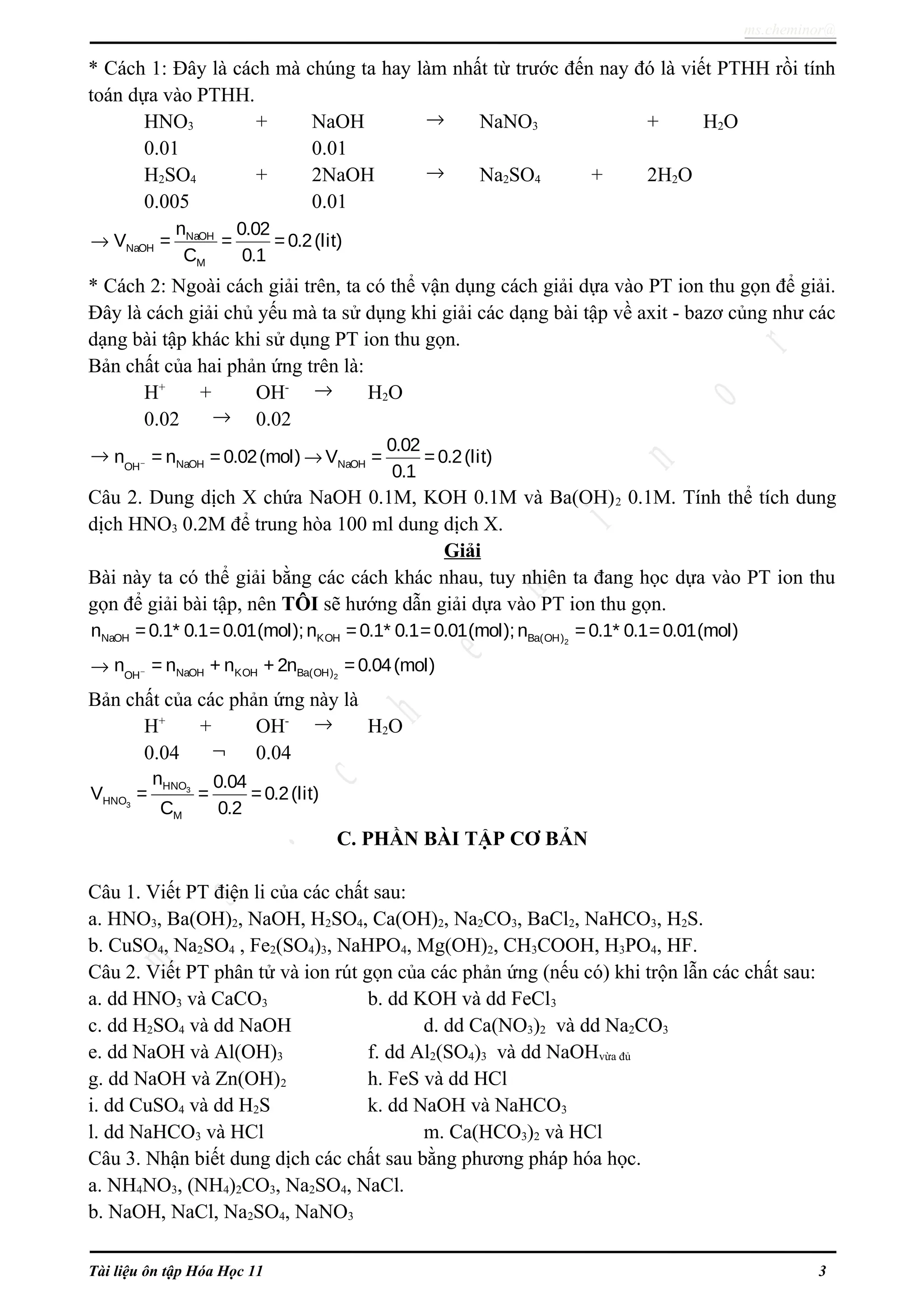 ms.cheminor@
* Cách 1: Đây là cách mà chúng ta hay làm nhất từ trước đến nay đó là viết PTHH rồi tính
toán dựa vào PTHH.
HNO3 + NaOH → NaNO3 + H2O
0.01 0.01
H2SO4 + 2NaOH → Na2SO4 + 2H2O
0.005 0.01
→ NaOH
NaOH
M
n 0.02
V = = =0.2(lit)
C 0.1
* Cách 2: Ngoài cách giải trên, ta có thể vận dụng cách giải dựa vào PT ion thu gọn để giải.
Đây là cách giải chủ yếu mà ta sử dụng khi giải các dạng bài tập về axit - bazơ củng như các
dạng bài tập khác khi sử dụng PT ion thu gọn.
Bản chất của hai phản ứng trên là:
H+
+ OH- → H2O
0.02 → 0.02
→ NaOH NaOHOH
0.02
n = n = 0.02(mol) V = =0.2(lit)
0.1
− →
Câu 2. Dung dịch X chứa NaOH 0.1M, KOH 0.1M và Ba(OH)2 0.1M. Tính thể tích dung
dịch HNO3 0.2M để trung hòa 100 ml dung dịch X.
Giải
Bài này ta có thể giải bằng các cách khác nhau, tuy nhiên ta đang học dựa vào PT ion thu
gọn để giải bài tập, nên TÔI sẽ hướng dẫn giải dựa vào PT ion thu gọn.
2NaOH KOH Ba(OH)n =0.1* 0.1=0.01(mol);n =0.1* 0.1= 0.01(mol);n =0.1* 0.1=0.01(mol)
→ 2NaOH KOH Ba(OH)OH
n = n + n + 2n =0.04(mol)−
Bản chất của các phản ứng này là
H+
+ OH- → H2O
0.04 ¬ 0.04
3
3
HNO
HNO
M
n 0.04
V = = =0.2(lit)
C 0.2
C. PHẦN BÀI TẬP CƠ BẢN
Câu 1. Viết PT điện li của các chất sau:
a. HNO3, Ba(OH)2, NaOH, H2SO4, Ca(OH)2, Na2CO3, BaCl2, NaHCO3, H2S.
b. CuSO4, Na2SO4 , Fe2(SO4)3, NaHPO4, Mg(OH)2, CH3COOH, H3PO4, HF.
Câu 2. Viết PT phân tử và ion rút gọn của các phản ứng (nếu có) khi trộn lẫn các chất sau:
a. dd HNO3 và CaCO3 b. dd KOH và dd FeCl3
c. dd H2SO4 và dd NaOH d. dd Ca(NO3)2 và dd Na2CO3
e. dd NaOH và Al(OH)3 f. dd Al2(SO4)3 và dd NaOHvừa đủ
g. dd NaOH và Zn(OH)2 h. FeS và dd HCl
i. dd CuSO4 và dd H2S k. dd NaOH và NaHCO3
l. dd NaHCO3 và HCl m. Ca(HCO3)2 và HCl
Câu 3. Nhận biết dung dịch các chất sau bằng phương pháp hóa học.
a. NH4NO3, (NH4)2CO3, Na2SO4, NaCl.
b. NaOH, NaCl, Na2SO4, NaNO3
Tài liệu ôn tập Hóa Học 11 3
 