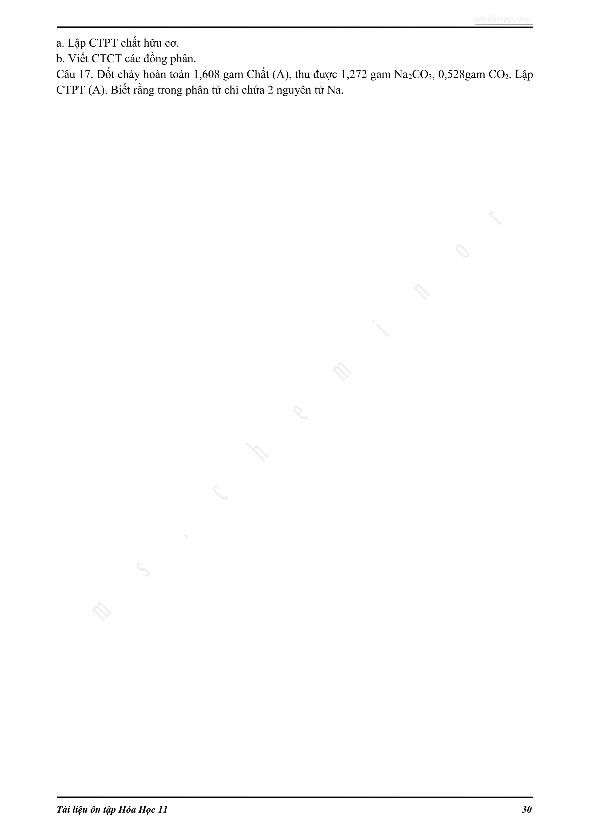 ms.cheminor@
a. Lập CTPT chất hữu cơ.
b. Viết CTCT các đồng phân.
Câu 17. Đốt cháy hoàn toàn 1,608 gam Chất (A), thu được 1,272 gam Na2CO3, 0,528gam CO2. Lập
CTPT (A). Biết rằng trong phân tử chỉ chứa 2 nguyên tử Na.
Tài liệu ôn tập Hóa Học 11 30
 