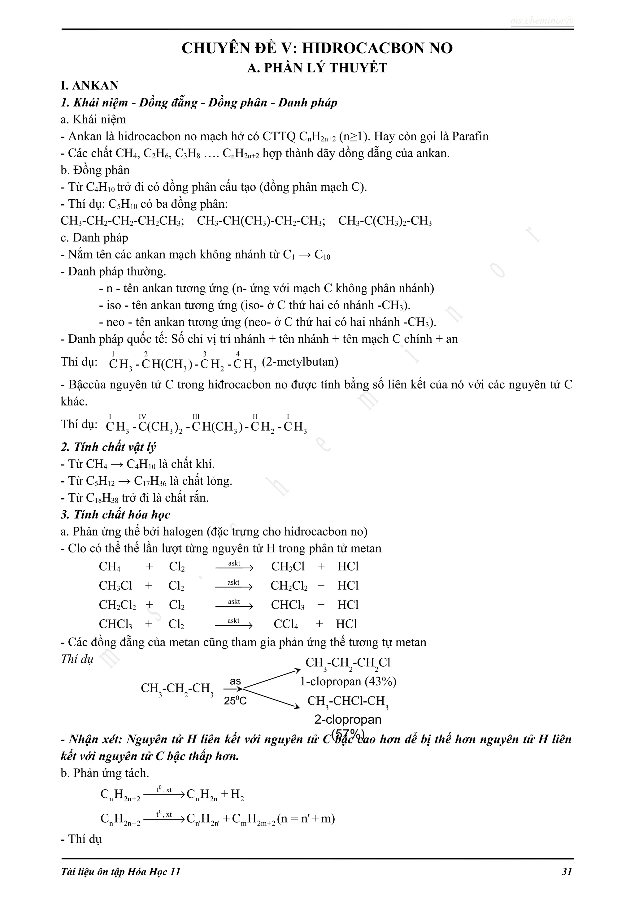 ms.cheminor@
CHUYÊN ĐỀ V: HIDROCACBON NO
A. PHẦN LÝ THUYẾT
I. ANKAN
1. Khái niệm - Đồng đẵng - Đồng phân - Danh pháp
a. Khái niệm
- Ankan là hidrocacbon no mạch hở có CTTQ CnH2n+2 (n≥1). Hay còn gọi là Parafin
- Các chất CH4, C2H6, C3H8 …. CnH2n+2 hợp thành dãy đồng đẵng của ankan.
b. Đồng phân
- Từ C4H10 trở đi có đồng phân cấu tạo (đồng phân mạch C).
- Thí dụ: C5H10 có ba đồng phân:
CH3-CH2-CH2-CH2CH3; CH3-CH(CH3)-CH2-CH3; CH3-C(CH3)2-CH3
c. Danh pháp
- Nắm tên các ankan mạch không nhánh từ C1 → C10
- Danh pháp thường.
- n - tên ankan tương ứng (n- ứng với mạch C không phân nhánh)
- iso - tên ankan tương ứng (iso- ở C thứ hai có nhánh -CH3).
- neo - tên ankan tương ứng (neo- ở C thứ hai có hai nhánh -CH3).
- Danh pháp quốc tế: Số chỉ vị trí nhánh + tên nhánh + tên mạch C chính + an
Thí dụ:
1 2 3 4
3 3 2 3CH -CH(CH )-CH -CH (2-metylbutan)
- Bậccủa nguyên tử C trong hiđrocacbon no được tính bằng số liên kết của nó với các nguyên tử C
khác.
Thí dụ:
I IV III II I
3 3 2 3 2 3CH -C(CH ) -CH(CH )-CH -CH
2. Tính chất vật lý
- Từ CH4 → C4H10 là chất khí.
- Từ C5H12 → C17H36 là chất lỏng.
- Từ C18H38 trở đi là chất rắn.
3. Tính chất hóa học
a. Phản ứng thế bởi halogen (đặc trưng cho hidrocacbon no)
- Clo có thể thế lần lượt từng nguyên tử H trong phân tử metan
CH4 + Cl2
askt
→ CH3Cl + HCl
CH3Cl + Cl2
askt
→ CH2Cl2 + HCl
CH2Cl2 + Cl2
askt
→ CHCl3 + HCl
CHCl3 + Cl2
askt
→ CCl4 + HCl
- Các đồng đẵng của metan cũng tham gia phản ứng thế tương tự metan
Thí dụ
- Nhận xét: Nguyên tử H liên kết với nguyên tử C bậc cao hơn dể bị thế hơn nguyên tử H liên
kết với nguyên tử C bậc thấp hơn.
b. Phản ứng tách.
0
t , xt
n 2n+2 n 2n 2C H C H + H→
0
t , xt
n 2n+2 n' 2n' m 2m+2C H C H + C H (n = n'+ m)→
- Thí dụ
Tài liệu ôn tập Hóa Học 11 31
CH3
-CH2
-CH3
CH3
-CH2
-CH2
Cl
1-clopropan (43%)
CH3
-CHCl-CH3
2-clopropan
(57%)
as
250
C
 