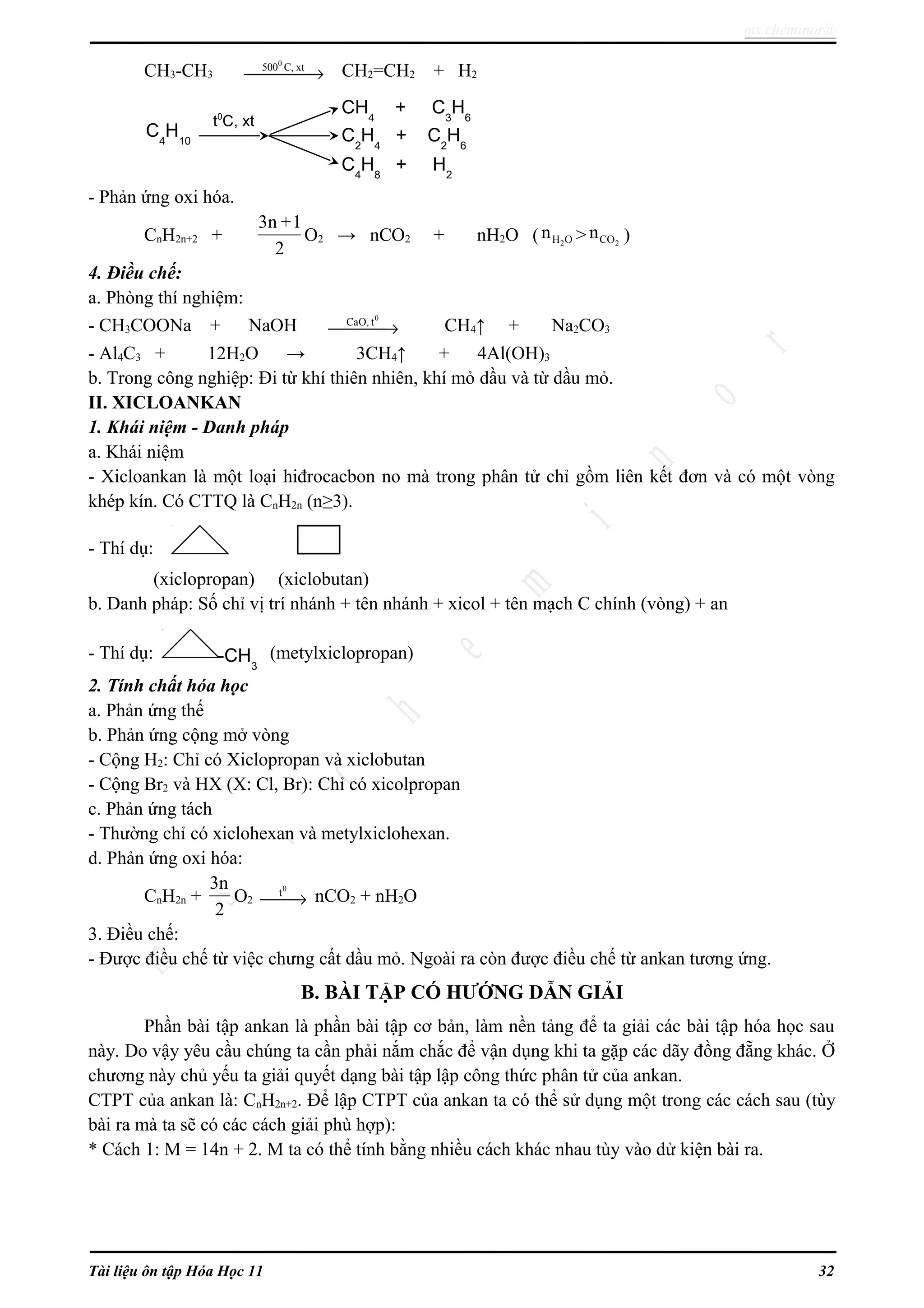 ms.cheminor@
CH3-CH3
0
500 C, xt
→ CH2=CH2 + H2
- Phản ứng oxi hóa.
CnH2n+2 +
3n +1
2
O2 → nCO2 + nH2O ( 2H On > 2COn )
4. Điều chế:
a. Phòng thí nghiệm:
- CH3COONa + NaOH
0
CaO, t
→ CH4↑ + Na2CO3
- Al4C3 + 12H2O → 3CH4↑ + 4Al(OH)3
b. Trong công nghiệp: Đi từ khí thiên nhiên, khí mỏ dầu và từ dầu mỏ.
II. XICLOANKAN
1. Khái niệm - Danh pháp
a. Khái niệm
- Xicloankan là một loại hiđrocacbon no mà trong phân tử chỉ gồm liên kết đơn và có một vòng
khép kín. Có CTTQ là CnH2n (n≥3).
- Thí dụ:
(xiclopropan) (xiclobutan)
b. Danh pháp: Số chỉ vị trí nhánh + tên nhánh + xicol + tên mạch C chính (vòng) + an
- Thí dụ: (metylxiclopropan)
2. Tính chất hóa học
a. Phản ứng thế
b. Phản ứng cộng mở vòng
- Cộng H2: Chỉ có Xiclopropan và xiclobutan
- Cộng Br2 và HX (X: Cl, Br): Chỉ có xicolpropan
c. Phản ứng tách
- Thường chỉ có xiclohexan và metylxiclohexan.
d. Phản ứng oxi hóa:
CnH2n +
3n
2
O2
0
t
→ nCO2 + nH2O
3. Điều chế:
- Được điều chế từ việc chưng cất dầu mỏ. Ngoài ra còn được điều chế từ ankan tương ứng.
B. BÀI TẬP CÓ HƯỚNG DẪN GIẢI
Phần bài tập ankan là phần bài tập cơ bản, làm nền tảng để ta giải các bài tập hóa học sau
này. Do vậy yêu cầu chúng ta cần phải nắm chắc để vận dụng khi ta gặp các dãy đồng đẵng khác. Ở
chương này chủ yếu ta giải quyết dạng bài tập lập công thức phân tử của ankan.
CTPT của ankan là: CnH2n+2. Để lập CTPT của ankan ta có thể sử dụng một trong các cách sau (tùy
bài ra mà ta sẽ có các cách giải phù hợp):
* Cách 1: M = 14n + 2. M ta có thể tính bằng nhiều cách khác nhau tùy vào dử kiện bài ra.
Tài liệu ôn tập Hóa Học 11 32
C4
H10
CH4
+ C3
H6
C2
H4
+ C2
H6
C4
H8
+ H2
t0
C, xt
-CH3
 