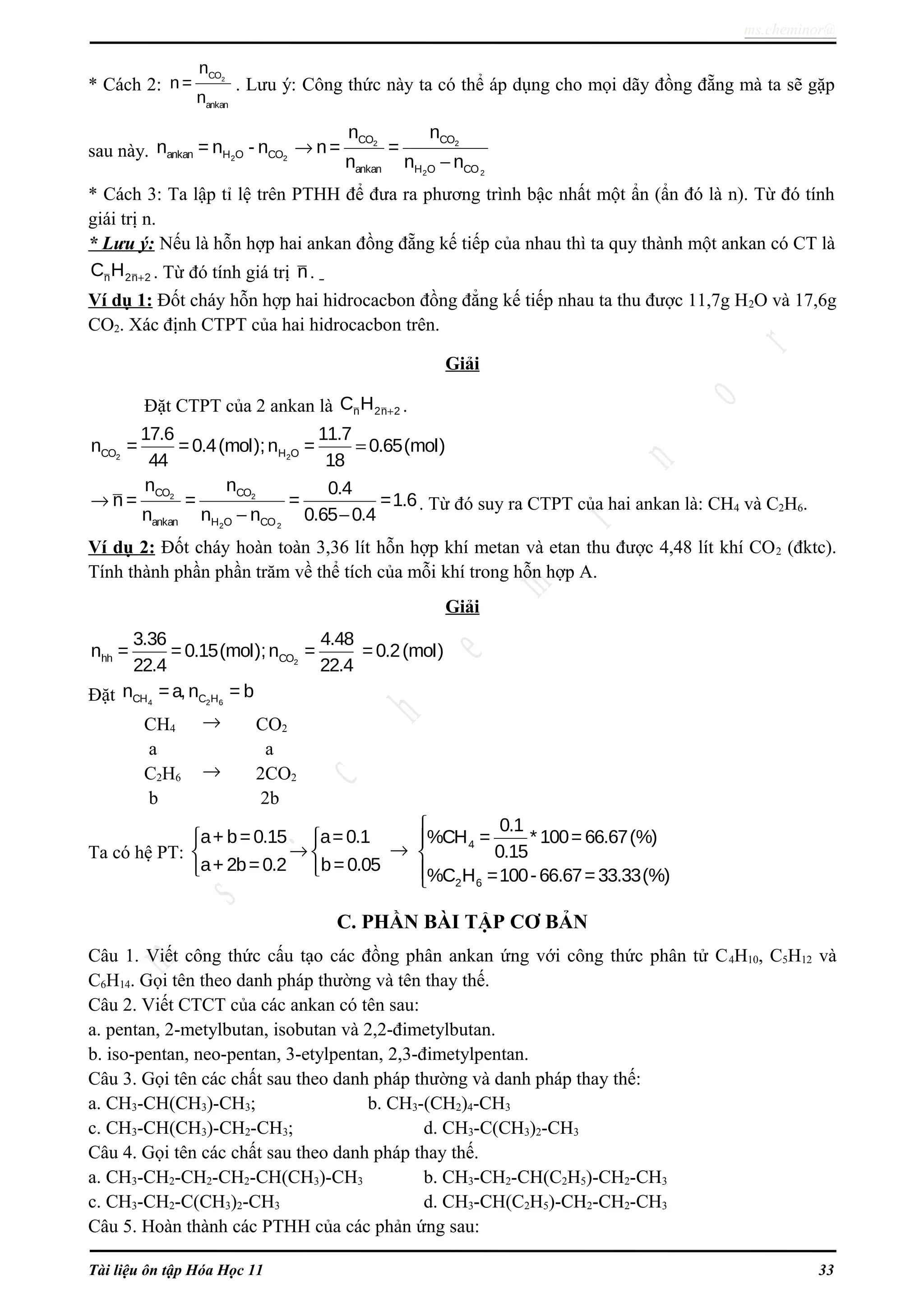 ms.cheminor@
* Cách 2: 2CO
ankan
n
n =
n
. Lưu ý: Công thức này ta có thể áp dụng cho mọi dãy đồng đẵng mà ta sẽ gặp
sau này. 2 2ankan H O COn = n - n 2 2
2 2
CO CO
ankan H O CO
n n
n= =
n n n
→
−
* Cách 3: Ta lập tỉ lệ trên PTHH để đưa ra phương trình bậc nhất một ẩn (ẩn đó là n). Từ đó tính
giái trị n.
* Lưu ý: Nếu là hỗn hợp hai ankan đồng đẵng kế tiếp của nhau thì ta quy thành một ankan có CT là
n 2n 2C H + . Từ đó tính giá trị n.
Ví dụ 1: Đốt cháy hỗn hợp hai hidrocacbon đồng đẳng kế tiếp nhau ta thu được 11,7g H2O và 17,6g
CO2. Xác định CTPT của hai hidrocacbon trên.
Giải
Đặt CTPT của 2 ankan là n 2n 2C H + .
2 2CO H O
17.6 11.7
n = =0.4(mol);n = 0.65(mol)
44 18
=
2 2
2 2
CO CO
ankan H O CO
n n 0.4
n = = = =1.6
n n n 0.65 0.4
→
− −
. Từ đó suy ra CTPT của hai ankan là: CH4 và C2H6.
Ví dụ 2: Đốt cháy hoàn toàn 3,36 lít hỗn hợp khí metan và etan thu được 4,48 lít khí CO2 (đktc).
Tính thành phần phần trăm về thể tích của mỗi khí trong hỗn hợp A.
Giải
2hh CO
3.36 4.48
n = = 0.15(mol);n = =0.2(mol)
22.4 22.4
Đặt 4 2 6CH C Hn =a,n = b
CH4 → CO2
a a
C2H6 → 2CO2
b 2b
Ta có hệ PT:
a+ b=0.15 a=0.1
a+ 2b=0.2 b=0.05
 
→ 
 
→ 4
2 6
0.1
%CH = * 100= 66.67(%)
0.15
%C H =100-66.67=33.33(%)




C. PHẦN BÀI TẬP CƠ BẢN
Câu 1. Viết công thức cấu tạo các đồng phân ankan ứng với công thức phân tử C4H10, C5H12 và
C6H14. Gọi tên theo danh pháp thường và tên thay thế.
Câu 2. Viết CTCT của các ankan có tên sau:
a. pentan, 2-metylbutan, isobutan và 2,2-đimetylbutan.
b. iso-pentan, neo-pentan, 3-etylpentan, 2,3-đimetylpentan.
Câu 3. Gọi tên các chất sau theo danh pháp thường và danh pháp thay thế:
a. CH3-CH(CH3)-CH3; b. CH3-(CH2)4-CH3
c. CH3-CH(CH3)-CH2-CH3; d. CH3-C(CH3)2-CH3
Câu 4. Gọi tên các chất sau theo danh pháp thay thế.
a. CH3-CH2-CH2-CH2-CH(CH3)-CH3 b. CH3-CH2-CH(C2H5)-CH2-CH3
c. CH3-CH2-C(CH3)2-CH3 d. CH3-CH(C2H5)-CH2-CH2-CH3
Câu 5. Hoàn thành các PTHH của các phản ứng sau:
Tài liệu ôn tập Hóa Học 11 33
 