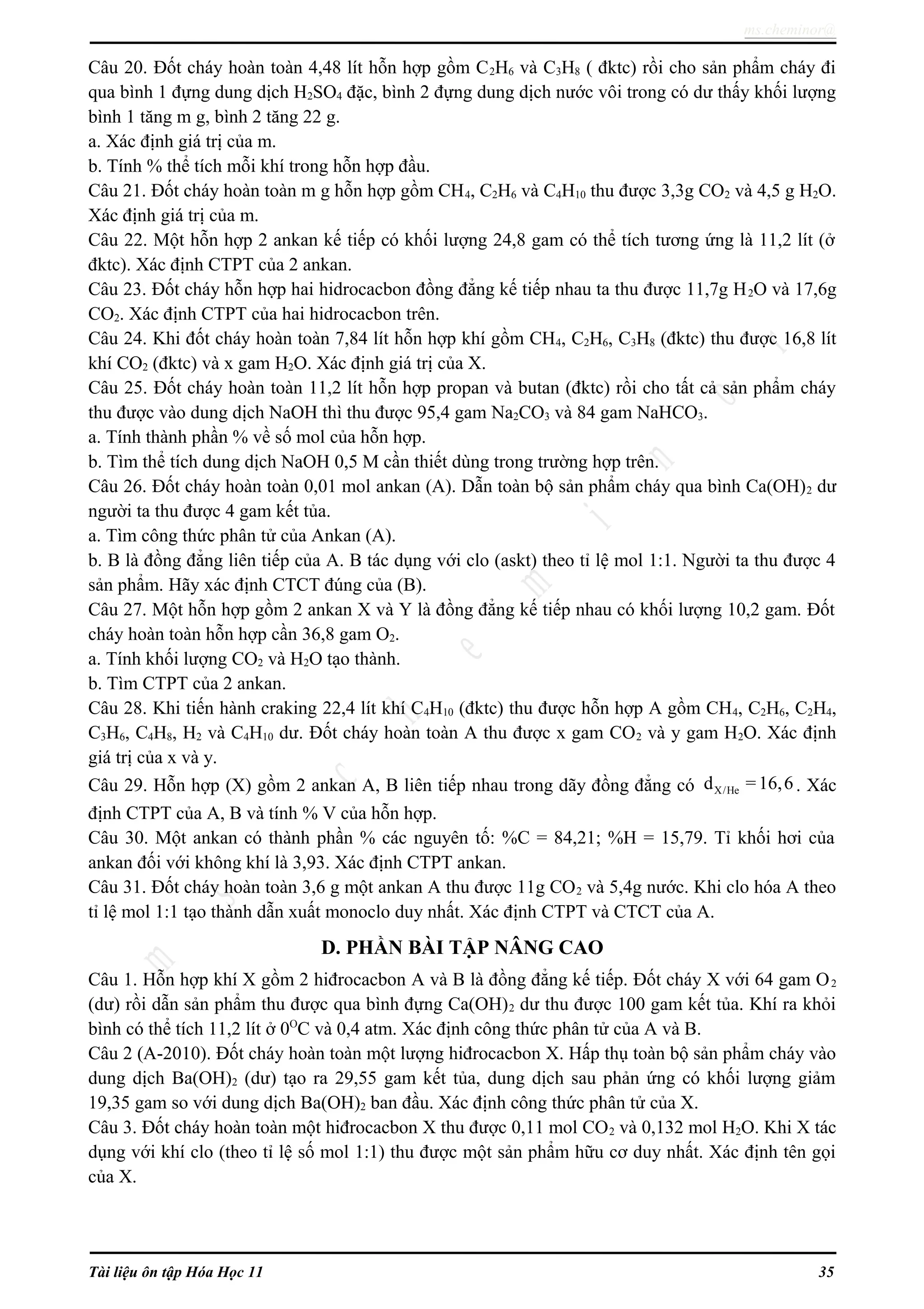 ms.cheminor@
Câu 20. Đốt cháy hoàn toàn 4,48 lít hỗn hợp gồm C2H6 và C3H8 ( đktc) rồi cho sản phẩm cháy đi
qua bình 1 đựng dung dịch H2SO4 đặc, bình 2 đựng dung dịch nước vôi trong có dư thấy khối lượng
bình 1 tăng m g, bình 2 tăng 22 g.
a. Xác định giá trị của m.
b. Tính % thể tích mỗi khí trong hỗn hợp đầu.
Câu 21. Đốt cháy hoàn toàn m g hỗn hợp gồm CH4, C2H6 và C4H10 thu được 3,3g CO2 và 4,5 g H2O.
Xác định giá trị của m.
Câu 22. Một hỗn hợp 2 ankan kế tiếp có khối lượng 24,8 gam có thể tích tương ứng là 11,2 lít (ở
đktc). Xác định CTPT của 2 ankan.
Câu 23. Đốt cháy hỗn hợp hai hidrocacbon đồng đẳng kế tiếp nhau ta thu được 11,7g H2O và 17,6g
CO2. Xác định CTPT của hai hidrocacbon trên.
Câu 24. Khi đốt cháy hoàn toàn 7,84 lít hỗn hợp khí gồm CH4, C2H6, C3H8 (đktc) thu được 16,8 lít
khí CO2 (đktc) và x gam H2O. Xác định giá trị của X.
Câu 25. Đốt cháy hoàn toàn 11,2 lít hỗn hợp propan và butan (đktc) rồi cho tất cả sản phẩm cháy
thu được vào dung dịch NaOH thì thu được 95,4 gam Na2CO3 và 84 gam NaHCO3.
a. Tính thành phần % về số mol của hỗn hợp.
b. Tìm thể tích dung dịch NaOH 0,5 M cần thiết dùng trong trường hợp trên.
Câu 26. Đốt cháy hoàn toàn 0,01 mol ankan (A). Dẫn toàn bộ sản phẩm cháy qua bình Ca(OH)2 dư
người ta thu được 4 gam kết tủa.
a. Tìm công thức phân tử của Ankan (A).
b. B là đồng đẳng liên tiếp của A. B tác dụng với clo (askt) theo tỉ lệ mol 1:1. Người ta thu được 4
sản phẩm. Hãy xác định CTCT đúng của (B).
Câu 27. Một hỗn hợp gồm 2 ankan X và Y là đồng đẳng kế tiếp nhau có khối lượng 10,2 gam. Đốt
cháy hoàn toàn hỗn hợp cần 36,8 gam O2.
a. Tính khối lượng CO2 và H2O tạo thành.
b. Tìm CTPT của 2 ankan.
Câu 28. Khi tiến hành craking 22,4 lít khí C4H10 (đktc) thu được hỗn hợp A gồm CH4, C2H6, C2H4,
C3H6, C4H8, H2 và C4H10 dư. Đốt cháy hoàn toàn A thu được x gam CO2 và y gam H2O. Xác định
giá trị của x và y.
Câu 29. Hỗn hợp (X) gồm 2 ankan A, B liên tiếp nhau trong dãy đồng đẳng có X/Hed =16,6. Xác
định CTPT của A, B và tính % V của hỗn hợp.
Câu 30. Một ankan có thành phần % các nguyên tố: %C = 84,21; %H = 15,79. Tỉ khối hơi của
ankan đối với không khí là 3,93. Xác định CTPT ankan.
Câu 31. Đốt cháy hoàn toàn 3,6 g một ankan A thu được 11g CO2 và 5,4g nước. Khi clo hóa A theo
tỉ lệ mol 1:1 tạo thành dẫn xuất monoclo duy nhất. Xác định CTPT và CTCT của A.
D. PHẦN BÀI TẬP NÂNG CAO
Câu 1. Hỗn hợp khí X gồm 2 hiđrocacbon A và B là đồng đẳng kế tiếp. Đốt cháy X với 64 gam O2
(dư) rồi dẫn sản phẩm thu được qua bình đựng Ca(OH)2 dư thu được 100 gam kết tủa. Khí ra khỏi
bình có thể tích 11,2 lít ở 0O
C và 0,4 atm. Xác định công thức phân tử của A và B.
Câu 2 (A-2010). Đốt cháy hoàn toàn một lượng hiđrocacbon X. Hấp thụ toàn bộ sản phẩm cháy vào
dung dịch Ba(OH)2 (dư) tạo ra 29,55 gam kết tủa, dung dịch sau phản ứng có khối lượng giảm
19,35 gam so với dung dịch Ba(OH)2 ban đầu. Xác định công thức phân tử của X.
Câu 3. Đốt cháy hoàn toàn một hiđrocacbon X thu được 0,11 mol CO2 và 0,132 mol H2O. Khi X tác
dụng với khí clo (theo tỉ lệ số mol 1:1) thu được một sản phẩm hữu cơ duy nhất. Xác định tên gọi
của X.
Tài liệu ôn tập Hóa Học 11 35
 