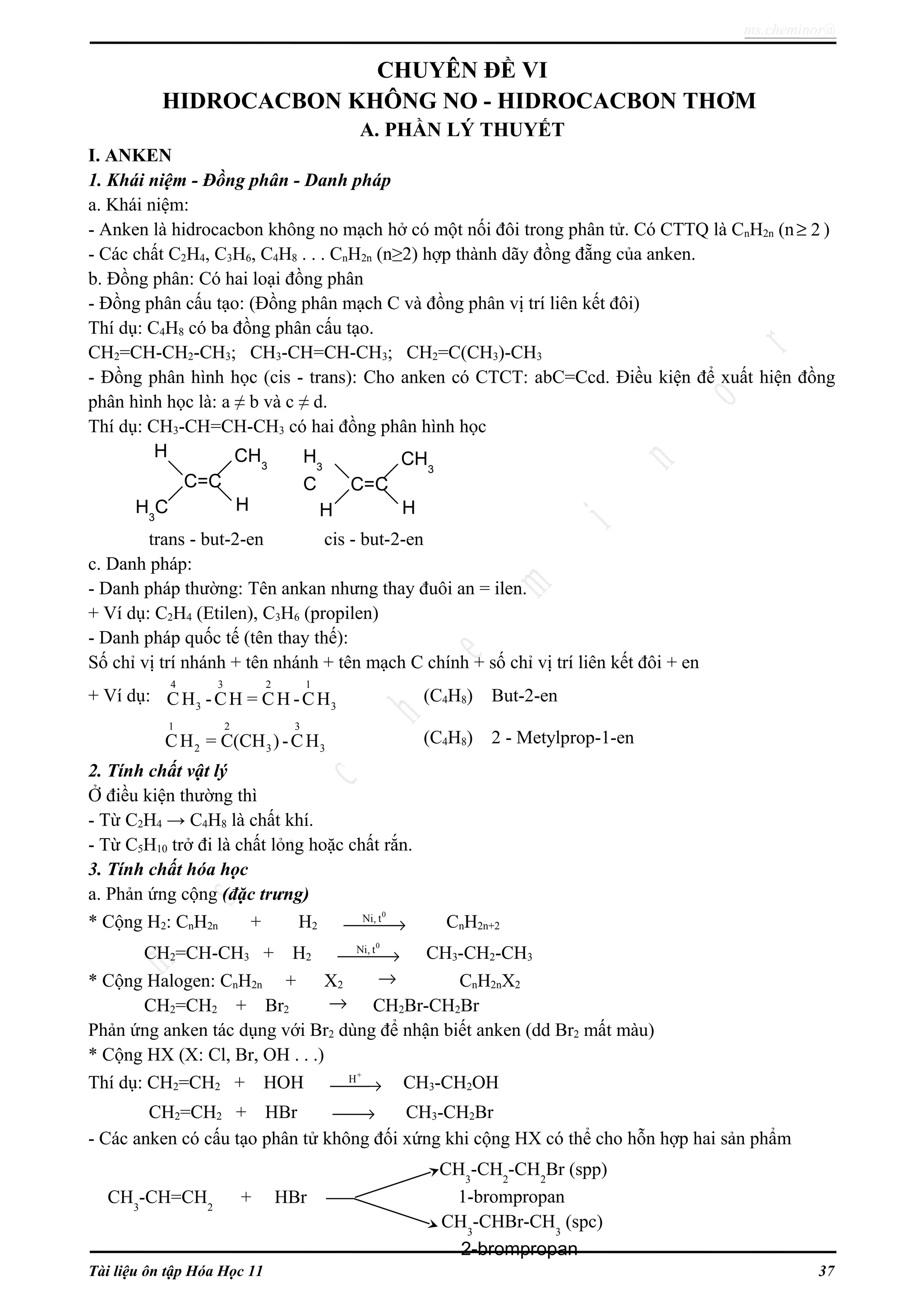 ms.cheminor@
CHUYÊN ĐỀ VI
HIDROCACBON KHÔNG NO - HIDROCACBON THƠM
A. PHẦN LÝ THUYẾT
I. ANKEN
1. Khái niệm - Đồng phân - Danh pháp
a. Khái niệm:
- Anken là hidrocacbon không no mạch hở có một nối đôi trong phân tử. Có CTTQ là CnH2n (n 2≥ )
- Các chất C2H4, C3H6, C4H8 . . . CnH2n (n≥2) hợp thành dãy đồng đẵng của anken.
b. Đồng phân: Có hai loại đồng phân
- Đồng phân cấu tạo: (Đồng phân mạch C và đồng phân vị trí liên kết đôi)
Thí dụ: C4H8 có ba đồng phân cấu tạo.
CH2=CH-CH2-CH3; CH3-CH=CH-CH3; CH2=C(CH3)-CH3
- Đồng phân hình học (cis - trans): Cho anken có CTCT: abC=Ccd. Điều kiện để xuất hiện đồng
phân hình học là: a ≠ b và c ≠ d.
Thí dụ: CH3-CH=CH-CH3 có hai đồng phân hình học
trans - but-2-en cis - but-2-en
c. Danh pháp:
- Danh pháp thường: Tên ankan nhưng thay đuôi an = ilen.
+ Ví dụ: C2H4 (Etilen), C3H6 (propilen)
- Danh pháp quốc tế (tên thay thế):
Số chỉ vị trí nhánh + tên nhánh + tên mạch C chính + số chỉ vị trí liên kết đôi + en
+ Ví dụ:
4 3 2 1
3 3CH -CH = CH -CH (C4H8) But-2-en
1 2 3
2 3 3CH = C(CH )-CH (C4H8) 2 - Metylprop-1-en
2. Tính chất vật lý
Ở điều kiện thường thì
- Từ C2H4 → C4H8 là chất khí.
- Từ C5H10 trở đi là chất lỏng hoặc chất rắn.
3. Tính chất hóa học
a. Phản ứng cộng (đặc trưng)
* Cộng H2: CnH2n + H2
0
Ni, t
→ CnH2n+2
CH2=CH-CH3 + H2
0
Ni, t
→ CH3-CH2-CH3
* Cộng Halogen: CnH2n + X2 → CnH2nX2
CH2=CH2 + Br2 → CH2Br-CH2Br
Phản ứng anken tác dụng với Br2 dùng để nhận biết anken (dd Br2 mất màu)
* Cộng HX (X: Cl, Br, OH . . .)
Thí dụ: CH2=CH2 + HOH
+
H
→ CH3-CH2OH
CH2=CH2 + HBr → CH3-CH2Br
- Các anken có cấu tạo phân tử không đối xứng khi cộng HX có thể cho hỗn hợp hai sản phẩm
Tài liệu ôn tập Hóa Học 11 37
C=C
H
H
CH3
H3
C
C=C
H3
C
H
CH3
H
CH3
-CH=CH2
+ HBr
CH3
-CH2
-CH2
Br (spp)
1-brompropan
CH3
-CHBr-CH3
(spc)
2-brompropan
 