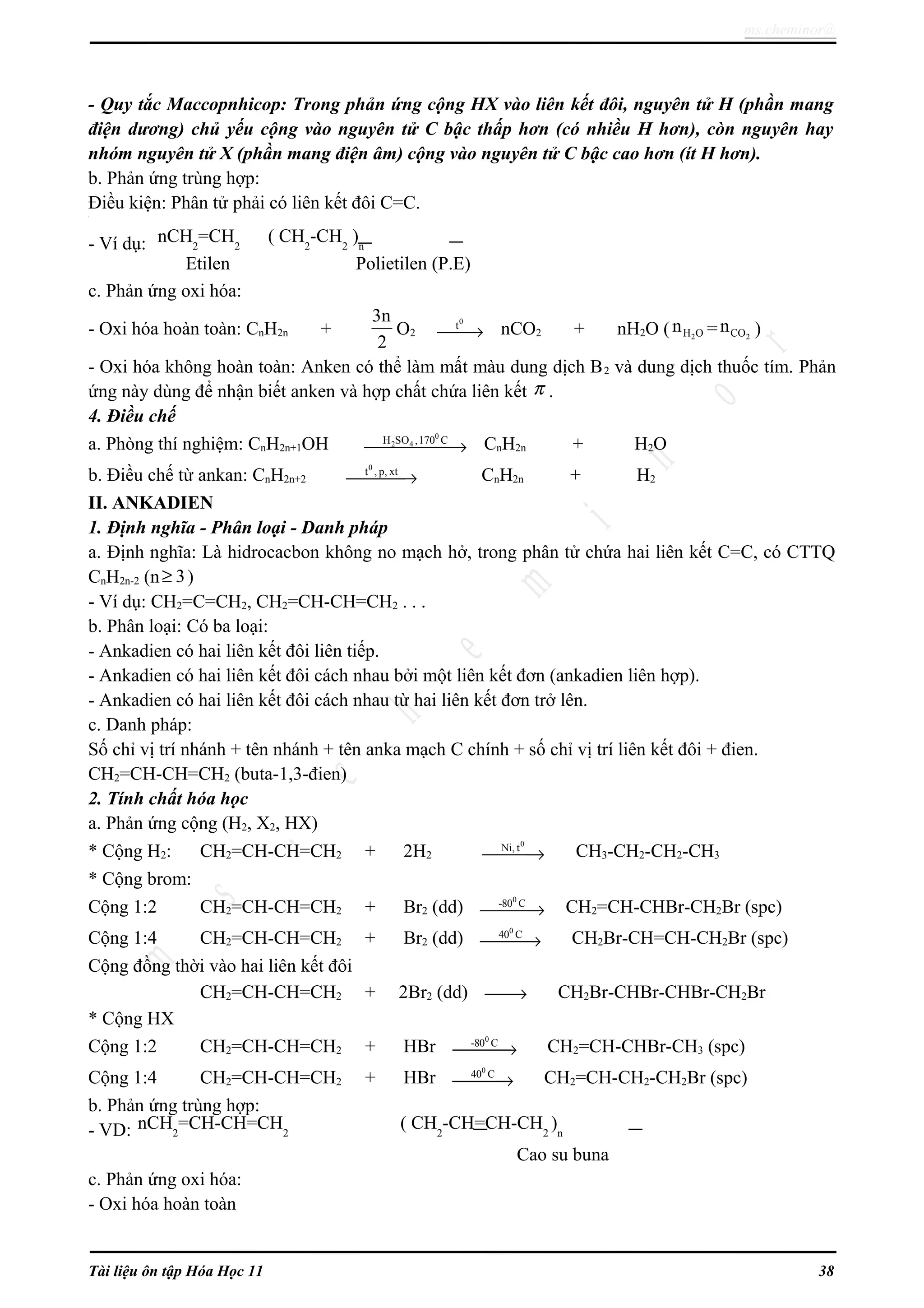 ms.cheminor@
- Quy tắc Maccopnhicop: Trong phản ứng cộng HX vào liên kết đôi, nguyên tử H (phần mang
điện dương) chủ yếu cộng vào nguyên tử C bậc thấp hơn (có nhiều H hơn), còn nguyên hay
nhóm nguyên tử X (phần mang điện âm) cộng vào nguyên tử C bậc cao hơn (ít H hơn).
b. Phản ứng trùng hợp:
Điều kiện: Phân tử phải có liên kết đôi C=C.ơ
- Ví dụ:
c. Phản ứng oxi hóa:
- Oxi hóa hoàn toàn: CnH2n +
3n
2
O2
0
t
→ nCO2 + nH2O ( 2H On = 2COn )
- Oxi hóa không hoàn toàn: Anken có thể làm mất màu dung dịch B2 và dung dịch thuốc tím. Phản
ứng này dùng để nhận biết anken và hợp chất chứa liên kết π .
4. Điều chế
a. Phòng thí nghiệm: CnH2n+1OH
0
2 4H SO ,170 C
→ CnH2n + H2O
b. Điều chế từ ankan: CnH2n+2
0
t , p, xt
→ CnH2n + H2
II. ANKADIEN
1. Định nghĩa - Phân loại - Danh pháp
a. Định nghĩa: Là hidrocacbon không no mạch hở, trong phân tử chứa hai liên kết C=C, có CTTQ
CnH2n-2 (n 3≥ )
- Ví dụ: CH2=C=CH2, CH2=CH-CH=CH2 . . .
b. Phân loại: Có ba loại:
- Ankadien có hai liên kết đôi liên tiếp.
- Ankadien có hai liên kết đôi cách nhau bởi một liên kết đơn (ankadien liên hợp).
- Ankadien có hai liên kết đôi cách nhau từ hai liên kết đơn trở lên.
c. Danh pháp:
Số chỉ vị trí nhánh + tên nhánh + tên anka mạch C chính + số chỉ vị trí liên kết đôi + đien.
CH2=CH-CH=CH2 (buta-1,3-đien)
2. Tính chất hóa học
a. Phản ứng cộng (H2, X2, HX)
* Cộng H2: CH2=CH-CH=CH2 + 2H2
0
Ni, t
→ CH3-CH2-CH2-CH3
* Cộng brom:
Cộng 1:2 CH2=CH-CH=CH2 + Br2 (dd)
0
-80 C
→ CH2=CH-CHBr-CH2Br (spc)
Cộng 1:4 CH2=CH-CH=CH2 + Br2 (dd)
0
40 C
→ CH2Br-CH=CH-CH2Br (spc)
Cộng đồng thời vào hai liên kết đôi
CH2=CH-CH=CH2 + 2Br2 (dd) → CH2Br-CHBr-CHBr-CH2Br
* Cộng HX
Cộng 1:2 CH2=CH-CH=CH2 + HBr
0
-80 C
→ CH2=CH-CHBr-CH3 (spc)
Cộng 1:4 CH2=CH-CH=CH2 + HBr
0
40 C
→ CH2=CH-CH2-CH2Br (spc)
b. Phản ứng trùng hợp:
- VD:
Cao su buna
c. Phản ứng oxi hóa:
- Oxi hóa hoàn toàn
Tài liệu ôn tập Hóa Học 11 38
nCH2
=CH-CH=CH2
( CH2
-CH=CH-CH2
)n
nCH2
=CH2
( CH2
-CH2
)n
Etilen Polietilen (P.E)
 