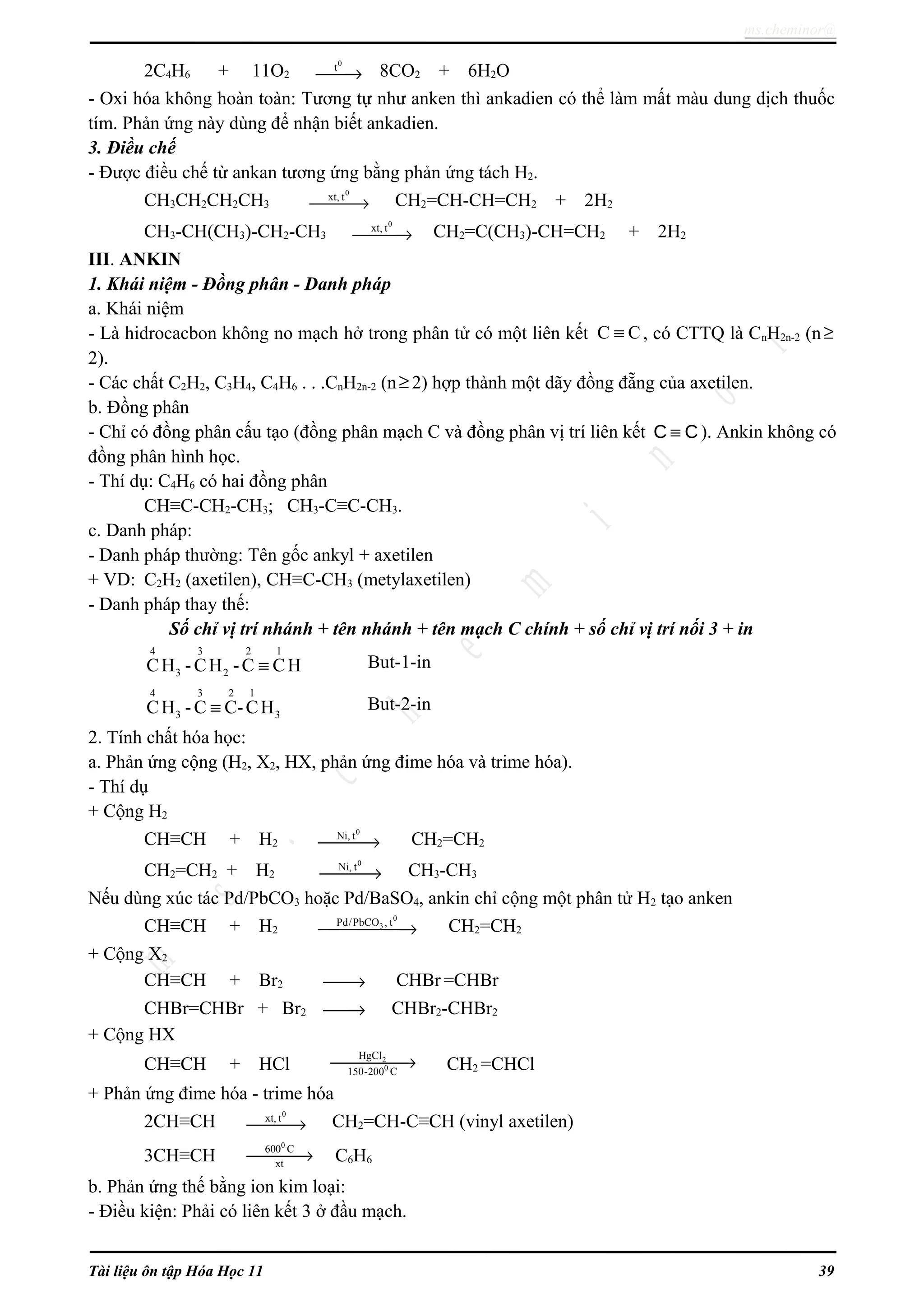 ms.cheminor@
2C4H6 + 11O2
0
t
→ 8CO2 + 6H2O
- Oxi hóa không hoàn toàn: Tương tự như anken thì ankadien có thể làm mất màu dung dịch thuốc
tím. Phản ứng này dùng để nhận biết ankadien.
3. Điều chế
- Được điều chế từ ankan tương ứng bằng phản ứng tách H2.
CH3CH2CH2CH3
0
xt, t
→ CH2=CH-CH=CH2 + 2H2
CH3-CH(CH3)-CH2-CH3
0
xt, t
→ CH2=C(CH3)-CH=CH2 + 2H2
III. ANKIN
1. Khái niệm - Đồng phân - Danh pháp
a. Khái niệm
- Là hidrocacbon không no mạch hở trong phân tử có một liên kết C C≡ , có CTTQ là CnH2n-2 (n≥
2).
- Các chất C2H2, C3H4, C4H6 . . .CnH2n-2 (n≥ 2) hợp thành một dãy đồng đẵng của axetilen.
b. Đồng phân
- Chỉ có đồng phân cấu tạo (đồng phân mạch C và đồng phân vị trí liên kết C C≡ ). Ankin không có
đồng phân hình học.
- Thí dụ: C4H6 có hai đồng phân
CH≡C-CH2-CH3; CH3-C≡C-CH3.
c. Danh pháp:
- Danh pháp thường: Tên gốc ankyl + axetilen
+ VD: C2H2 (axetilen), CH≡C-CH3 (metylaxetilen)
- Danh pháp thay thế:
Số chỉ vị trí nhánh + tên nhánh + tên mạch C chính + số chỉ vị trí nối 3 + in
4 3 2 1
3 2CH -CH -C CH≡ But-1-in
4 3 2 1
3 3CH -C C-CH≡ But-2-in
2. Tính chất hóa học:
a. Phản ứng cộng (H2, X2, HX, phản ứng đime hóa và trime hóa).
- Thí dụ
+ Cộng H2
CH≡CH + H2
0
Ni, t
→ CH2=CH2
CH2=CH2 + H2
0
Ni, t
→ CH3-CH3
Nếu dùng xúc tác Pd/PbCO3 hoặc Pd/BaSO4, ankin chỉ cộng một phân tử H2 tạo anken
CH≡CH + H2
0
3Pd/PbCO , t
→ CH2=CH2
+ Cộng X2
CH≡CH + Br2 → CHBr =CHBr
CHBr=CHBr + Br2 → CHBr2-CHBr2
+ Cộng HX
CH≡CH + HCl 2
0
HgCl
150-200 C
→ CH2 =CHCl
+ Phản ứng đime hóa - trime hóa
2CH≡CH
0
xt, t
→ CH2=CH-C≡CH (vinyl axetilen)
3CH≡CH
0
600 C
xt
→ C6H6
b. Phản ứng thế bằng ion kim loại:
- Điều kiện: Phải có liên kết 3 ở đầu mạch.
Tài liệu ôn tập Hóa Học 11 39
 