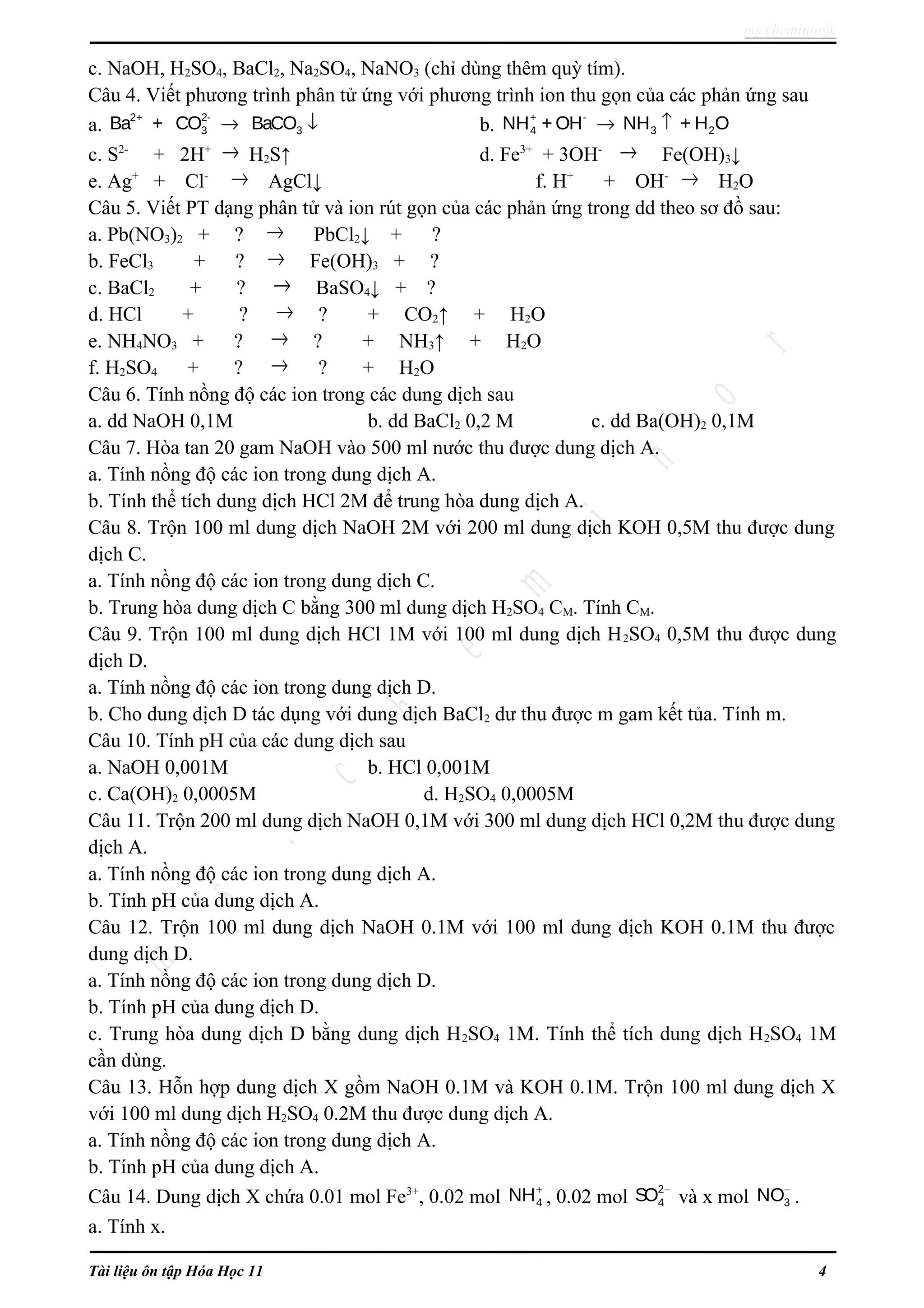 ms.cheminor@
c. NaOH, H2SO4, BaCl2, Na2SO4, NaNO3 (chỉ dùng thêm quỳ tím).
Câu 4. Viết phương trình phân tử ứng với phương trình ion thu gọn của các phản ứng sau
a.
2+ 2-
3 3Ba + CO BaCO→ ↓ b.
+ -
4 3 2NH + OH NH + H O→ ↑
c. S2-
+ 2H+ → H2S↑ d. Fe3+
+ 3OH- → Fe(OH)3↓
e. Ag+
+ Cl- → AgCl↓ f. H+
+ OH- → H2O
Câu 5. Viết PT dạng phân tử và ion rút gọn của các phản ứng trong dd theo sơ đồ sau:
a. Pb(NO3)2 + ? → PbCl2↓ + ?
b. FeCl3 + ? → Fe(OH)3 + ?
c. BaCl2 + ? → BaSO4↓ + ?
d. HCl + ? → ? + CO2↑ + H2O
e. NH4NO3 + ? → ? + NH3↑ + H2O
f. H2SO4 + ? → ? + H2O
Câu 6. Tính nồng độ các ion trong các dung dịch sau
a. dd NaOH 0,1M b. dd BaCl2 0,2 M c. dd Ba(OH)2 0,1M
Câu 7. Hòa tan 20 gam NaOH vào 500 ml nước thu được dung dịch A.
a. Tính nồng độ các ion trong dung dịch A.
b. Tính thể tích dung dịch HCl 2M để trung hòa dung dịch A.
Câu 8. Trộn 100 ml dung dịch NaOH 2M với 200 ml dung dịch KOH 0,5M thu được dung
dịch C.
a. Tính nồng độ các ion trong dung dịch C.
b. Trung hòa dung dịch C bằng 300 ml dung dịch H2SO4 CM. Tính CM.
Câu 9. Trộn 100 ml dung dịch HCl 1M với 100 ml dung dịch H2SO4 0,5M thu được dung
dịch D.
a. Tính nồng độ các ion trong dung dịch D.
b. Cho dung dịch D tác dụng với dung dịch BaCl2 dư thu được m gam kết tủa. Tính m.
Câu 10. Tính pH của các dung dịch sau
a. NaOH 0,001M b. HCl 0,001M
c. Ca(OH)2 0,0005M d. H2SO4 0,0005M
Câu 11. Trộn 200 ml dung dịch NaOH 0,1M với 300 ml dung dịch HCl 0,2M thu được dung
dịch A.
a. Tính nồng độ các ion trong dung dịch A.
b. Tính pH của dung dịch A.
Câu 12. Trộn 100 ml dung dịch NaOH 0.1M với 100 ml dung dịch KOH 0.1M thu được
dung dịch D.
a. Tính nồng độ các ion trong dung dịch D.
b. Tính pH của dung dịch D.
c. Trung hòa dung dịch D bằng dung dịch H2SO4 1M. Tính thể tích dung dịch H2SO4 1M
cần dùng.
Câu 13. Hỗn hợp dung dịch X gồm NaOH 0.1M và KOH 0.1M. Trộn 100 ml dung dịch X
với 100 ml dung dịch H2SO4 0.2M thu được dung dịch A.
a. Tính nồng độ các ion trong dung dịch A.
b. Tính pH của dung dịch A.
Câu 14. Dung dịch X chứa 0.01 mol Fe3+
, 0.02 mol 4NH+
, 0.02 mol
2
4SO −
và x mol 3NO−
.
a. Tính x.
Tài liệu ôn tập Hóa Học 11 4
 