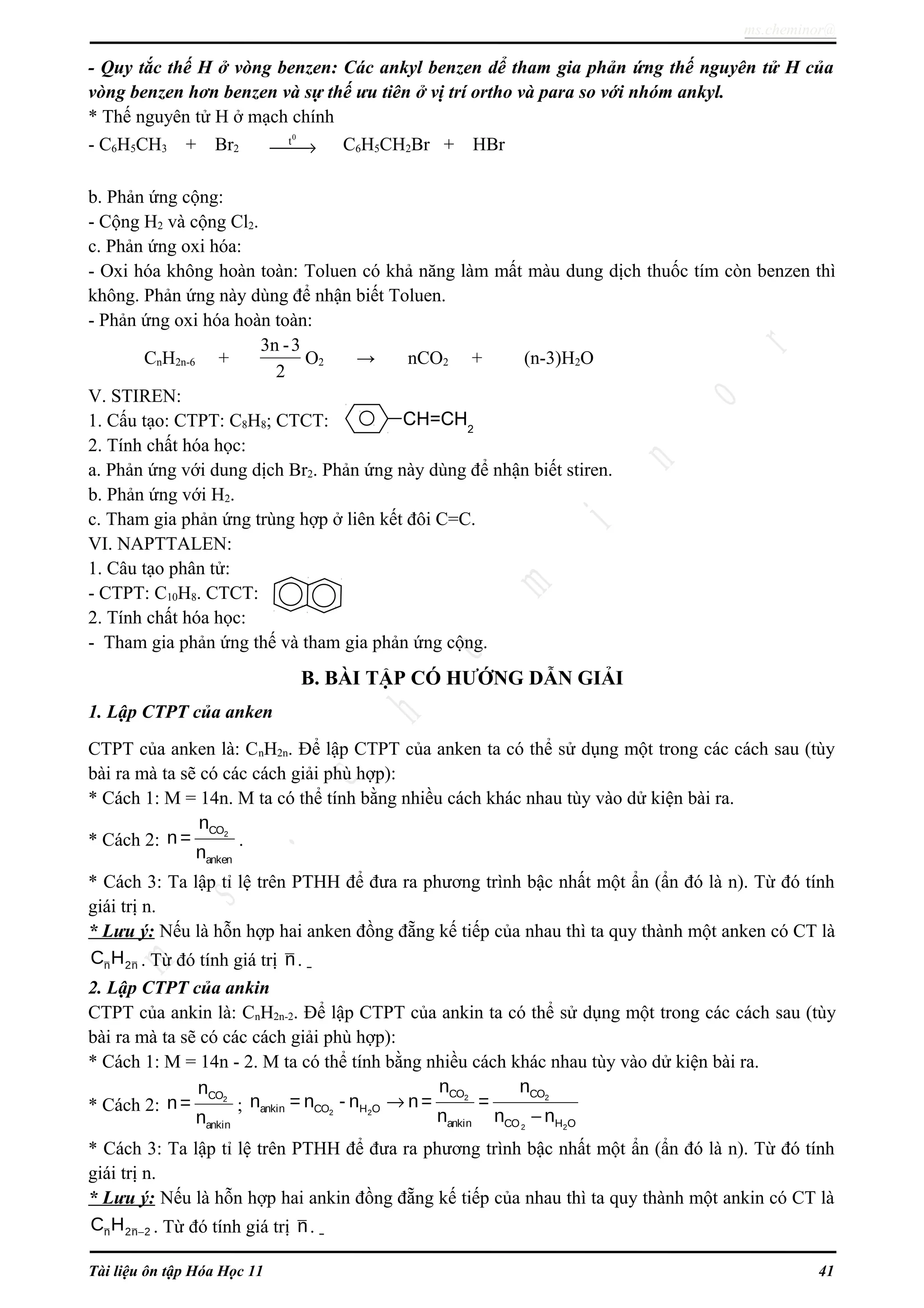 ms.cheminor@
- Quy tắc thế H ở vòng benzen: Các ankyl benzen dể tham gia phản ứng thế nguyên tử H của
vòng benzen hơn benzen và sự thế ưu tiên ở vị trí ortho và para so với nhóm ankyl.
* Thế nguyên tử H ở mạch chính
- C6H5CH3 + Br2
0
t
→ C6H5CH2Br + HBr
b. Phản ứng cộng:
- Cộng H2 và cộng Cl2.
c. Phản ứng oxi hóa:
- Oxi hóa không hoàn toàn: Toluen có khả năng làm mất màu dung dịch thuốc tím còn benzen thì
không. Phản ứng này dùng để nhận biết Toluen.
- Phản ứng oxi hóa hoàn toàn:
CnH2n-6 +
3n -3
2
O2 → nCO2 + (n-3)H2O
V. STIREN:
1. Cấu tạo: CTPT: C8H8; CTCT:
2. Tính chất hóa học:
a. Phản ứng với dung dịch Br2. Phản ứng này dùng để nhận biết stiren.
b. Phản ứng với H2.
c. Tham gia phản ứng trùng hợp ở liên kết đôi C=C.
VI. NAPTTALEN:
1. Câu tạo phân tử:
- CTPT: C10H8. CTCT:
2. Tính chất hóa học:
- Tham gia phản ứng thế và tham gia phản ứng cộng.
B. BÀI TẬP CÓ HƯỚNG DẪN GIẢI
1. Lập CTPT của anken
CTPT của anken là: CnH2n. Để lập CTPT của anken ta có thể sử dụng một trong các cách sau (tùy
bài ra mà ta sẽ có các cách giải phù hợp):
* Cách 1: M = 14n. M ta có thể tính bằng nhiều cách khác nhau tùy vào dử kiện bài ra.
* Cách 2: 2CO
anken
n
n =
n
.
* Cách 3: Ta lập tỉ lệ trên PTHH để đưa ra phương trình bậc nhất một ẩn (ẩn đó là n). Từ đó tính
giái trị n.
* Lưu ý: Nếu là hỗn hợp hai anken đồng đẵng kế tiếp của nhau thì ta quy thành một anken có CT là
n 2nC H . Từ đó tính giá trị n.
2. Lập CTPT của ankin
CTPT của ankin là: CnH2n-2. Để lập CTPT của ankin ta có thể sử dụng một trong các cách sau (tùy
bài ra mà ta sẽ có các cách giải phù hợp):
* Cách 1: M = 14n - 2. M ta có thể tính bằng nhiều cách khác nhau tùy vào dử kiện bài ra.
* Cách 2: 2CO
ankin
n
n=
n
; 2 2ankin CO H On = n - n 2 2
2 2
CO CO
ankin CO H O
n n
n= =
n n n
→
−
* Cách 3: Ta lập tỉ lệ trên PTHH để đưa ra phương trình bậc nhất một ẩn (ẩn đó là n). Từ đó tính
giái trị n.
* Lưu ý: Nếu là hỗn hợp hai ankin đồng đẵng kế tiếp của nhau thì ta quy thành một ankin có CT là
n 2n 2C H − . Từ đó tính giá trị n.
Tài liệu ôn tập Hóa Học 11 41
CH=CH2
 