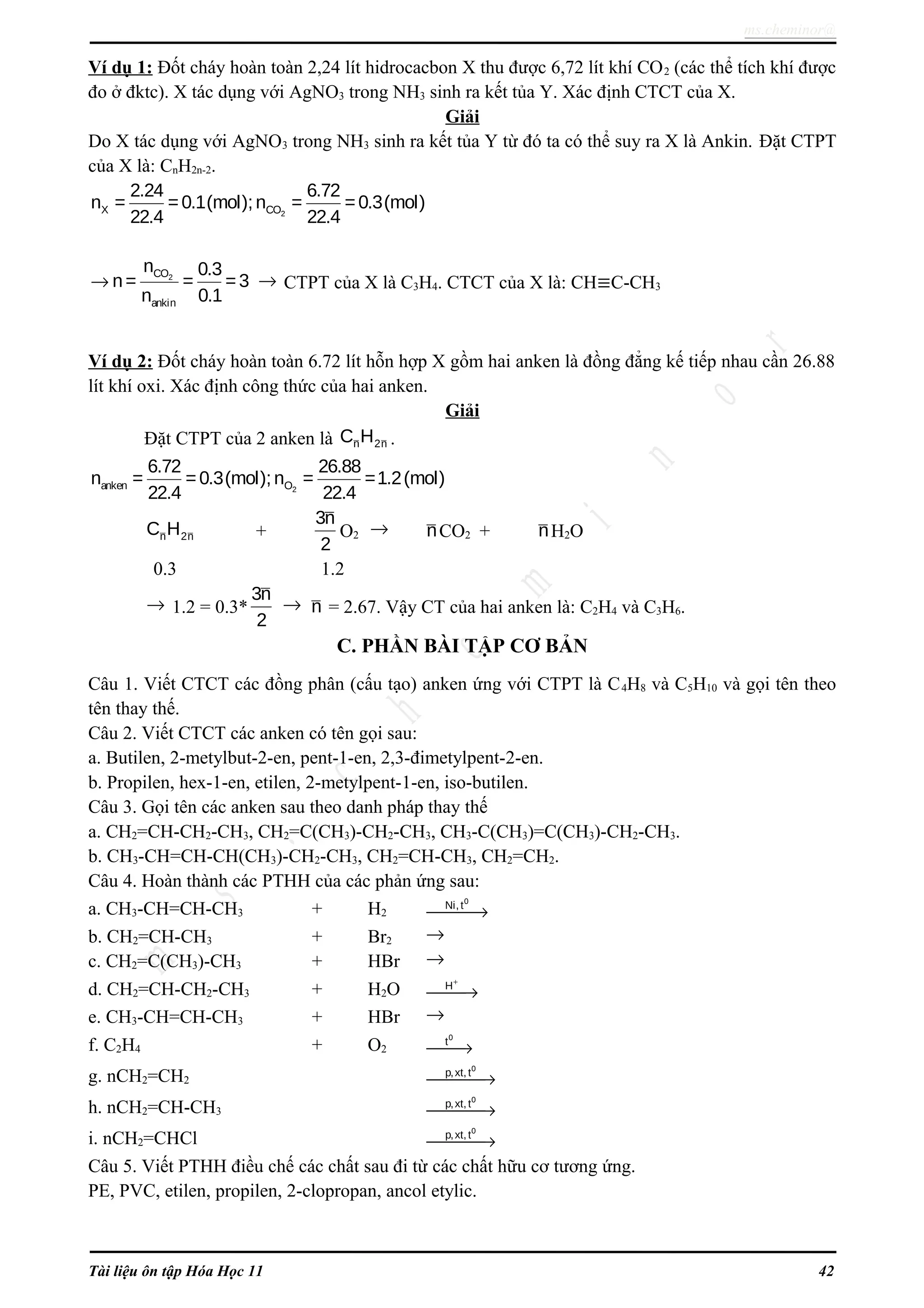 ms.cheminor@
Ví dụ 1: Đốt cháy hoàn toàn 2,24 lít hidrocacbon X thu được 6,72 lít khí CO2 (các thể tích khí được
đo ở đktc). X tác dụng với AgNO3 trong NH3 sinh ra kết tủa Y. Xác định CTCT của X.
Giải
Do X tác dụng với AgNO3 trong NH3 sinh ra kết tủa Y từ đó ta có thể suy ra X là Ankin. Đặt CTPT
của X là: CnH2n-2.
2X CO
2.24 6.72
n = =0.1(mol);n = =0.3(mol)
22.4 22.4
2CO
ankin
n 0.3
n= = =3
n 0.1
→ → CTPT của X là C3H4. CTCT của X là: CH≡C-CH3
Ví dụ 2: Đốt cháy hoàn toàn 6.72 lít hỗn hợp X gồm hai anken là đồng đẳng kế tiếp nhau cần 26.88
lít khí oxi. Xác định công thức của hai anken.
Giải
Đặt CTPT của 2 anken là n 2nC H .
2anken O
6.72 26.88
n = =0.3(mol);n = =1.2(mol)
22.4 22.4
n 2nC H +
3n
2
O2 → nCO2 + nH2O
0.3 1.2
→ 1.2 = 0.3*
3n
2
→ n = 2.67. Vậy CT của hai anken là: C2H4 và C3H6.
C. PHẦN BÀI TẬP CƠ BẢN
Câu 1. Viết CTCT các đồng phân (cấu tạo) anken ứng với CTPT là C4H8 và C5H10 và gọi tên theo
tên thay thế.
Câu 2. Viết CTCT các anken có tên gọi sau:
a. Butilen, 2-metylbut-2-en, pent-1-en, 2,3-đimetylpent-2-en.
b. Propilen, hex-1-en, etilen, 2-metylpent-1-en, iso-butilen.
Câu 3. Gọi tên các anken sau theo danh pháp thay thế
a. CH2=CH-CH2-CH3, CH2=C(CH3)-CH2-CH3, CH3-C(CH3)=C(CH3)-CH2-CH3.
b. CH3-CH=CH-CH(CH3)-CH2-CH3, CH2=CH-CH3, CH2=CH2.
Câu 4. Hoàn thành các PTHH của các phản ứng sau:
a. CH3-CH=CH-CH3 + H2 →
0
Ni, t
b. CH2=CH-CH3 + Br2 →
c. CH2=C(CH3)-CH3 + HBr →
d. CH2=CH-CH2-CH3 + H2O
+
→H
e. CH3-CH=CH-CH3 + HBr →
f. C2H4 + O2 →
0
t
g. nCH2=CH2 →
0
p,xt, t
h. nCH2=CH-CH3 →
0
p,xt, t
i. nCH2=CHCl →
0
p,xt, t
Câu 5. Viết PTHH điều chế các chất sau đi từ các chất hữu cơ tương ứng.
PE, PVC, etilen, propilen, 2-clopropan, ancol etylic.
Tài liệu ôn tập Hóa Học 11 42
 