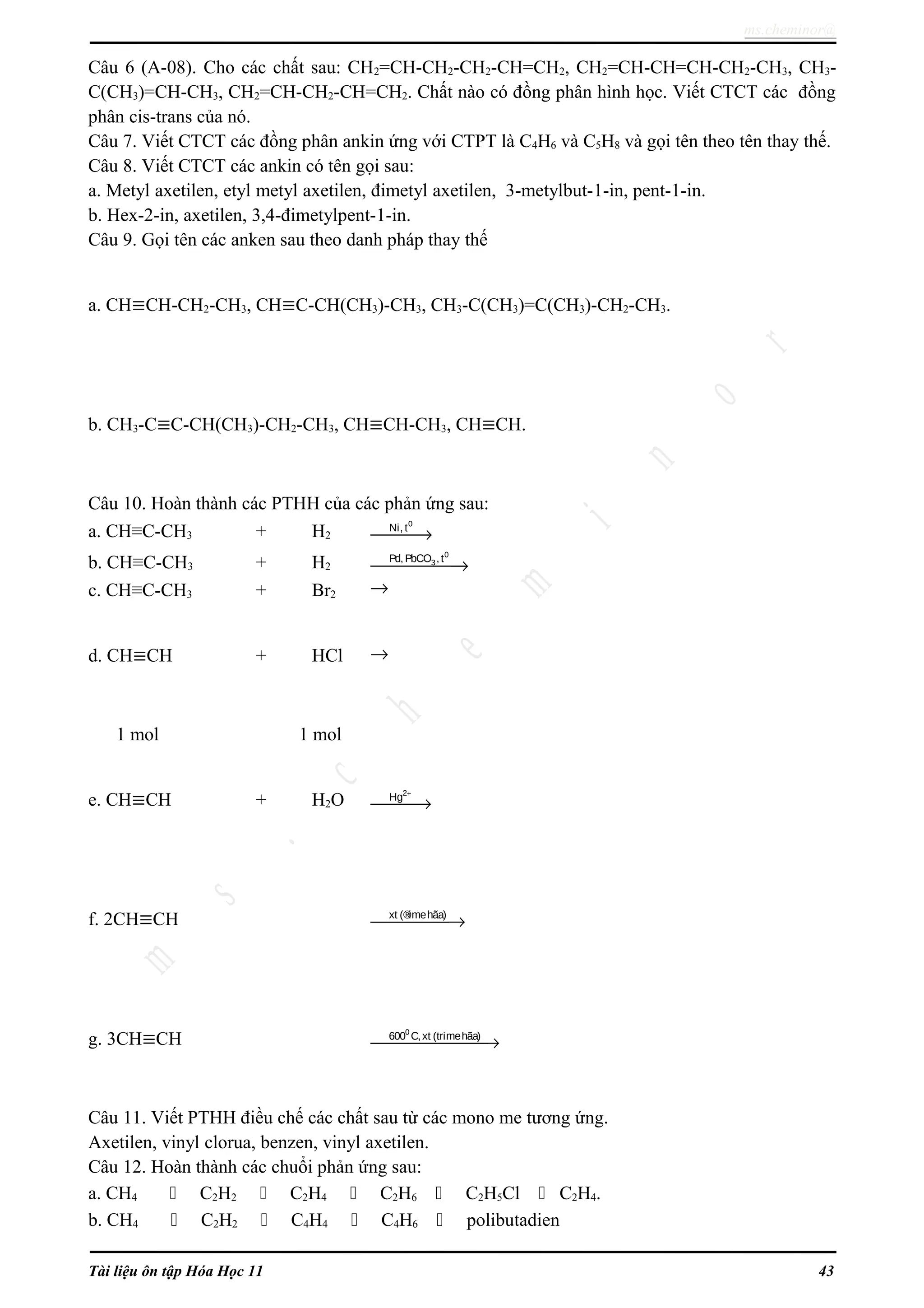 ms.cheminor@
Câu 6 (A-08). Cho các chất sau: CH2=CH-CH2-CH2-CH=CH2, CH2=CH-CH=CH-CH2-CH3, CH3-
C(CH3)=CH-CH3, CH2=CH-CH2-CH=CH2. Chất nào có đồng phân hình học. Viết CTCT các đồng
phân cis-trans của nó.
Câu 7. Viết CTCT các đồng phân ankin ứng với CTPT là C4H6 và C5H8 và gọi tên theo tên thay thế.
Câu 8. Viết CTCT các ankin có tên gọi sau:
a. Metyl axetilen, etyl metyl axetilen, đimetyl axetilen, 3-metylbut-1-in, pent-1-in.
b. Hex-2-in, axetilen, 3,4-đimetylpent-1-in.
Câu 9. Gọi tên các anken sau theo danh pháp thay thế
a. CH≡CH-CH2-CH3, CH≡C-CH(CH3)-CH3, CH3-C(CH3)=C(CH3)-CH2-CH3.
b. CH3-C≡C-CH(CH3)-CH2-CH3, CH≡CH-CH3, CH≡CH.
Câu 10. Hoàn thành các PTHH của các phản ứng sau:
a. CH≡C-CH3 + H2 →
0
Ni, t
b. CH≡C-CH3 + H2 →
0
3Pd, PbCO ,t
c. CH≡C-CH3 + Br2 →
d. CH≡CH + HCl →
1 mol 1 mol
e. CH≡CH + H2O
+
→
2
Hg
f. 2CH≡CH →xt (®imehãa)
g. 3CH≡CH →
0
600 C,xt (trimehãa)
Câu 11. Viết PTHH điều chế các chất sau từ các mono me tương ứng.
Axetilen, vinyl clorua, benzen, vinyl axetilen.
Câu 12. Hoàn thành các chuổi phản ứng sau:
a. CH4  C2H2  C2H4  C2H6  C2H5Cl  C2H4.
b. CH4  C2H2  C4H4  C4H6  polibutadien
Tài liệu ôn tập Hóa Học 11 43
 