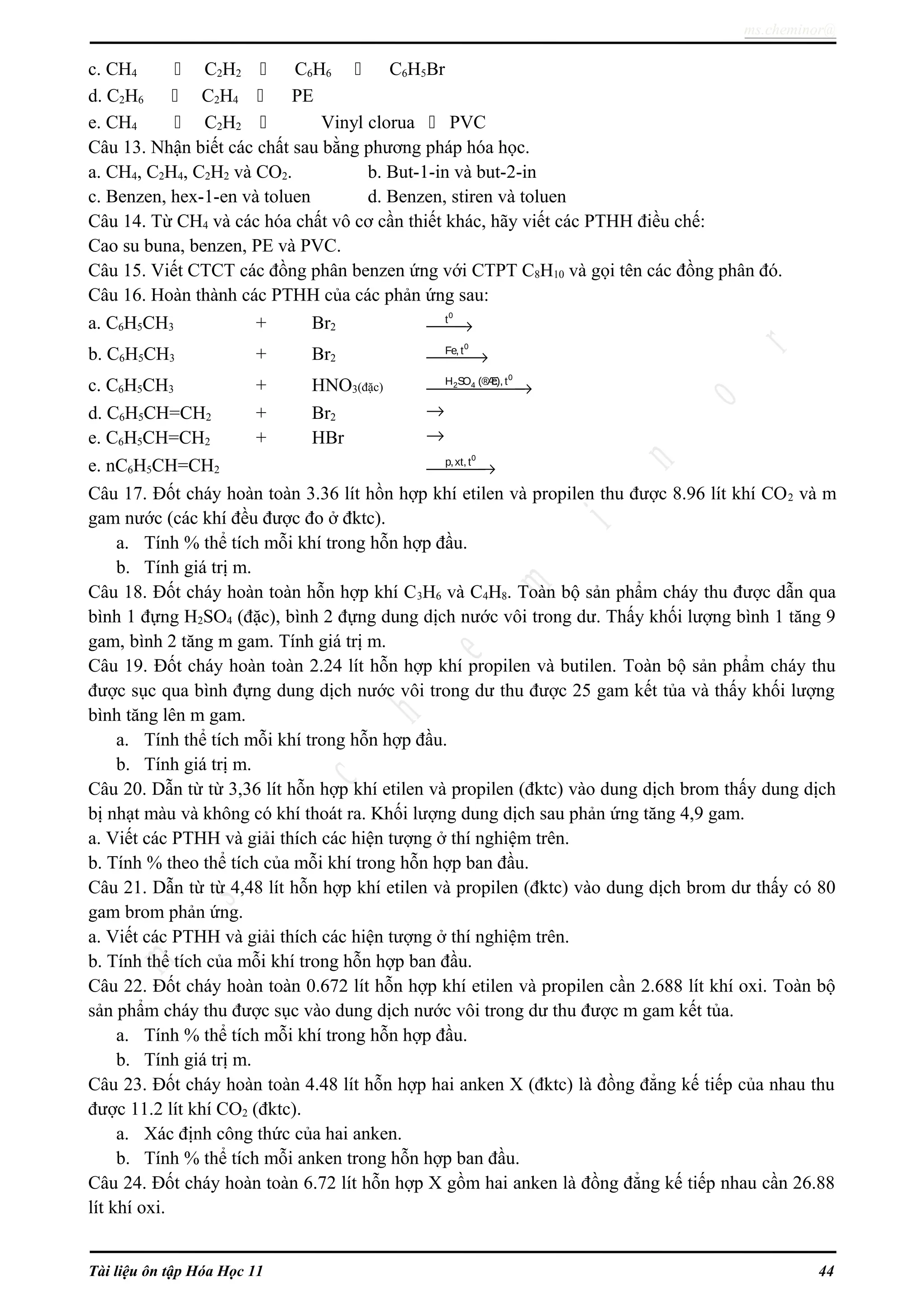 ms.cheminor@
c. CH4  C2H2  C6H6  C6H5Br
d. C2H6  C2H4  PE
e. CH4  C2H2  Vinyl clorua  PVC
Câu 13. Nhận biết các chất sau bằng phương pháp hóa học.
a. CH4, C2H4, C2H2 và CO2. b. But-1-in và but-2-in
c. Benzen, hex-1-en và toluen d. Benzen, stiren và toluen
Câu 14. Từ CH4 và các hóa chất vô cơ cần thiết khác, hãy viết các PTHH điều chế:
Cao su buna, benzen, PE và PVC.
Câu 15. Viết CTCT các đồng phân benzen ứng với CTPT C8H10 và gọi tên các đồng phân đó.
Câu 16. Hoàn thành các PTHH của các phản ứng sau:
a. C6H5CH3 + Br2 →
0
t
b. C6H5CH3 + Br2 →
0
Fe, t
c. C6H5CH3 + HNO3(đặc) →
0
2 4H SO (®Æc), t
d. C6H5CH=CH2 + Br2 →
e. C6H5CH=CH2 + HBr →
e. nC6H5CH=CH2 →
0
p,xt, t
Câu 17. Đốt cháy hoàn toàn 3.36 lít hồn hợp khí etilen và propilen thu được 8.96 lít khí CO2 và m
gam nước (các khí đều được đo ở đktc).
a. Tính % thể tích mỗi khí trong hỗn hợp đầu.
b. Tính giá trị m.
Câu 18. Đốt cháy hoàn toàn hỗn hợp khí C3H6 và C4H8. Toàn bộ sản phẩm cháy thu được dẫn qua
bình 1 đựng H2SO4 (đặc), bình 2 đựng dung dịch nước vôi trong dư. Thấy khối lượng bình 1 tăng 9
gam, bình 2 tăng m gam. Tính giá trị m.
Câu 19. Đốt cháy hoàn toàn 2.24 lít hỗn hợp khí propilen và butilen. Toàn bộ sản phẩm cháy thu
được sục qua bình đựng dung dịch nước vôi trong dư thu được 25 gam kết tủa và thấy khối lượng
bình tăng lên m gam.
a. Tính thể tích mỗi khí trong hỗn hợp đầu.
b. Tính giá trị m.
Câu 20. Dẫn từ từ 3,36 lít hỗn hợp khí etilen và propilen (đktc) vào dung dịch brom thấy dung dịch
bị nhạt màu và không có khí thoát ra. Khối lượng dung dịch sau phản ứng tăng 4,9 gam.
a. Viết các PTHH và giải thích các hiện tượng ở thí nghiệm trên.
b. Tính % theo thể tích của mỗi khí trong hỗn hợp ban đầu.
Câu 21. Dẫn từ từ 4,48 lít hỗn hợp khí etilen và propilen (đktc) vào dung dịch brom dư thấy có 80
gam brom phản ứng.
a. Viết các PTHH và giải thích các hiện tượng ở thí nghiệm trên.
b. Tính thể tích của mỗi khí trong hỗn hợp ban đầu.
Câu 22. Đốt cháy hoàn toàn 0.672 lít hỗn hợp khí etilen và propilen cần 2.688 lít khí oxi. Toàn bộ
sản phẩm cháy thu được sục vào dung dịch nước vôi trong dư thu được m gam kết tủa.
a. Tính % thể tích mỗi khí trong hỗn hợp đầu.
b. Tính giá trị m.
Câu 23. Đốt cháy hoàn toàn 4.48 lít hỗn hợp hai anken X (đktc) là đồng đẳng kế tiếp của nhau thu
được 11.2 lít khí CO2 (đktc).
a. Xác định công thức của hai anken.
b. Tính % thể tích mỗi anken trong hỗn hợp ban đầu.
Câu 24. Đốt cháy hoàn toàn 6.72 lít hỗn hợp X gồm hai anken là đồng đẳng kế tiếp nhau cần 26.88
lít khí oxi.
Tài liệu ôn tập Hóa Học 11 44
 