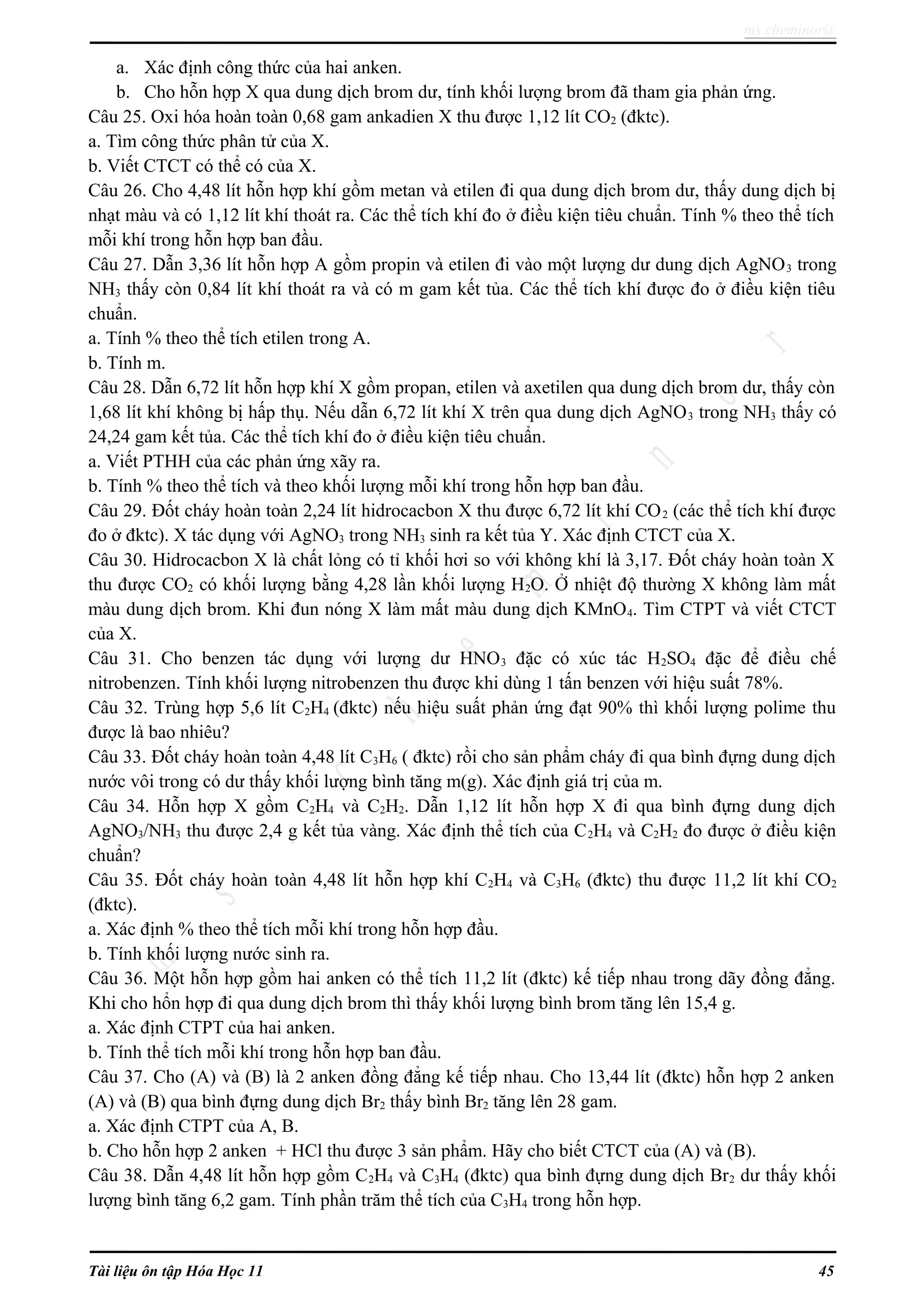 ms.cheminor@
a. Xác định công thức của hai anken.
b. Cho hỗn hợp X qua dung dịch brom dư, tính khối lượng brom đã tham gia phản ứng.
Câu 25. Oxi hóa hoàn toàn 0,68 gam ankadien X thu được 1,12 lít CO2 (đktc).
a. Tìm công thức phân tử của X.
b. Viết CTCT có thể có của X.
Câu 26. Cho 4,48 lít hỗn hợp khí gồm metan và etilen đi qua dung dịch brom dư, thấy dung dịch bị
nhạt màu và có 1,12 lít khí thoát ra. Các thể tích khí đo ở điều kiện tiêu chuẩn. Tính % theo thể tích
mỗi khí trong hỗn hợp ban đầu.
Câu 27. Dẫn 3,36 lít hỗn hợp A gồm propin và etilen đi vào một lượng dư dung dịch AgNO3 trong
NH3 thấy còn 0,84 lít khí thoát ra và có m gam kết tủa. Các thể tích khí được đo ở điều kiện tiêu
chuẩn.
a. Tính % theo thể tích etilen trong A.
b. Tính m.
Câu 28. Dẫn 6,72 lít hỗn hợp khí X gồm propan, etilen và axetilen qua dung dịch brom dư, thấy còn
1,68 lít khí không bị hấp thụ. Nếu dẫn 6,72 lít khí X trên qua dung dịch AgNO3 trong NH3 thấy có
24,24 gam kết tủa. Các thể tích khí đo ở điều kiện tiêu chuẩn.
a. Viết PTHH của các phản ứng xãy ra.
b. Tính % theo thể tích và theo khối lượng mỗi khí trong hỗn hợp ban đầu.
Câu 29. Đốt cháy hoàn toàn 2,24 lít hidrocacbon X thu được 6,72 lít khí CO2 (các thể tích khí được
đo ở đktc). X tác dụng với AgNO3 trong NH3 sinh ra kết tủa Y. Xác định CTCT của X.
Câu 30. Hidrocacbon X là chất lỏng có tỉ khối hơi so với không khí là 3,17. Đốt cháy hoàn toàn X
thu được CO2 có khối lượng bằng 4,28 lần khối lượng H2O. Ở nhiệt độ thường X không làm mất
màu dung dịch brom. Khi đun nóng X làm mất màu dung dịch KMnO4. Tìm CTPT và viết CTCT
của X.
Câu 31. Cho benzen tác dụng với lượng dư HNO3 đặc có xúc tác H2SO4 đặc để điều chế
nitrobenzen. Tính khối lượng nitrobenzen thu được khi dùng 1 tấn benzen với hiệu suất 78%.
Câu 32. Trùng hợp 5,6 lít C2H4 (đktc) nếu hiệu suất phản ứng đạt 90% thì khối lượng polime thu
được là bao nhiêu?
Câu 33. Đốt cháy hoàn toàn 4,48 lít C3H6 ( đktc) rồi cho sản phẩm cháy đi qua bình đựng dung dịch
nước vôi trong có dư thấy khối lượng bình tăng m(g). Xác định giá trị của m.
Câu 34. Hỗn hợp X gồm C2H4 và C2H2. Dẫn 1,12 lít hỗn hợp X đi qua bình đựng dung dịch
AgNO3/NH3 thu được 2,4 g kết tủa vàng. Xác định thể tích của C2H4 và C2H2 đo được ở điều kiện
chuẩn?
Câu 35. Đốt cháy hoàn toàn 4,48 lít hỗn hợp khí C2H4 và C3H6 (đktc) thu được 11,2 lít khí CO2
(đktc).
a. Xác định % theo thể tích mỗi khí trong hỗn hợp đầu.
b. Tính khối lượng nước sinh ra.
Câu 36. Một hỗn hợp gồm hai anken có thể tích 11,2 lít (đktc) kế tiếp nhau trong dãy đồng đẳng.
Khi cho hổn hợp đi qua dung dịch brom thì thấy khối lượng bình brom tăng lên 15,4 g.
a. Xác định CTPT của hai anken.
b. Tính thể tích mỗi khí trong hỗn hợp ban đầu.
Câu 37. Cho (A) và (B) là 2 anken đồng đẳng kế tiếp nhau. Cho 13,44 lít (đktc) hỗn hợp 2 anken
(A) và (B) qua bình đựng dung dịch Br2 thấy bình Br2 tăng lên 28 gam.
a. Xác định CTPT của A, B.
b. Cho hỗn hợp 2 anken + HCl thu được 3 sản phẩm. Hãy cho biết CTCT của (A) và (B).
Câu 38. Dẫn 4,48 lít hỗn hợp gồm C2H4 và C3H4 (đktc) qua bình đựng dung dịch Br2 dư thấy khối
lượng bình tăng 6,2 gam. Tính phần trăm thể tích của C3H4 trong hỗn hợp.
Tài liệu ôn tập Hóa Học 11 45
 