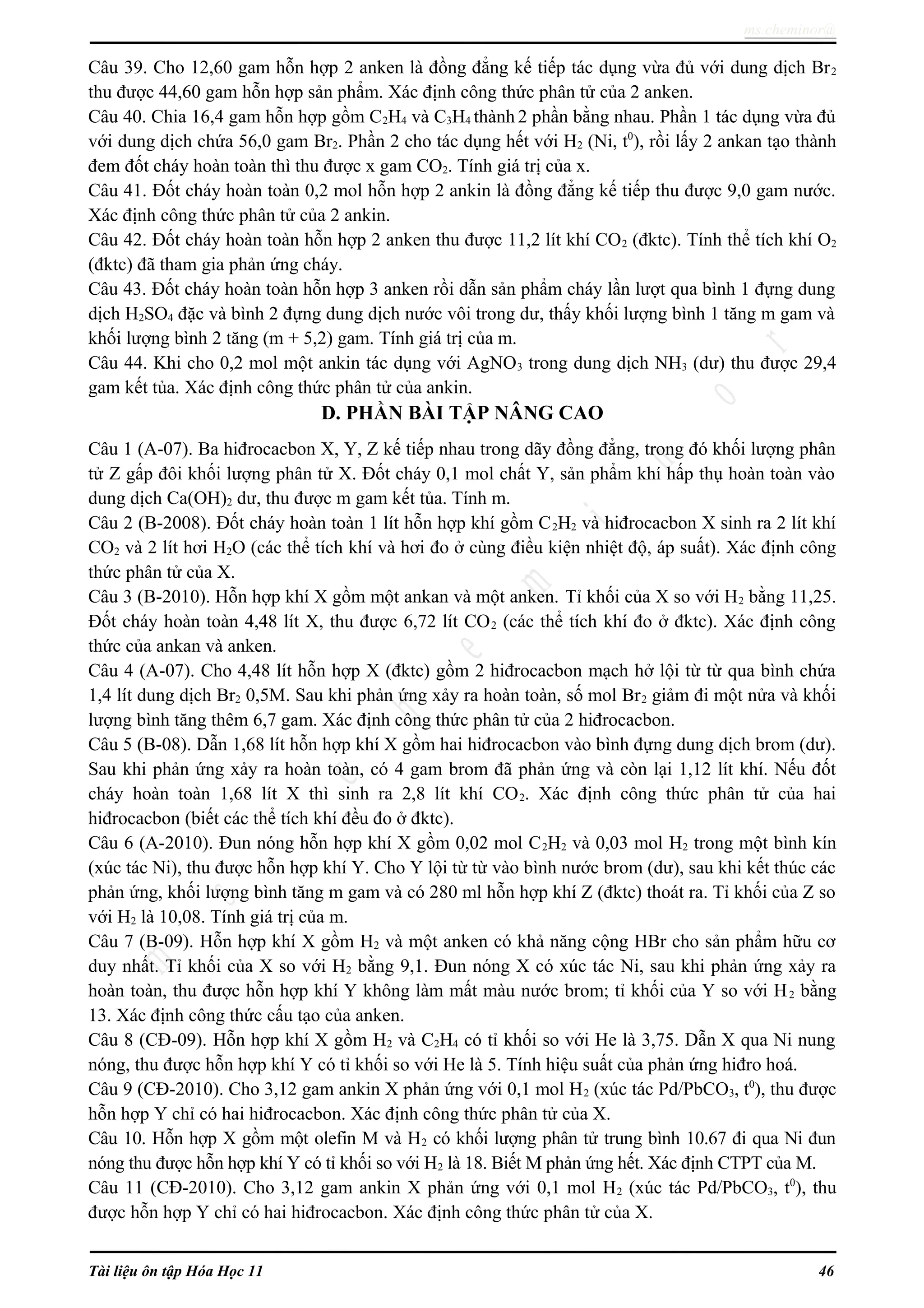 ms.cheminor@
Câu 39. Cho 12,60 gam hỗn hợp 2 anken là đồng đẳng kế tiếp tác dụng vừa đủ với dung dịch Br2
thu được 44,60 gam hỗn hợp sản phẩm. Xác định công thức phân tử của 2 anken.
Câu 40. Chia 16,4 gam hỗn hợp gồm C2H4 và C3H4 thành 2 phần bằng nhau. Phần 1 tác dụng vừa đủ
với dung dịch chứa 56,0 gam Br2. Phần 2 cho tác dụng hết với H2 (Ni, t0
), rồi lấy 2 ankan tạo thành
đem đốt cháy hoàn toàn thì thu được x gam CO2. Tính giá trị của x.
Câu 41. Đốt cháy hoàn toàn 0,2 mol hỗn hợp 2 ankin là đồng đẳng kế tiếp thu được 9,0 gam nước.
Xác định công thức phân tử của 2 ankin.
Câu 42. Đốt cháy hoàn toàn hỗn hợp 2 anken thu được 11,2 lít khí CO2 (đktc). Tính thể tích khí O2
(đktc) đã tham gia phản ứng cháy.
Câu 43. Đốt cháy hoàn toàn hỗn hợp 3 anken rồi dẫn sản phẩm cháy lần lượt qua bình 1 đựng dung
dịch H2SO4 đặc và bình 2 đựng dung dịch nước vôi trong dư, thấy khối lượng bình 1 tăng m gam và
khối lượng bình 2 tăng (m + 5,2) gam. Tính giá trị của m.
Câu 44. Khi cho 0,2 mol một ankin tác dụng với AgNO3 trong dung dịch NH3 (dư) thu được 29,4
gam kết tủa. Xác định công thức phân tử của ankin.
D. PHẦN BÀI TẬP NÂNG CAO
Câu 1 (A-07). Ba hiđrocacbon X, Y, Z kế tiếp nhau trong dãy đồng đẳng, trong đó khối lượng phân
tử Z gấp đôi khối lượng phân tử X. Đốt cháy 0,1 mol chất Y, sản phẩm khí hấp thụ hoàn toàn vào
dung dịch Ca(OH)2 dư, thu được m gam kết tủa. Tính m.
Câu 2 (B-2008). Đốt cháy hoàn toàn 1 lít hỗn hợp khí gồm C2H2 và hiđrocacbon X sinh ra 2 lít khí
CO2 và 2 lít hơi H2O (các thể tích khí và hơi đo ở cùng điều kiện nhiệt độ, áp suất). Xác định công
thức phân tử của X.
Câu 3 (B-2010). Hỗn hợp khí X gồm một ankan và một anken. Tỉ khối của X so với H2 bằng 11,25.
Đốt cháy hoàn toàn 4,48 lít X, thu được 6,72 lít CO2 (các thể tích khí đo ở đktc). Xác định công
thức của ankan và anken.
Câu 4 (A-07). Cho 4,48 lít hỗn hợp X (đktc) gồm 2 hiđrocacbon mạch hở lội từ từ qua bình chứa
1,4 lít dung dịch Br2 0,5M. Sau khi phản ứng xảy ra hoàn toàn, số mol Br2 giảm đi một nửa và khối
lượng bình tăng thêm 6,7 gam. Xác định công thức phân tử của 2 hiđrocacbon.
Câu 5 (B-08). Dẫn 1,68 lít hỗn hợp khí X gồm hai hiđrocacbon vào bình đựng dung dịch brom (dư).
Sau khi phản ứng xảy ra hoàn toàn, có 4 gam brom đã phản ứng và còn lại 1,12 lít khí. Nếu đốt
cháy hoàn toàn 1,68 lít X thì sinh ra 2,8 lít khí CO2. Xác định công thức phân tử của hai
hiđrocacbon (biết các thể tích khí đều đo ở đktc).
Câu 6 (A-2010). Đun nóng hỗn hợp khí X gồm 0,02 mol C2H2 và 0,03 mol H2 trong một bình kín
(xúc tác Ni), thu được hỗn hợp khí Y. Cho Y lội từ từ vào bình nước brom (dư), sau khi kết thúc các
phản ứng, khối lượng bình tăng m gam và có 280 ml hỗn hợp khí Z (đktc) thoát ra. Tỉ khối của Z so
với H2 là 10,08. Tính giá trị của m.
Câu 7 (B-09). Hỗn hợp khí X gồm H2 và một anken có khả năng cộng HBr cho sản phẩm hữu cơ
duy nhất. Tỉ khối của X so với H2 bằng 9,1. Đun nóng X có xúc tác Ni, sau khi phản ứng xảy ra
hoàn toàn, thu được hỗn hợp khí Y không làm mất màu nước brom; tỉ khối của Y so với H2 bằng
13. Xác định công thức cấu tạo của anken.
Câu 8 (CĐ-09). Hỗn hợp khí X gồm H2 và C2H4 có tỉ khối so với He là 3,75. Dẫn X qua Ni nung
nóng, thu được hỗn hợp khí Y có tỉ khối so với He là 5. Tính hiệu suất của phản ứng hiđro hoá.
Câu 9 (CĐ-2010). Cho 3,12 gam ankin X phản ứng với 0,1 mol H2 (xúc tác Pd/PbCO3, t0
), thu được
hỗn hợp Y chỉ có hai hiđrocacbon. Xác định công thức phân tử của X.
Câu 10. Hỗn hợp X gồm một olefin M và H2 có khối lượng phân tử trung bình 10.67 đi qua Ni đun
nóng thu được hỗn hợp khí Y có tỉ khối so với H2 là 18. Biết M phản ứng hết. Xác định CTPT của M.
Câu 11 (CĐ-2010). Cho 3,12 gam ankin X phản ứng với 0,1 mol H2 (xúc tác Pd/PbCO3, t0
), thu
được hỗn hợp Y chỉ có hai hiđrocacbon. Xác định công thức phân tử của X.
Tài liệu ôn tập Hóa Học 11 46
 
