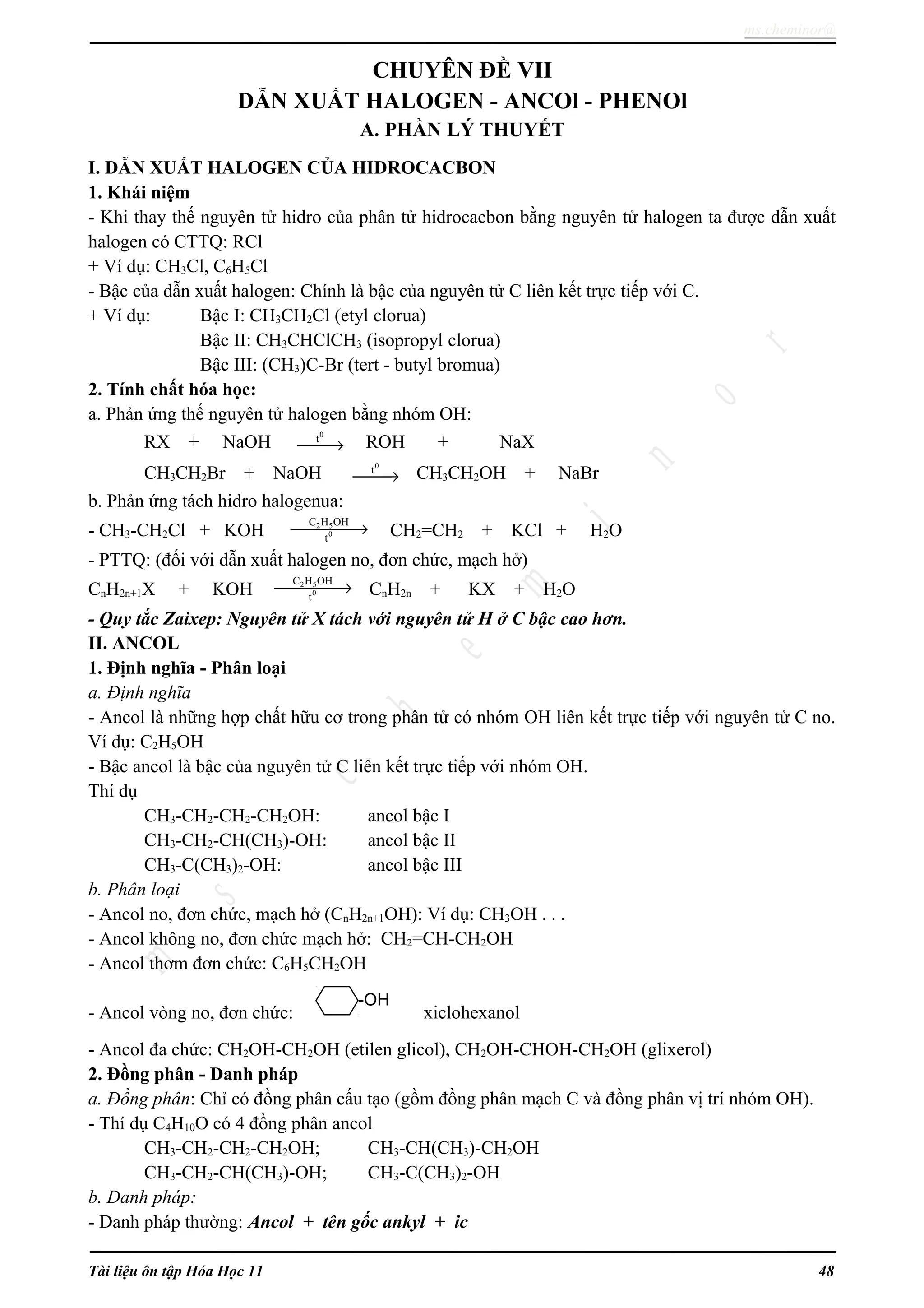 ms.cheminor@
CHUYÊN ĐỀ VII
DẪN XUẤT HALOGEN - ANCOl - PHENOl
A. PHẦN LÝ THUYẾT
I. DẪN XUẤT HALOGEN CỦA HIDROCACBON
1. Khái niệm
- Khi thay thế nguyên tử hidro của phân tử hidrocacbon bằng nguyên tử halogen ta được dẫn xuất
halogen có CTTQ: RCl
+ Ví dụ: CH3Cl, C6H5Cl
- Bậc của dẫn xuất halogen: Chính là bậc của nguyên tử C liên kết trực tiếp với C.
+ Ví dụ: Bậc I: CH3CH2Cl (etyl clorua)
Bậc II: CH3CHClCH3 (isopropyl clorua)
Bậc III: (CH3)C-Br (tert - butyl bromua)
2. Tính chất hóa học:
a. Phản ứng thế nguyên tử halogen bằng nhóm OH:
RX + NaOH
0
t
→ ROH + NaX
CH3CH2Br + NaOH
0
t
→ CH3CH2OH + NaBr
b. Phản ứng tách hidro halogenua:
- CH3-CH2Cl + KOH 2 5
0
C H OH
t
→ CH2=CH2 + KCl + H2O
- PTTQ: (đối với dẫn xuất halogen no, đơn chức, mạch hở)
CnH2n+1X + KOH 2 5
0
C H OH
t
→ CnH2n + KX + H2O
- Quy tắc Zaixep: Nguyên tử X tách với nguyên tử H ở C bậc cao hơn.
II. ANCOL
1. Định nghĩa - Phân loại
a. Định nghĩa
- Ancol là những hợp chất hữu cơ trong phân tử có nhóm OH liên kết trực tiếp với nguyên tử C no.
Ví dụ: C2H5OH
- Bậc ancol là bậc của nguyên tử C liên kết trực tiếp với nhóm OH.
Thí dụ
CH3-CH2-CH2-CH2OH: ancol bậc I
CH3-CH2-CH(CH3)-OH: ancol bậc II
CH3-C(CH3)2-OH: ancol bậc III
b. Phân loại
- Ancol no, đơn chức, mạch hở (CnH2n+1OH): Ví dụ: CH3OH . . .
- Ancol không no, đơn chức mạch hở: CH2=CH-CH2OH
- Ancol thơm đơn chức: C6H5CH2OH
- Ancol vòng no, đơn chức: xiclohexanol
- Ancol đa chức: CH2OH-CH2OH (etilen glicol), CH2OH-CHOH-CH2OH (glixerol)
2. Đồng phân - Danh pháp
a. Đồng phân: Chỉ có đồng phân cấu tạo (gồm đồng phân mạch C và đồng phân vị trí nhóm OH).
- Thí dụ C4H10O có 4 đồng phân ancol
CH3-CH2-CH2-CH2OH; CH3-CH(CH3)-CH2OH
CH3-CH2-CH(CH3)-OH; CH3-C(CH3)2-OH
b. Danh pháp:
- Danh pháp thường: Ancol + tên gốc ankyl + ic
Tài liệu ôn tập Hóa Học 11 48
-OH
 