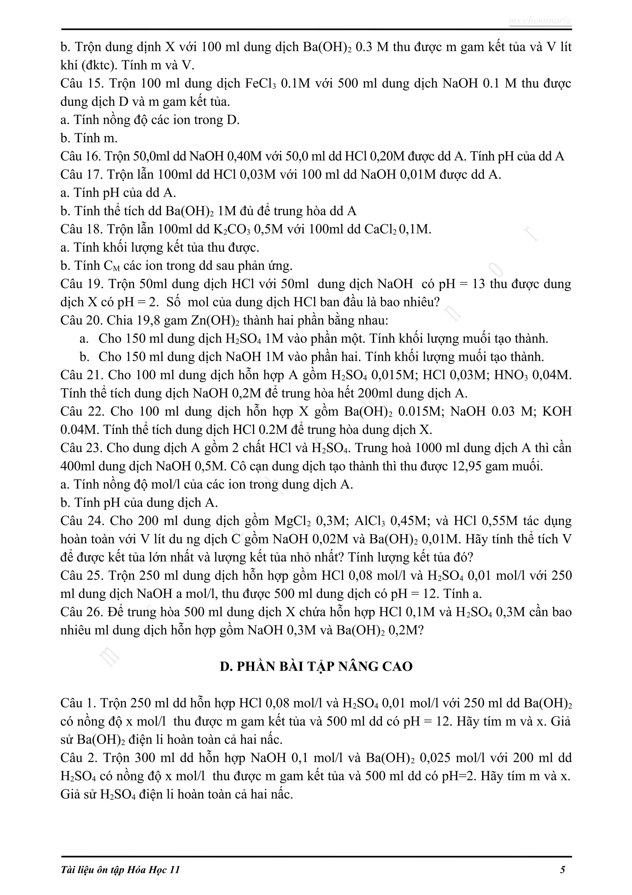 ms.cheminor@
b. Trộn dung dịnh X với 100 ml dung dịch Ba(OH)2 0.3 M thu được m gam kết tủa và V lít
khí (đktc). Tính m và V.
Câu 15. Trộn 100 ml dung dịch FeCl3 0.1M với 500 ml dung dịch NaOH 0.1 M thu được
dung dịch D và m gam kết tủa.
a. Tính nồng độ các ion trong D.
b. Tính m.
Câu 16. Trộn 50,0ml dd NaOH 0,40M với 50,0 ml dd HCl 0,20M được dd A. Tính pH của dd A
Câu 17. Trộn lẫn 100ml dd HCl 0,03M với 100 ml dd NaOH 0,01M được dd A.
a. Tính pH của dd A.
b. Tính thể tích dd Ba(OH)2 1M đủ để trung hòa dd A
Câu 18. Trộn lẫn 100ml dd K2CO3 0,5M với 100ml dd CaCl2 0,1M.
a. Tính khối lượng kết tủa thu được.
b. Tính CM các ion trong dd sau phản ứng.
Câu 19. Trộn 50ml dung dịch HCl với 50ml dung dịch NaOH có pH = 13 thu được dung
dịch X có pH = 2. Số mol của dung dịch HCl ban đầu là bao nhiêu?
Câu 20. Chia 19,8 gam Zn(OH)2 thành hai phần bằng nhau:
a. Cho 150 ml dung dịch H2SO4 1M vào phần một. Tính khối lượng muối tạo thành.
b. Cho 150 ml dung dịch NaOH 1M vào phần hai. Tính khối lượng muối tạo thành.
Câu 21. Cho 100 ml dung dịch hỗn hợp A gồm H2SO4 0,015M; HCl 0,03M; HNO3 0,04M.
Tính thể tích dung dịch NaOH 0,2M để trung hòa hết 200ml dung dịch A.
Câu 22. Cho 100 ml dung dịch hỗn hợp X gồm Ba(OH)2 0.015M; NaOH 0.03 M; KOH
0.04M. Tính thể tích dung dịch HCl 0.2M để trung hòa dung dịch X.
Câu 23. Cho dung dịch A gồm 2 chất HCl và H2SO4. Trung hoà 1000 ml dung dịch A thì cần
400ml dung dịch NaOH 0,5M. Cô cạn dung dịch tạo thành thì thu được 12,95 gam muối.
a. Tính nồng độ mol/l của các ion trong dung dịch A.
b. Tính pH của dung dịch A.
Câu 24. Cho 200 ml dung dịch gồm MgCl2 0,3M; AlCl3 0,45M; và HCl 0,55M tác dụng
hoàn toàn với V lít du ng dịch C gồm NaOH 0,02M và Ba(OH)2 0,01M. Hãy tính thể tích V
để được kết tủa lớn nhất và lượng kết tủa nhỏ nhất? Tính lượng kết tủa đó?
Câu 25. Trộn 250 ml dung dịch hỗn hợp gồm HCl 0,08 mol/l và H2SO4 0,01 mol/l với 250
ml dung dịch NaOH a mol/l, thu được 500 ml dung dịch có pH = 12. Tính a.
Câu 26. Để trung hòa 500 ml dung dịch X chứa hỗn hợp HCl 0,1M và H2SO4 0,3M cần bao
nhiêu ml dung dịch hỗn hợp gồm NaOH 0,3M và Ba(OH)2 0,2M?
D. PHẦN BÀI TẬP NÂNG CAO
Câu 1. Trộn 250 ml dd hỗn hợp HCl 0,08 mol/l và H2SO4 0,01 mol/l với 250 ml dd Ba(OH)2
có nồng độ x mol/l thu được m gam kết tủa và 500 ml dd có pH = 12. Hãy tím m và x. Giả
sử Ba(OH)2 điện li hoàn toàn cả hai nấc.
Câu 2. Trộn 300 ml dd hỗn hợp NaOH 0,1 mol/l và Ba(OH)2 0,025 mol/l với 200 ml dd
H2SO4 có nồng độ x mol/l thu được m gam kết tủa và 500 ml dd có pH=2. Hãy tím m và x.
Giả sử H2SO4 điện li hoàn toàn cả hai nấc.
Tài liệu ôn tập Hóa Học 11 5
 