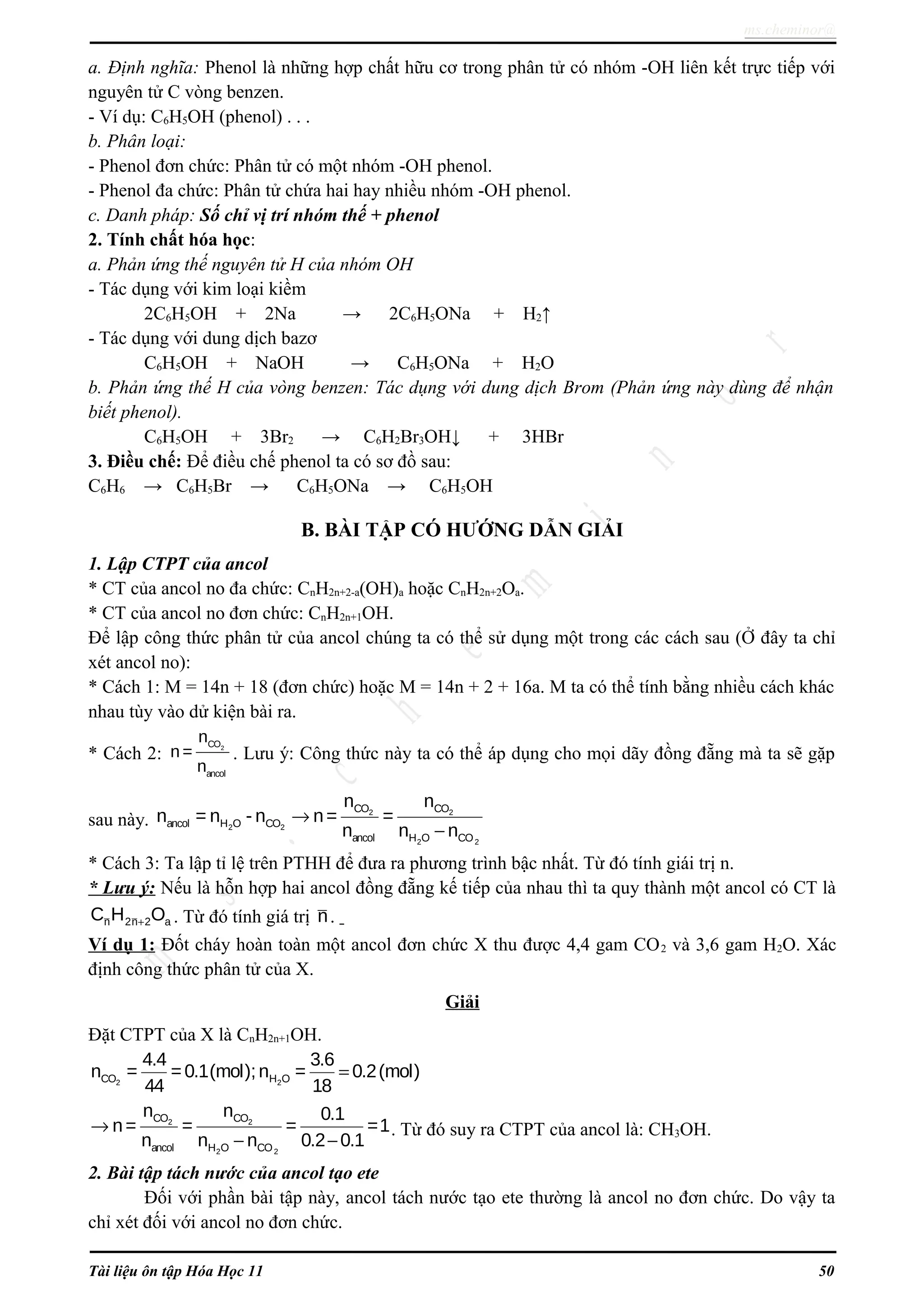 ms.cheminor@
a. Định nghĩa: Phenol là những hợp chất hữu cơ trong phân tử có nhóm -OH liên kết trực tiếp với
nguyên tử C vòng benzen.
- Ví dụ: C6H5OH (phenol) . . .
b. Phân loại:
- Phenol đơn chức: Phân tử có một nhóm -OH phenol.
- Phenol đa chức: Phân tử chứa hai hay nhiều nhóm -OH phenol.
c. Danh pháp: Số chỉ vị trí nhóm thế + phenol
2. Tính chất hóa học:
a. Phản ứng thế nguyên tử H của nhóm OH
- Tác dụng với kim loại kiềm
2C6H5OH + 2Na → 2C6H5ONa + H2↑
- Tác dụng với dung dịch bazơ
C6H5OH + NaOH → C6H5ONa + H2O
b. Phản ứng thế H của vòng benzen: Tác dụng với dung dịch Brom (Phản ứng này dùng để nhận
biết phenol).
C6H5OH + 3Br2 → C6H2Br3OH↓ + 3HBr
3. Điều chế: Để điều chế phenol ta có sơ đồ sau:
C6H6 → C6H5Br → C6H5ONa → C6H5OH
B. BÀI TẬP CÓ HƯỚNG DẪN GIẢI
1. Lập CTPT của ancol
* CT của ancol no đa chức: CnH2n+2-a(OH)a hoặc CnH2n+2Oa.
* CT của ancol no đơn chức: CnH2n+1OH.
Để lập công thức phân tử của ancol chúng ta có thể sử dụng một trong các cách sau (Ở đây ta chỉ
xét ancol no):
* Cách 1: M = 14n + 18 (đơn chức) hoặc M = 14n + 2 + 16a. M ta có thể tính bằng nhiều cách khác
nhau tùy vào dử kiện bài ra.
* Cách 2: 2CO
ancol
n
n =
n
. Lưu ý: Công thức này ta có thể áp dụng cho mọi dãy đồng đẵng mà ta sẽ gặp
sau này. 2 2ancol H O COn = n - n 2 2
2 2
CO CO
ancol H O CO
n n
n= =
n n n
→
−
* Cách 3: Ta lập tỉ lệ trên PTHH để đưa ra phương trình bậc nhất. Từ đó tính giái trị n.
* Lưu ý: Nếu là hỗn hợp hai ancol đồng đẵng kế tiếp của nhau thì ta quy thành một ancol có CT là
n 2n 2 aC H O+ . Từ đó tính giá trị n.
Ví dụ 1: Đốt cháy hoàn toàn một ancol đơn chức X thu được 4,4 gam CO2 và 3,6 gam H2O. Xác
định công thức phân tử của X.
Giải
Đặt CTPT của X là CnH2n+1OH.
2 2CO H O
4.4 3.6
n = =0.1(mol);n = 0.2(mol)
44 18
=
2 2
2 2
CO CO
ancol H O CO
n n 0.1
n= = = =1
n n n 0.2 0.1
→
− −
. Từ đó suy ra CTPT của ancol là: CH3OH.
2. Bài tập tách nước của ancol tạo ete
Đối với phần bài tập này, ancol tách nước tạo ete thường là ancol no đơn chức. Do vậy ta
chỉ xét đối với ancol no đơn chức.
Tài liệu ôn tập Hóa Học 11 50
 