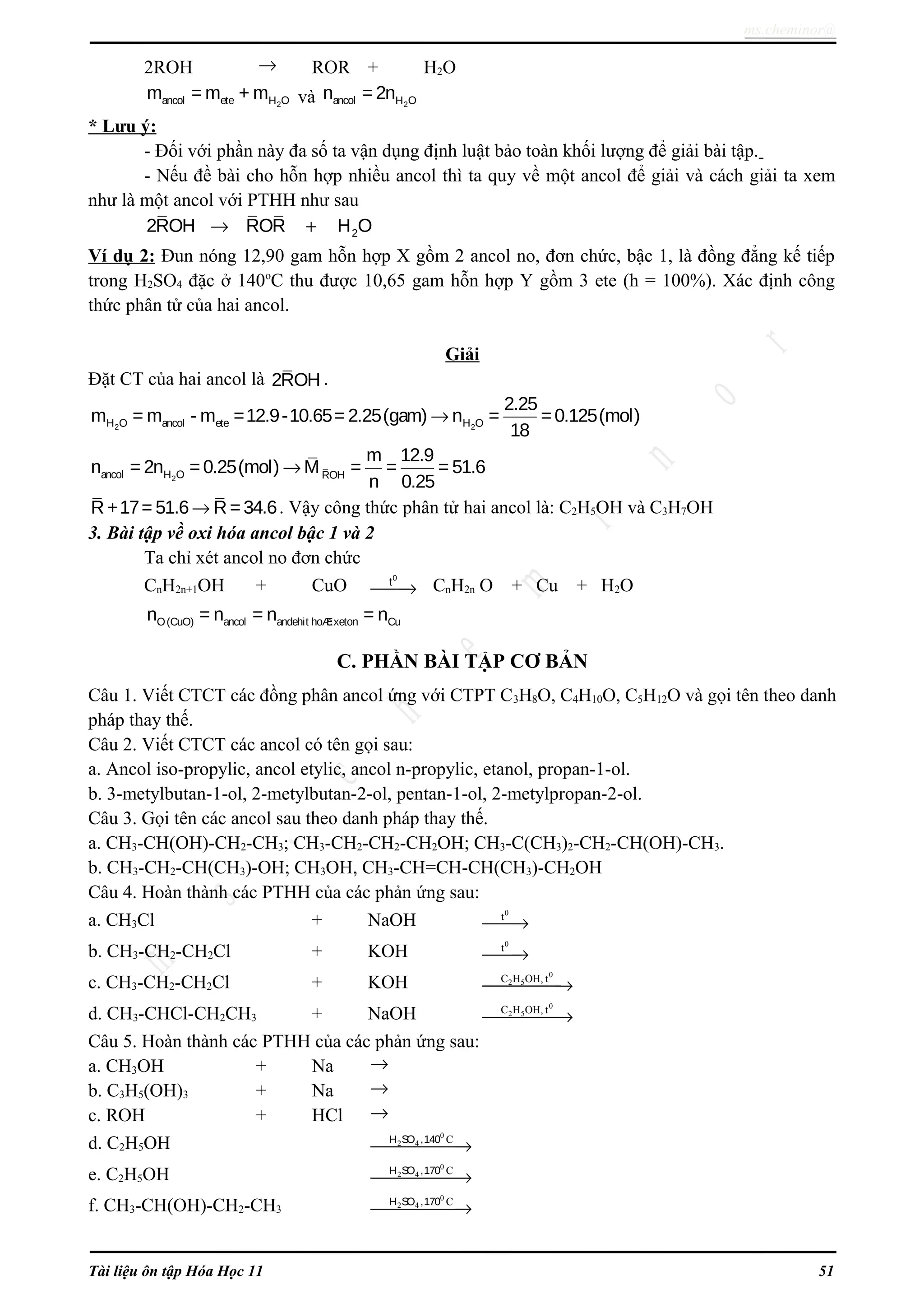 ms.cheminor@
2ROH → ROR + H2O
2ancol ete H Om = m + m và 2ancol H On = 2n
* Lưu ý:
- Đối với phần này đa số ta vận dụng định luật bảo toàn khối lượng để giải bài tập.
- Nếu đề bài cho hỗn hợp nhiều ancol thì ta quy về một ancol để giải và cách giải ta xem
như là một ancol với PTHH như sau
22ROH ROR H O→ +
Ví dụ 2: Đun nóng 12,90 gam hỗn hợp X gồm 2 ancol no, đơn chức, bậc 1, là đồng đẳng kế tiếp
trong H2SO4 đặc ở 140o
C thu được 10,65 gam hỗn hợp Y gồm 3 ete (h = 100%). Xác định công
thức phân tử của hai ancol.
Giải
Đặt CT của hai ancol là 2ROH .
2 2H O ancol ete H O
2.25
m = m - m =12.9-10.65= 2.25(gam) n = =0.125(mol)
18
→
2ancol H O ROH
m 12.9
n = 2n =0.25(mol) M = = = 51.6
n 0.25
→
R +17= 51.6 R =34.6→ . Vậy công thức phân tử hai ancol là: C2H5OH và C3H7OH
3. Bài tập về oxi hóa ancol bậc 1 và 2
Ta chỉ xét ancol no đơn chức
CnH2n+1OH + CuO
0
t
→ CnH2n O + Cu + H2O
O(CuO) ancol andehit hoÆcxeton Cun = n = n = n
C. PHẦN BÀI TẬP CƠ BẢN
Câu 1. Viết CTCT các đồng phân ancol ứng với CTPT C3H8O, C4H10O, C5H12O và gọi tên theo danh
pháp thay thế.
Câu 2. Viết CTCT các ancol có tên gọi sau:
a. Ancol iso-propylic, ancol etylic, ancol n-propylic, etanol, propan-1-ol.
b. 3-metylbutan-1-ol, 2-metylbutan-2-ol, pentan-1-ol, 2-metylpropan-2-ol.
Câu 3. Gọi tên các ancol sau theo danh pháp thay thế.
a. CH3-CH(OH)-CH2-CH3; CH3-CH2-CH2-CH2OH; CH3-C(CH3)2-CH2-CH(OH)-CH3.
b. CH3-CH2-CH(CH3)-OH; CH3OH, CH3-CH=CH-CH(CH3)-CH2OH
Câu 4. Hoàn thành các PTHH của các phản ứng sau:
a. CH3Cl + NaOH
0
t
→
b. CH3-CH2-CH2Cl + KOH
0
t
→
c. CH3-CH2-CH2Cl + KOH
0
2 5C H OH, t
→
d. CH3-CHCl-CH2CH3 + NaOH
0
2 5C H OH, t
→
Câu 5. Hoàn thành các PTHH của các phản ứng sau:
a. CH3OH + Na →
b. C3H5(OH)3 + Na →
c. ROH + HCl →
d. C2H5OH
0
2 4 CH SO ,140
→
e. C2H5OH
0
2 4 CH SO ,170
→
f. CH3-CH(OH)-CH2-CH3
0
2 4 CH SO ,170
→
Tài liệu ôn tập Hóa Học 11 51
 
