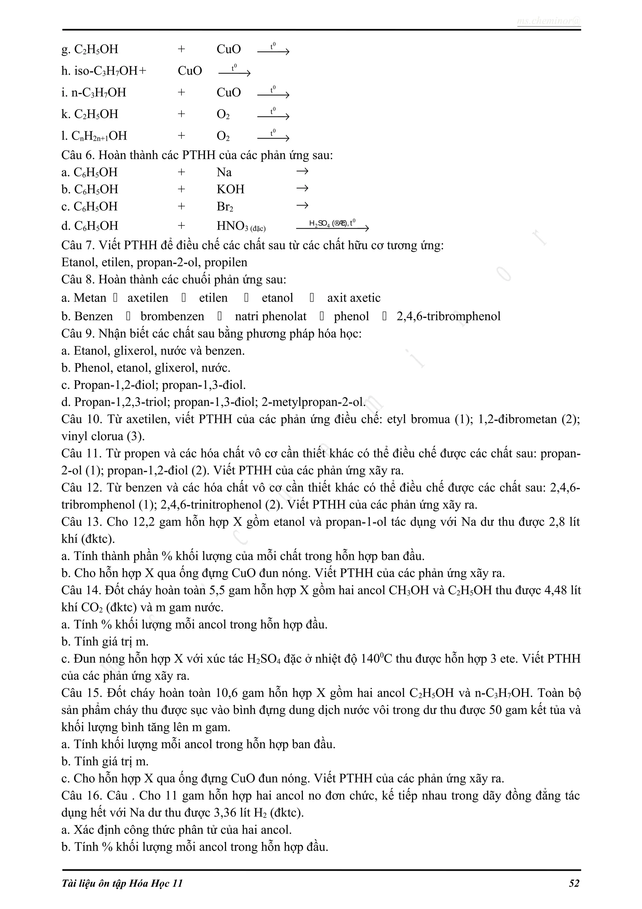 ms.cheminor@
g. C2H5OH + CuO
0
t
→
h. iso-C3H7OH+ CuO
0
t
→
i. n-C3H7OH + CuO
0
t
→
k. C2H5OH + O2
0
t
→
l. CnH2n+1OH + O2
0
t
→
Câu 6. Hoàn thành các PTHH của các phản ứng sau:
a. C6H5OH + Na →
b. C6H5OH + KOH →
c. C6H5OH + Br2 →
d. C6H5OH + HNO3 (đặc)
0
2 4H SO (®Æc),t
→
Câu 7. Viết PTHH để điều chế các chất sau từ các chất hữu cơ tương ứng:
Etanol, etilen, propan-2-ol, propilen
Câu 8. Hoàn thành các chuối phản ứng sau:
a. Metan  axetilen  etilen  etanol  axit axetic
b. Benzen  brombenzen  natri phenolat  phenol  2,4,6-tribromphenol
Câu 9. Nhận biết các chất sau bằng phương pháp hóa học:
a. Etanol, glixerol, nước và benzen.
b. Phenol, etanol, glixerol, nước.
c. Propan-1,2-điol; propan-1,3-điol.
d. Propan-1,2,3-triol; propan-1,3-điol; 2-metylpropan-2-ol.
Câu 10. Từ axetilen, viết PTHH của các phản ứng điều chế: etyl bromua (1); 1,2-đibrometan (2);
vinyl clorua (3).
Câu 11. Từ propen và các hóa chất vô cơ cần thiết khác có thể điều chế được các chất sau: propan-
2-ol (1); propan-1,2-điol (2). Viết PTHH của các phản ứng xãy ra.
Câu 12. Từ benzen và các hóa chất vô cơ cần thiết khác có thể điều chế được các chất sau: 2,4,6-
tribromphenol (1); 2,4,6-trinitrophenol (2). Viết PTHH của các phản ứng xãy ra.
Câu 13. Cho 12,2 gam hỗn hợp X gồm etanol và propan-1-ol tác dụng với Na dư thu được 2,8 lít
khí (đktc).
a. Tính thành phần % khối lượng của mỗi chất trong hỗn hợp ban đầu.
b. Cho hỗn hợp X qua ống đựng CuO đun nóng. Viết PTHH của các phản ứng xãy ra.
Câu 14. Đốt cháy hoàn toàn 5,5 gam hỗn hợp X gồm hai ancol CH3OH và C2H5OH thu được 4,48 lít
khí CO2 (đktc) và m gam nước.
a. Tính % khối lượng mỗi ancol trong hỗn hợp đầu.
b. Tính giá trị m.
c. Đun nóng hỗn hợp X với xúc tác H2SO4 đặc ở nhiệt độ 1400
C thu được hỗn hợp 3 ete. Viết PTHH
của các phản ứng xãy ra.
Câu 15. Đốt cháy hoàn toàn 10,6 gam hỗn hợp X gồm hai ancol C2H5OH và n-C3H7OH. Toàn bộ
sản phẩm cháy thu được sục vào bình đựng dung dịch nước vôi trong dư thu được 50 gam kết tủa và
khối lượng bình tăng lên m gam.
a. Tính khối lượng mỗi ancol trong hỗn hợp ban đầu.
b. Tính giá trị m.
c. Cho hỗn hợp X qua ống đựng CuO đun nóng. Viết PTHH của các phản ứng xãy ra.
Câu 16. Câu . Cho 11 gam hỗn hợp hai ancol no đơn chức, kế tiếp nhau trong dãy đồng đẳng tác
dụng hết với Na dư thu được 3,36 lít H2 (đktc).
a. Xác định công thức phân tử của hai ancol.
b. Tính % khối lượng mỗi ancol trong hỗn hợp đầu.
Tài liệu ôn tập Hóa Học 11 52
 