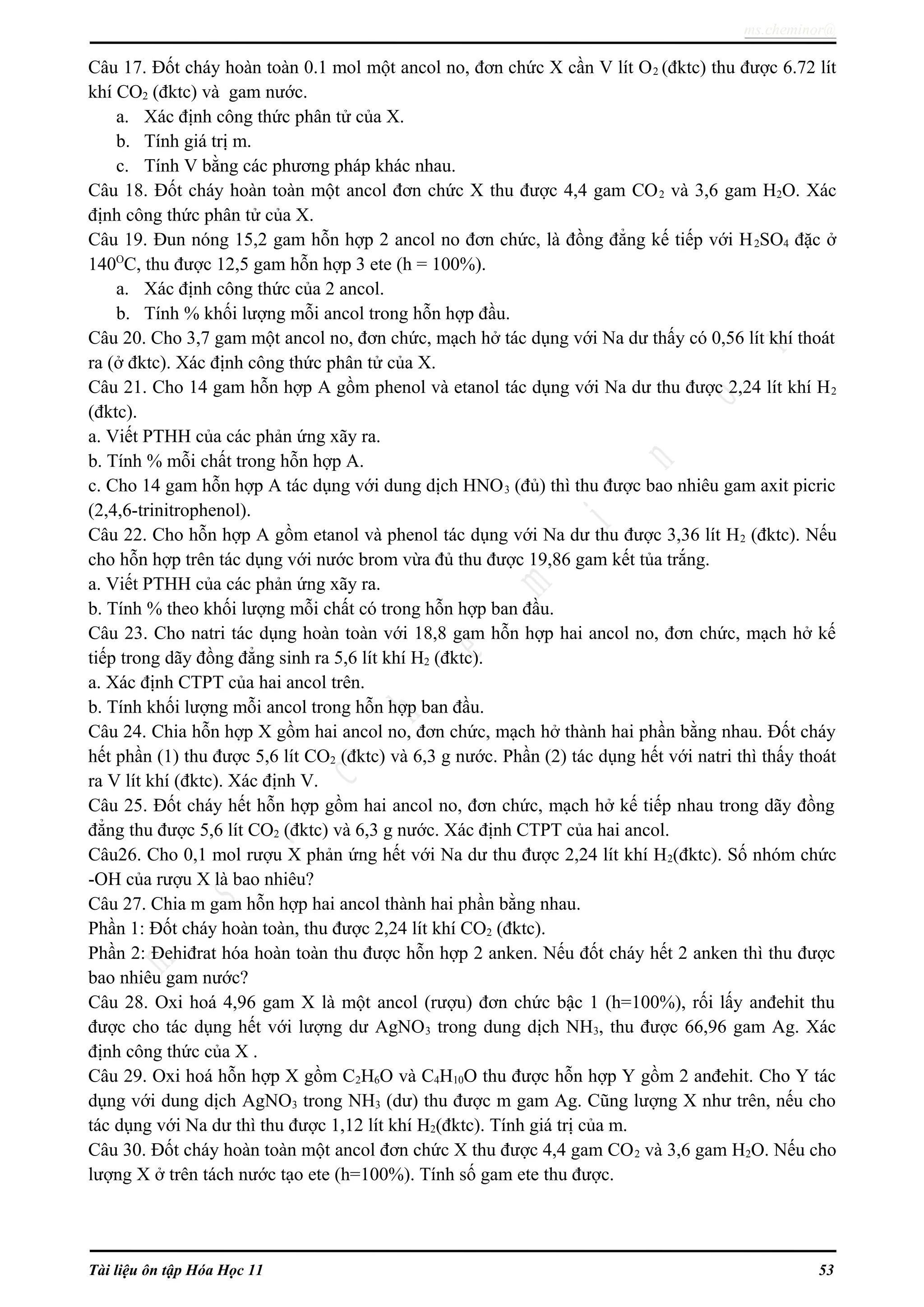 ms.cheminor@
Câu 17. Đốt cháy hoàn toàn 0.1 mol một ancol no, đơn chức X cần V lít O2 (đktc) thu được 6.72 lít
khí CO2 (đktc) và gam nước.
a. Xác định công thức phân tử của X.
b. Tính giá trị m.
c. Tính V bằng các phương pháp khác nhau.
Câu 18. Đốt cháy hoàn toàn một ancol đơn chức X thu được 4,4 gam CO2 và 3,6 gam H2O. Xác
định công thức phân tử của X.
Câu 19. Đun nóng 15,2 gam hỗn hợp 2 ancol no đơn chức, là đồng đẳng kế tiếp với H2SO4 đặc ở
140O
C, thu được 12,5 gam hỗn hợp 3 ete (h = 100%).
a. Xác định công thức của 2 ancol.
b. Tính % khối lượng mỗi ancol trong hỗn hợp đầu.
Câu 20. Cho 3,7 gam một ancol no, đơn chức, mạch hở tác dụng với Na dư thấy có 0,56 lít khí thoát
ra (ở đktc). Xác định công thức phân tử của X.
Câu 21. Cho 14 gam hỗn hợp A gồm phenol và etanol tác dụng với Na dư thu được 2,24 lít khí H2
(đktc).
a. Viết PTHH của các phản ứng xãy ra.
b. Tính % mỗi chất trong hỗn hợp A.
c. Cho 14 gam hỗn hợp A tác dụng với dung dịch HNO3 (đủ) thì thu được bao nhiêu gam axit picric
(2,4,6-trinitrophenol).
Câu 22. Cho hỗn hợp A gồm etanol và phenol tác dụng với Na dư thu được 3,36 lít H2 (đktc). Nếu
cho hỗn hợp trên tác dụng với nước brom vừa đủ thu được 19,86 gam kết tủa trắng.
a. Viết PTHH của các phản ứng xãy ra.
b. Tính % theo khối lượng mỗi chất có trong hỗn hợp ban đầu.
Câu 23. Cho natri tác dụng hoàn toàn với 18,8 gam hỗn hợp hai ancol no, đơn chức, mạch hở kế
tiếp trong dãy đồng đẳng sinh ra 5,6 lít khí H2 (đktc).
a. Xác định CTPT của hai ancol trên.
b. Tính khối lượng mỗi ancol trong hỗn hợp ban đầu.
Câu 24. Chia hỗn hợp X gồm hai ancol no, đơn chức, mạch hở thành hai phần bằng nhau. Đốt cháy
hết phần (1) thu được 5,6 lít CO2 (đktc) và 6,3 g nước. Phần (2) tác dụng hết với natri thì thấy thoát
ra V lít khí (đktc). Xác định V.
Câu 25. Đốt cháy hết hỗn hợp gồm hai ancol no, đơn chức, mạch hở kế tiếp nhau trong dãy đồng
đẳng thu được 5,6 lít CO2 (đktc) và 6,3 g nước. Xác định CTPT của hai ancol.
Câu26. Cho 0,1 mol rượu X phản ứng hết với Na dư thu được 2,24 lít khí H2(đktc). Số nhóm chức
-OH của rượu X là bao nhiêu?
Câu 27. Chia m gam hỗn hợp hai ancol thành hai phần bằng nhau.
Phần 1: Đốt cháy hoàn toàn, thu được 2,24 lít khí CO2 (đktc).
Phần 2: Đehiđrat hóa hoàn toàn thu được hỗn hợp 2 anken. Nếu đốt cháy hết 2 anken thì thu được
bao nhiêu gam nước?
Câu 28. Oxi hoá 4,96 gam X là một ancol (rượu) đơn chức bậc 1 (h=100%), rối lấy anđehit thu
được cho tác dụng hết với lượng dư AgNO3 trong dung dịch NH3, thu được 66,96 gam Ag. Xác
định công thức của X .
Câu 29. Oxi hoá hỗn hợp X gồm C2H6O và C4H10O thu được hỗn hợp Y gồm 2 anđehit. Cho Y tác
dụng với dung dịch AgNO3 trong NH3 (dư) thu được m gam Ag. Cũng lượng X như trên, nếu cho
tác dụng với Na dư thì thu được 1,12 lít khí H2(đktc). Tính giá trị của m.
Câu 30. Đốt cháy hoàn toàn một ancol đơn chức X thu được 4,4 gam CO2 và 3,6 gam H2O. Nếu cho
lượng X ở trên tách nước tạo ete (h=100%). Tính số gam ete thu được.
Tài liệu ôn tập Hóa Học 11 53
 