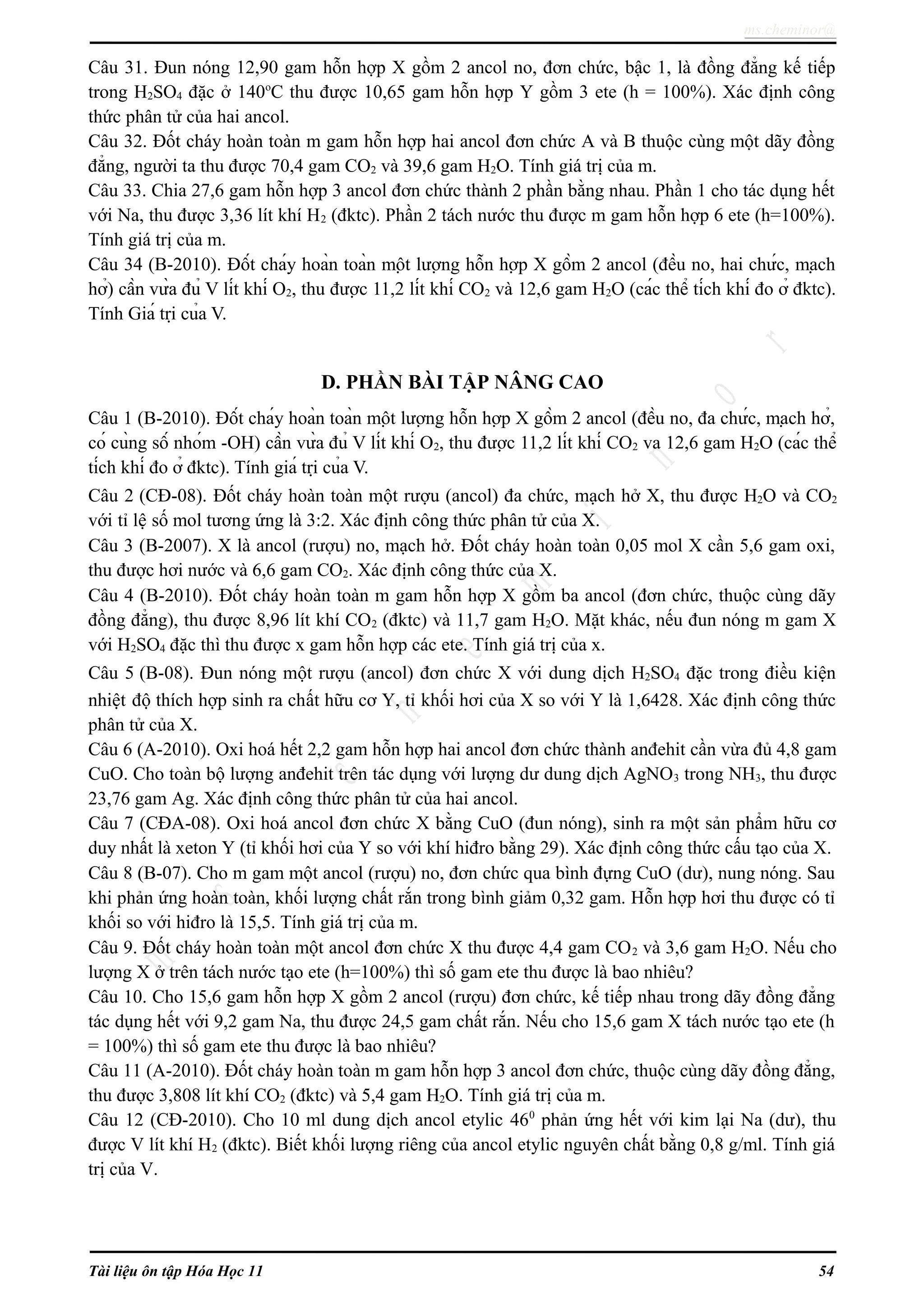 ms.cheminor@
Câu 31. Đun nóng 12,90 gam hỗn hợp X gồm 2 ancol no, đơn chức, bậc 1, là đồng đẳng kế tiếp
trong H2SO4 đặc ở 140o
C thu được 10,65 gam hỗn hợp Y gồm 3 ete (h = 100%). Xác định công
thức phân tử của hai ancol.
Câu 32. Đốt cháy hoàn toàn m gam hỗn hợp hai ancol đơn chức A và B thuộc cùng một dãy đồng
đẳng, người ta thu được 70,4 gam CO2 và 39,6 gam H2O. Tính giá trị của m.
Câu 33. Chia 27,6 gam hỗn hợp 3 ancol đơn chức thành 2 phần bằng nhau. Phần 1 cho tác dụng hết
với Na, thu được 3,36 lít khí H2 (đktc). Phần 2 tách nước thu được m gam hỗn hợp 6 ete (h=100%).
Tính giá trị của m.
Câu 34 (B-2010). Đốt cháy hoàn toàn một lượng hỗn hợp X gồm 2 ancol (đều no, hai chức, mạch
hở) cần vừa đủ V lít khí O2, thu được 11,2 lít khí CO2 và 12,6 gam H2O (các thể tích khí đo ở đktc).
Tính Giá trị của V.
D. PHẦN BÀI TẬP NÂNG CAO
Câu 1 (B-2010). Đốt cháy hoàn toàn một lượng hỗn hợp X gồm 2 ancol (đều no, đa chức, mạch hở,
có cùng số nhóm -OH) cần vừa đủ V lít khí O2, thu được 11,2 lít khí CO2 va 12,6 gam H2O (các thể
tích khí đo ở đktc). Tính giá trị của V.
Câu 2 (CĐ-08). Đốt cháy hoàn toàn một rượu (ancol) đa chức, mạch hở X, thu được H2O và CO2
với tỉ lệ số mol tương ứng là 3:2. Xác định công thức phân tử của X.
Câu 3 (B-2007). X là ancol (rượu) no, mạch hở. Đốt cháy hoàn toàn 0,05 mol X cần 5,6 gam oxi,
thu được hơi nước và 6,6 gam CO2. Xác định công thức của X.
Câu 4 (B-2010). Đốt cháy hoàn toàn m gam hỗn hợp X gồm ba ancol (đơn chức, thuộc cùng dãy
đồng đẳng), thu được 8,96 lít khí CO2 (đktc) và 11,7 gam H2O. Mặt khác, nếu đun nóng m gam X
với H2SO4 đặc thì thu được x gam hỗn hợp các ete. Tính giá trị của x.
Câu 5 (B-08). Đun nóng một rượu (ancol) đơn chức X với dung dịch H2SO4 đặc trong điều kiện
nhiệt độ thích hợp sinh ra chất hữu cơ Y, tỉ khối hơi của X so với Y là 1,6428. Xác định công thức
phân tử của X.
Câu 6 (A-2010). Oxi hoá hết 2,2 gam hỗn hợp hai ancol đơn chức thành anđehit cần vừa đủ 4,8 gam
CuO. Cho toàn bộ lượng anđehit trên tác dụng với lượng dư dung dịch AgNO3 trong NH3, thu được
23,76 gam Ag. Xác định công thức phân tử của hai ancol.
Câu 7 (CĐA-08). Oxi hoá ancol đơn chức X bằng CuO (đun nóng), sinh ra một sản phẩm hữu cơ
duy nhất là xeton Y (tỉ khối hơi của Y so với khí hiđro bằng 29). Xác định công thức cấu tạo của X.
Câu 8 (B-07). Cho m gam một ancol (rượu) no, đơn chức qua bình đựng CuO (dư), nung nóng. Sau
khi phản ứng hoàn toàn, khối lượng chất rắn trong bình giảm 0,32 gam. Hỗn hợp hơi thu được có tỉ
khối so với hiđro là 15,5. Tính giá trị của m.
Câu 9. Đốt cháy hoàn toàn một ancol đơn chức X thu được 4,4 gam CO2 và 3,6 gam H2O. Nếu cho
lượng X ở trên tách nước tạo ete (h=100%) thì số gam ete thu được là bao nhiêu?
Câu 10. Cho 15,6 gam hỗn hợp X gồm 2 ancol (rượu) đơn chức, kế tiếp nhau trong dãy đồng đẳng
tác dụng hết với 9,2 gam Na, thu được 24,5 gam chất rắn. Nếu cho 15,6 gam X tách nước tạo ete (h
= 100%) thì số gam ete thu được là bao nhiêu?
Câu 11 (A-2010). Đốt cháy hoàn toàn m gam hỗn hợp 3 ancol đơn chức, thuộc cùng dãy đồng đẳng,
thu được 3,808 lít khí CO2 (đktc) và 5,4 gam H2O. Tính giá trị của m.
Câu 12 (CĐ-2010). Cho 10 ml dung dịch ancol etylic 460
phản ứng hết với kim lại Na (dư), thu
được V lít khí H2 (đktc). Biết khối lượng riêng của ancol etylic nguyên chất bằng 0,8 g/ml. Tính giá
trị của V.
Tài liệu ôn tập Hóa Học 11 54
 