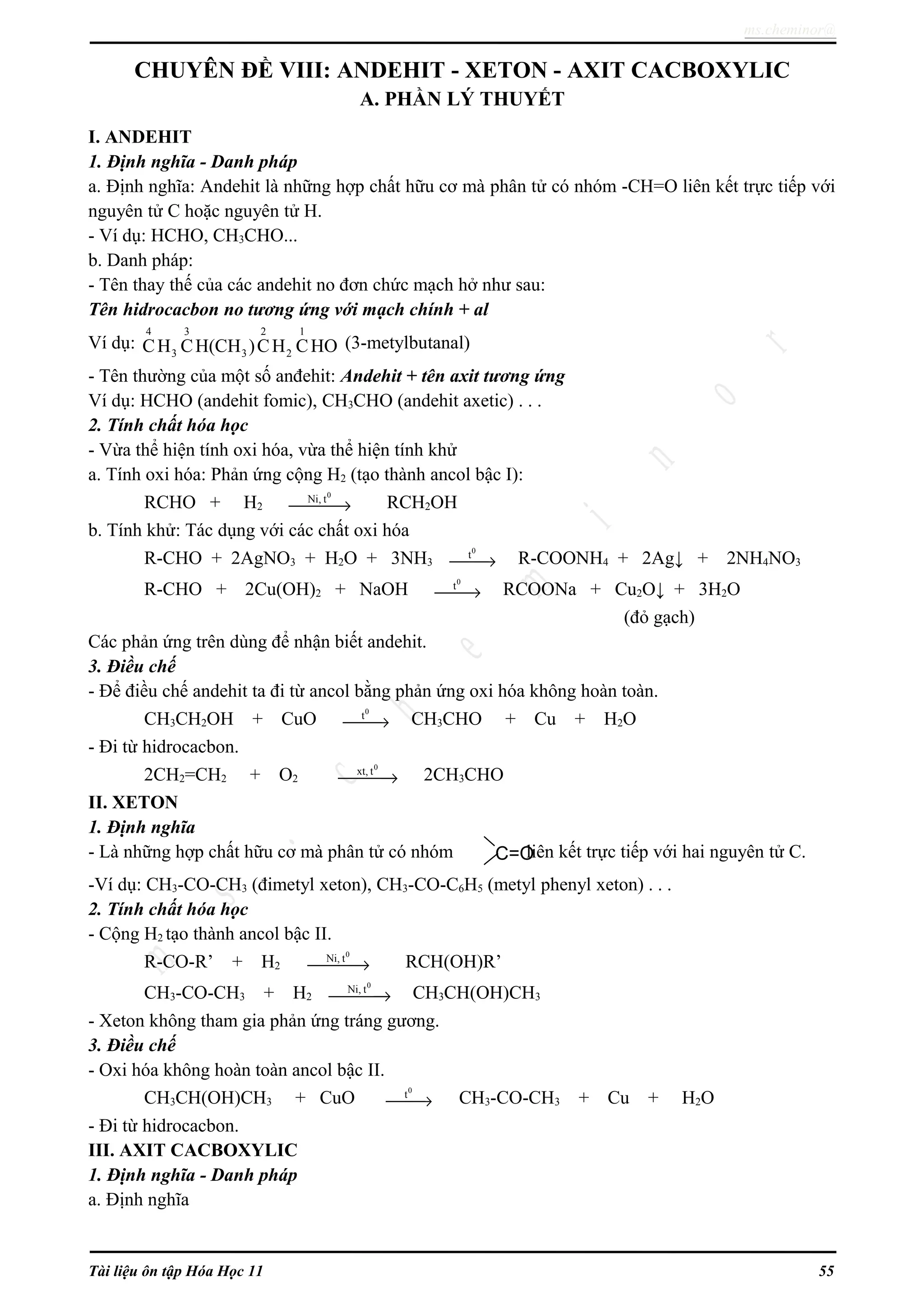 ms.cheminor@
CHUYÊN ĐỀ VIII: ANDEHIT - XETON - AXIT CACBOXYLIC
A. PHẦN LÝ THUYẾT
I. ANDEHIT
1. Định nghĩa - Danh pháp
a. Định nghĩa: Andehit là những hợp chất hữu cơ mà phân tử có nhóm -CH=O liên kết trực tiếp với
nguyên tử C hoặc nguyên tử H.
- Ví dụ: HCHO, CH3CHO...
b. Danh pháp:
- Tên thay thế của các andehit no đơn chức mạch hở như sau:
Tên hidrocacbon no tương ứng với mạch chính + al
Ví dụ:
4 3 2 1
3 3 2CH CH(CH )CH CHO (3-metylbutanal)
- Tên thường của một số anđehit: Andehit + tên axit tương ứng
Ví dụ: HCHO (andehit fomic), CH3CHO (andehit axetic) . . .
2. Tính chất hóa học
- Vừa thể hiện tính oxi hóa, vừa thể hiện tính khử
a. Tính oxi hóa: Phản ứng cộng H2 (tạo thành ancol bậc I):
RCHO + H2
0
Ni, t
→ RCH2OH
b. Tính khử: Tác dụng với các chất oxi hóa
R-CHO + 2AgNO3 + H2O + 3NH3
0
t
→ R-COONH4 + 2Ag↓ + 2NH4NO3
R-CHO + 2Cu(OH)2 + NaOH
0
t
→ RCOONa + Cu2O↓ + 3H2O
(đỏ gạch)
Các phản ứng trên dùng để nhận biết andehit.
3. Điều chế
- Để điều chế andehit ta đi từ ancol bằng phản ứng oxi hóa không hoàn toàn.
CH3CH2OH + CuO
0
t
→ CH3CHO + Cu + H2O
- Đi từ hidrocacbon.
2CH2=CH2 + O2
0
xt, t
→ 2CH3CHO
II. XETON
1. Định nghĩa
- Là những hợp chất hữu cơ mà phân tử có nhóm liên kết trực tiếp với hai nguyên tử C.
-Ví dụ: CH3-CO-CH3 (đimetyl xeton), CH3-CO-C6H5 (metyl phenyl xeton) . . .
2. Tính chất hóa học
- Cộng H2 tạo thành ancol bậc II.
R-CO-R’ + H2
0
Ni, t
→ RCH(OH)R’
CH3-CO-CH3 + H2
0
Ni, t
→ CH3CH(OH)CH3
- Xeton không tham gia phản ứng tráng gương.
3. Điều chế
- Oxi hóa không hoàn toàn ancol bậc II.
CH3CH(OH)CH3 + CuO
0
t
→ CH3-CO-CH3 + Cu + H2O
- Đi từ hidrocacbon.
III. AXIT CACBOXYLIC
1. Định nghĩa - Danh pháp
a. Định nghĩa
Tài liệu ôn tập Hóa Học 11 55
C=O
 