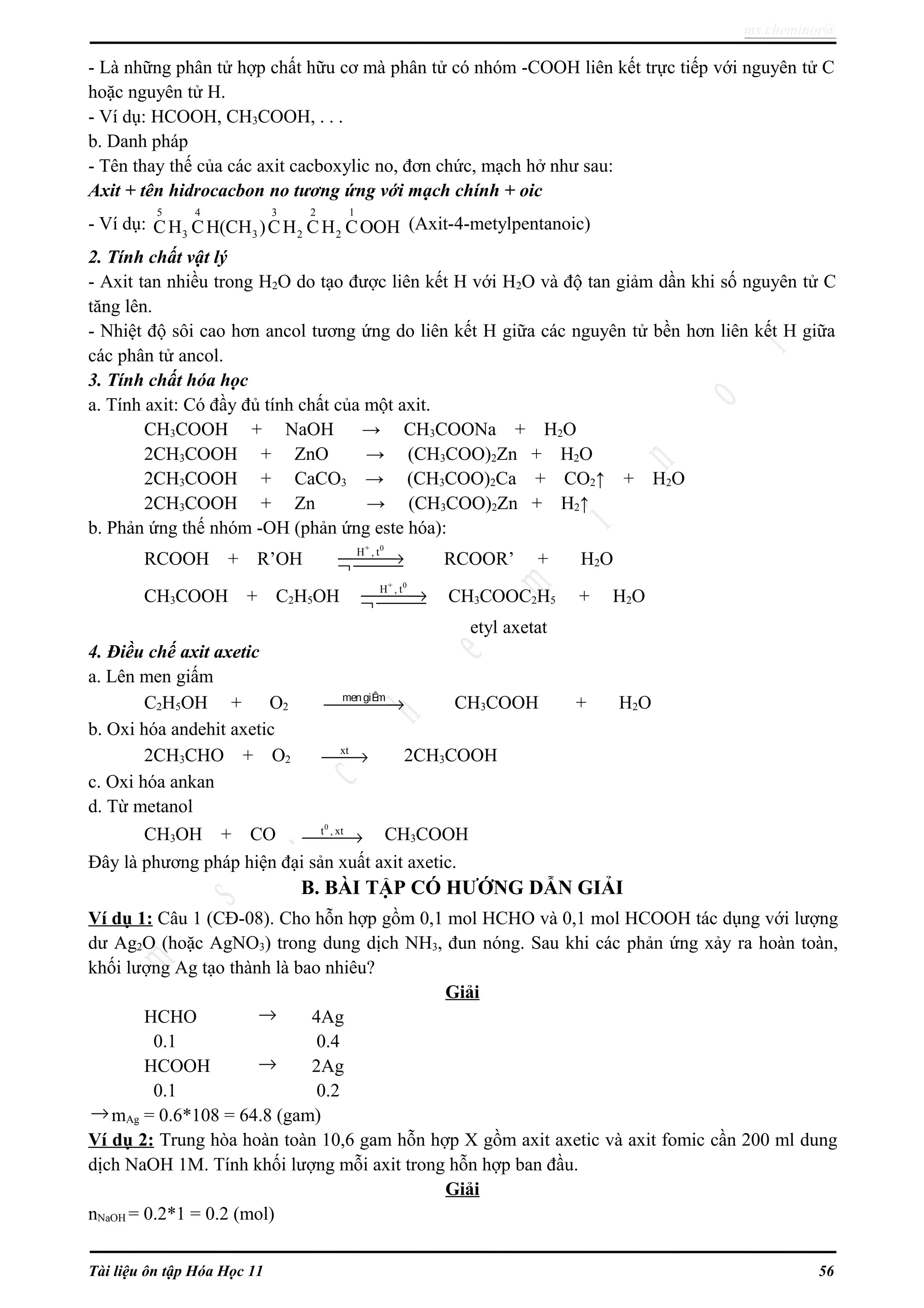 ms.cheminor@
- Là những phân tử hợp chất hữu cơ mà phân tử có nhóm -COOH liên kết trực tiếp với nguyên tử C
hoặc nguyên tử H.
- Ví dụ: HCOOH, CH3COOH, . . .
b. Danh pháp
- Tên thay thế của các axit cacboxylic no, đơn chức, mạch hở như sau:
Axit + tên hidrocacbon no tương ứng với mạch chính + oic
- Ví dụ:
5 4 3 2 1
3 3 2 2CH CH(CH )CH CH COOH (Axit-4-metylpentanoic)
2. Tính chất vật lý
- Axit tan nhiều trong H2O do tạo được liên kết H với H2O và độ tan giảm dần khi số nguyên tử C
tăng lên.
- Nhiệt độ sôi cao hơn ancol tương ứng do liên kết H giữa các nguyên tử bền hơn liên kết H giữa
các phân tử ancol.
3. Tính chất hóa học
a. Tính axit: Có đầy đủ tính chất của một axit.
CH3COOH + NaOH → CH3COONa + H2O
2CH3COOH + ZnO → (CH3COO)2Zn + H2O
2CH3COOH + CaCO3 → (CH3COO)2Ca + CO2↑ + H2O
2CH3COOH + Zn → (CH3COO)2Zn + H2↑
b. Phản ứng thế nhóm -OH (phản ứng este hóa):
RCOOH + R’OH
+ 0
H , t
→¬  RCOOR’ + H2O
CH3COOH + C2H5OH
+ 0
H , t
→¬  CH3COOC2H5 + H2O
etyl axetat
4. Điều chế axit axetic
a. Lên men giấm
C2H5OH + O2
mengiÊm
→ CH3COOH + H2O
b. Oxi hóa andehit axetic
2CH3CHO + O2
xt
→ 2CH3COOH
c. Oxi hóa ankan
d. Từ metanol
CH3OH + CO
0
t , xt
→ CH3COOH
Đây là phương pháp hiện đại sản xuất axit axetic.
B. BÀI TẬP CÓ HƯỚNG DẪN GIẢI
Ví dụ 1: Câu 1 (CĐ-08). Cho hỗn hợp gồm 0,1 mol HCHO và 0,1 mol HCOOH tác dụng với lượng
dư Ag2O (hoặc AgNO3) trong dung dịch NH3, đun nóng. Sau khi các phản ứng xảy ra hoàn toàn,
khối lượng Ag tạo thành là bao nhiêu?
Giải
HCHO → 4Ag
0.1 0.4
HCOOH → 2Ag
0.1 0.2
→mAg = 0.6*108 = 64.8 (gam)
Ví dụ 2: Trung hòa hoàn toàn 10,6 gam hỗn hợp X gồm axit axetic và axit fomic cần 200 ml dung
dịch NaOH 1M. Tính khối lượng mỗi axit trong hỗn hợp ban đầu.
Giải
nNaOH = 0.2*1 = 0.2 (mol)
Tài liệu ôn tập Hóa Học 11 56
 