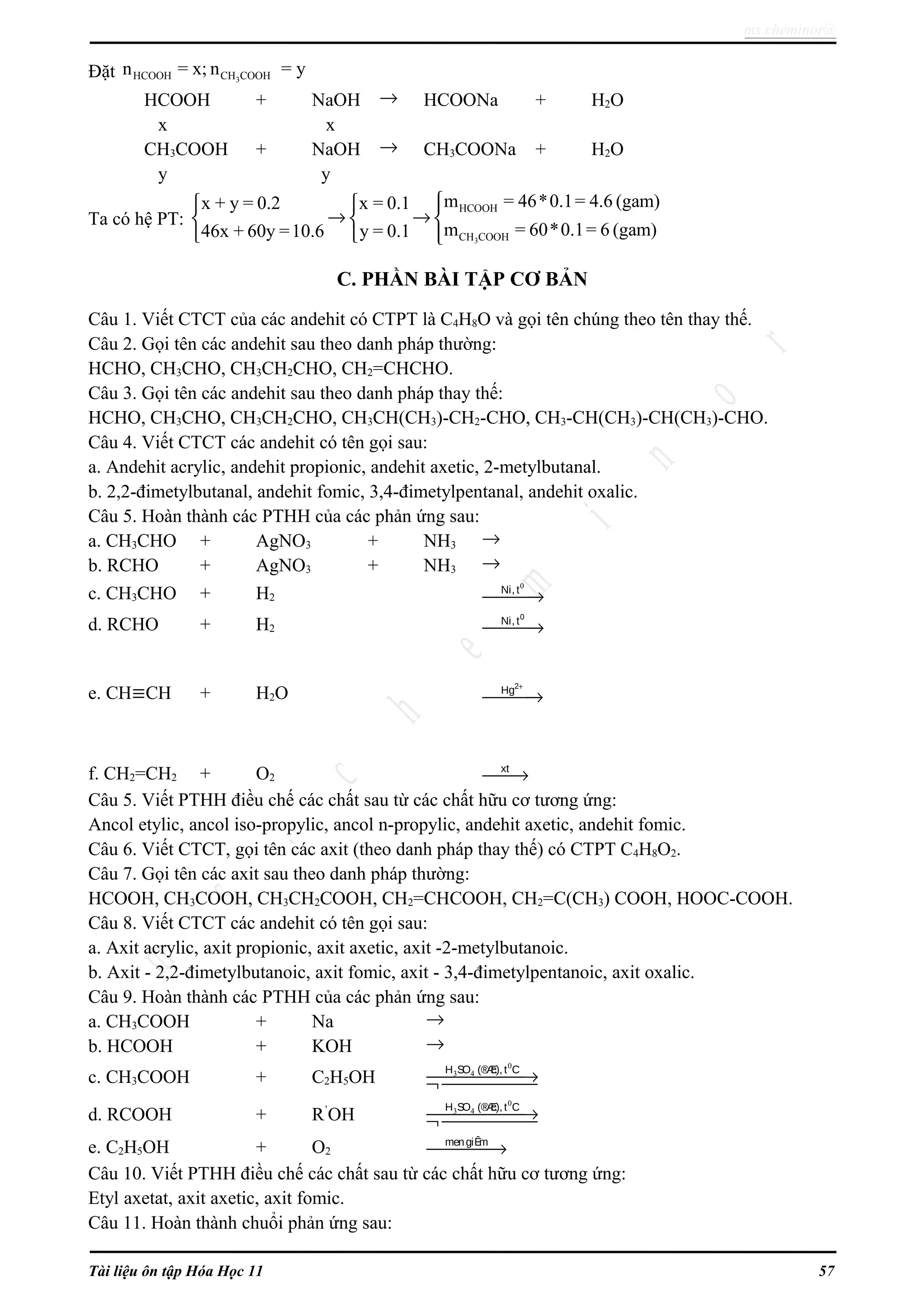 ms.cheminor@
Đặt 3HCOOH CH COOHn = x; n = y
HCOOH + NaOH → HCOONa + H2O
x x
CH3COOH + NaOH → CH3COONa + H2O
y y
Ta có hệ PT:
3
HCOOH
CH COOH
m = 46*0.1= 4.6 (gam)x + y = 0.2 x = 0.1
m = 60*0.1= 6 (gam)46x + 60y =10.6 y = 0.1
  
→ →  
  
C. PHẦN BÀI TẬP CƠ BẢN
Câu 1. Viết CTCT của các andehit có CTPT là C4H8O và gọi tên chúng theo tên thay thế.
Câu 2. Gọi tên các andehit sau theo danh pháp thường:
HCHO, CH3CHO, CH3CH2CHO, CH2=CHCHO.
Câu 3. Gọi tên các andehit sau theo danh pháp thay thế:
HCHO, CH3CHO, CH3CH2CHO, CH3CH(CH3)-CH2-CHO, CH3-CH(CH3)-CH(CH3)-CHO.
Câu 4. Viết CTCT các andehit có tên gọi sau:
a. Andehit acrylic, andehit propionic, andehit axetic, 2-metylbutanal.
b. 2,2-đimetylbutanal, andehit fomic, 3,4-đimetylpentanal, andehit oxalic.
Câu 5. Hoàn thành các PTHH của các phản ứng sau:
a. CH3CHO + AgNO3 + NH3 →
b. RCHO + AgNO3 + NH3 →
c. CH3CHO + H2
0
Ni, t
→
d. RCHO + H2
0
Ni, t
→
e. CH≡CH + H2O
2
Hg +
→
f. CH2=CH2 + O2
xt
→
Câu 5. Viết PTHH điều chế các chất sau từ các chất hữu cơ tương ứng:
Ancol etylic, ancol iso-propylic, ancol n-propylic, andehit axetic, andehit fomic.
Câu 6. Viết CTCT, gọi tên các axit (theo danh pháp thay thế) có CTPT C4H8O2.
Câu 7. Gọi tên các axit sau theo danh pháp thường:
HCOOH, CH3COOH, CH3CH2COOH, CH2=CHCOOH, CH2=C(CH3) COOH, HOOC-COOH.
Câu 8. Viết CTCT các andehit có tên gọi sau:
a. Axit acrylic, axit propionic, axit axetic, axit -2-metylbutanoic.
b. Axit - 2,2-đimetylbutanoic, axit fomic, axit - 3,4-đimetylpentanoic, axit oxalic.
Câu 9. Hoàn thành các PTHH của các phản ứng sau:
a. CH3COOH + Na →
b. HCOOH + KOH →
c. CH3COOH + C2H5OH
0
3 4H SO (®Æc), t C
→¬ 
d. RCOOH + R’
OH
0
3 4H SO (®Æc), t C
→¬ 
e. C2H5OH + O2
mengiÊm
→
Câu 10. Viết PTHH điều chế các chất sau từ các chất hữu cơ tương ứng:
Etyl axetat, axit axetic, axit fomic.
Câu 11. Hoàn thành chuổi phản ứng sau:
Tài liệu ôn tập Hóa Học 11 57
 