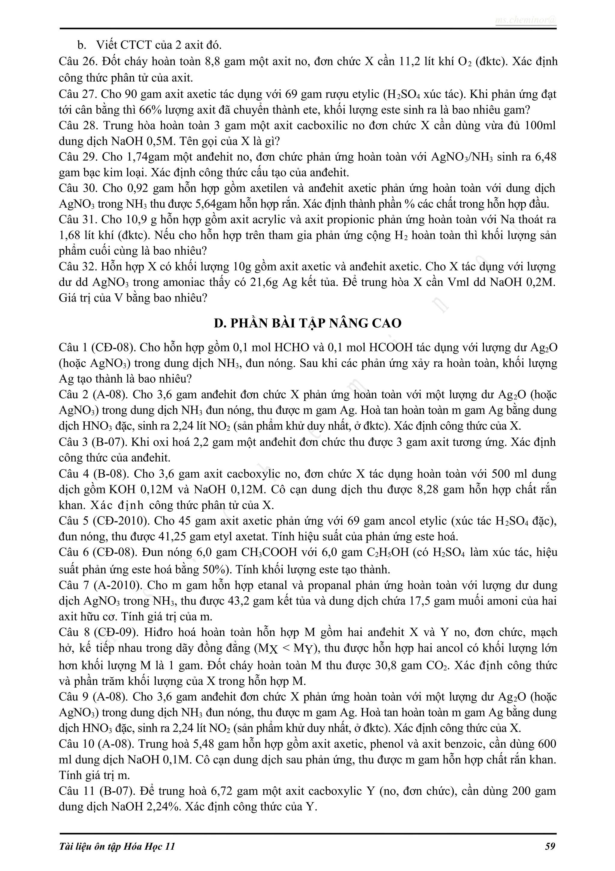 ms.cheminor@
b. Viết CTCT của 2 axit đó.
Câu 26. Đốt cháy hoàn toàn 8,8 gam một axit no, đơn chức X cần 11,2 lít khí O2 (đktc). Xác định
công thức phân tử của axit.
Câu 27. Cho 90 gam axit axetic tác dụng với 69 gam rượu etylic (H2SO4 xúc tác). Khi phản ứng đạt
tới cân bằng thì 66% lượng axit đã chuyển thành ete, khối lượng este sinh ra là bao nhiêu gam?
Câu 28. Trung hòa hoàn toàn 3 gam một axit cacboxilic no đơn chức X cần dùng vừa đủ 100ml
dung dịch NaOH 0,5M. Tên gọi của X là gì?
Câu 29. Cho 1,74gam một anđehit no, đơn chức phản ứng hoàn toàn với AgNO3/NH3 sinh ra 6,48
gam bạc kim loại. Xác định công thức cấu tạo của anđehit.
Câu 30. Cho 0,92 gam hỗn hợp gồm axetilen và anđehit axetic phản ứng hoàn toàn với dung dịch
AgNO3 trong NH3 thu được 5,64gam hỗn hợp rắn. Xác định thành phần % các chất trong hỗn hợp đầu.
Câu 31. Cho 10,9 g hỗn hợp gồm axit acrylic và axit propionic phản ứng hoàn toàn với Na thoát ra
1,68 lít khí (đktc). Nếu cho hỗn hợp trên tham gia phản ứng cộng H2 hoàn toàn thì khối lượng sản
phẩm cuối cùng là bao nhiêu?
Câu 32. Hỗn hợp X có khối lượng 10g gồm axit axetic và anđehit axetic. Cho X tác dụng với lượng
dư dd AgNO3 trong amoniac thấy có 21,6g Ag kết tủa. Để trung hòa X cần Vml dd NaOH 0,2M.
Giá trị của V bằng bao nhiêu?
D. PHẦN BÀI TẬP NÂNG CAO
Câu 1 (CĐ-08). Cho hỗn hợp gồm 0,1 mol HCHO và 0,1 mol HCOOH tác dụng với lượng dư Ag2O
(hoặc AgNO3) trong dung dịch NH3, đun nóng. Sau khi các phản ứng xảy ra hoàn toàn, khối lượng
Ag tạo thành là bao nhiêu?
Câu 2 (A-08). Cho 3,6 gam anđehit đơn chức X phản ứng hoàn toàn với một lượng dư Ag2O (hoặc
AgNO3) trong dung dịch NH3 đun nóng, thu được m gam Ag. Hoà tan hoàn toàn m gam Ag bằng dung
dịch HNO3 đặc, sinh ra 2,24 lít NO2 (sản phẩm khử duy nhất, ở đktc). Xác định công thức của X.
Câu 3 (B-07). Khi oxi hoá 2,2 gam một anđehit đơn chức thu được 3 gam axit tương ứng. Xác định
công thức của anđehit.
Câu 4 (B-08). Cho 3,6 gam axit cacboxylic no, đơn chức X tác dụng hoàn toàn với 500 ml dung
dịch gồm KOH 0,12M và NaOH 0,12M. Cô cạn dung dịch thu được 8,28 gam hỗn hợp chất rắn
khan. Xác định công thức phân tử của X.
Câu 5 (CĐ-2010). Cho 45 gam axit axetic phản ứng với 69 gam ancol etylic (xúc tác H2SO4 đặc),
đun nóng, thu được 41,25 gam etyl axetat. Tính hiệu suất của phản ứng este hoá.
Câu 6 (CĐ-08). Đun nóng 6,0 gam CH3COOH với 6,0 gam C2H5OH (có H2SO4 làm xúc tác, hiệu
suất phản ứng este hoá bằng 50%). Tính khối lượng este tạo thành.
Câu 7 (A-2010). Cho m gam hỗn hợp etanal và propanal phản ứng hoàn toàn với lượng dư dung
dịch AgNO3 trong NH3, thu được 43,2 gam kết tủa và dung dịch chứa 17,5 gam muối amoni của hai
axit hữu cơ. Tính giá trị của m.
Câu 8 (CĐ-09). Hiđro hoá hoàn toàn hỗn hợp M gồm hai anđehit X và Y no, đơn chức, mạch
hở, kế tiếp nhau trong dãy đồng đẳng (MX < MY), thu được hỗn hợp hai ancol có khối lượng lớn
hơn khối lượng M là 1 gam. Đốt cháy hoàn toàn M thu được 30,8 gam CO2. Xác định công thức
và phần trăm khối lượng của X trong hỗn hợp M.
Câu 9 (A-08). Cho 3,6 gam anđehit đơn chức X phản ứng hoàn toàn với một lượng dư Ag2O (hoặc
AgNO3) trong dung dịch NH3 đun nóng, thu được m gam Ag. Hoà tan hoàn toàn m gam Ag bằng dung
dịch HNO3 đặc, sinh ra 2,24 lít NO2 (sản phẩm khử duy nhất, ở đktc). Xác định công thức của X.
Câu 10 (A-08). Trung hoà 5,48 gam hỗn hợp gồm axit axetic, phenol và axit benzoic, cần dùng 600
ml dung dịch NaOH 0,1M. Cô cạn dung dịch sau phản ứng, thu được m gam hỗn hợp chất rắn khan.
Tính giá trị m.
Câu 11 (B-07). Để trung hoà 6,72 gam một axit cacboxylic Y (no, đơn chức), cần dùng 200 gam
dung dịch NaOH 2,24%. Xác định công thức của Y.
Tài liệu ôn tập Hóa Học 11 59
 