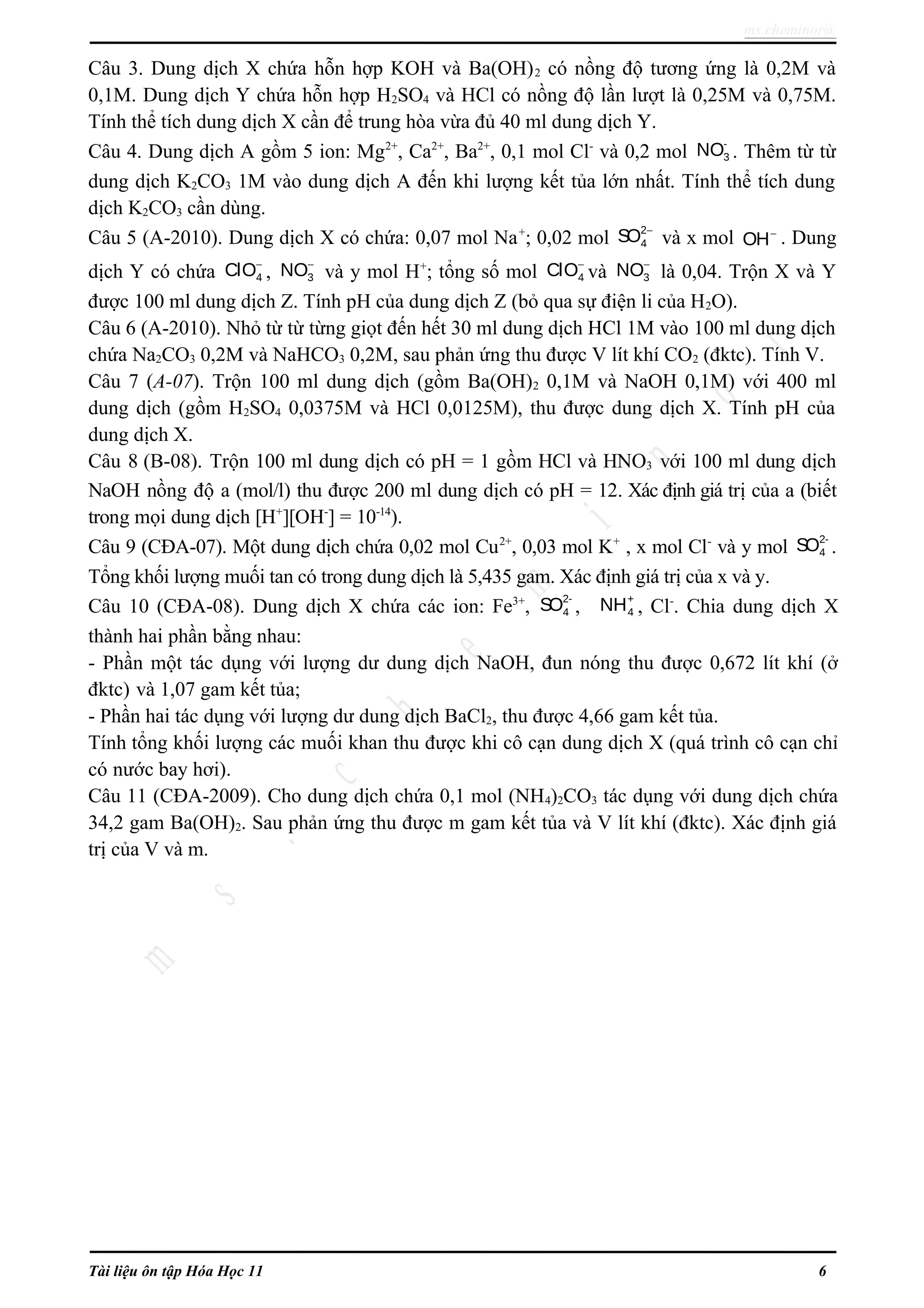 ms.cheminor@
Câu 3. Dung dịch X chứa hỗn hợp KOH và Ba(OH)2 có nồng độ tương ứng là 0,2M và
0,1M. Dung dịch Y chứa hỗn hợp H2SO4 và HCl có nồng độ lần lượt là 0,25M và 0,75M.
Tính thể tích dung dịch X cần để trung hòa vừa đủ 40 ml dung dịch Y.
Câu 4. Dung dịch A gồm 5 ion: Mg2+
, Ca2+
, Ba2+
, 0,1 mol Cl-
và 0,2 mol
-
3NO . Thêm từ từ
dung dịch K2CO3 1M vào dung dịch A đến khi lượng kết tủa lớn nhất. Tính thể tích dung
dịch K2CO3 cần dùng.
Câu 5 (A-2010). Dung dịch X có chứa: 0,07 mol Na+
; 0,02 mol
2
4SO −
và x mol OH−
. Dung
dịch Y có chứa 4ClO−
, 3NO−
và y mol H+
; tổng số mol 4ClO−
và 3NO−
là 0,04. Trộn X và Y
được 100 ml dung dịch Z. Tính pH của dung dịch Z (bỏ qua sự điện li của H2O).
Câu 6 (A-2010). Nhỏ từ từ từng giọt đến hết 30 ml dung dịch HCl 1M vào 100 ml dung dịch
chứa Na2CO3 0,2M và NaHCO3 0,2M, sau phản ứng thu được V lít khí CO2 (đktc). Tính V.
Câu 7 (A-07). Trộn 100 ml dung dịch (gồm Ba(OH)2 0,1M và NaOH 0,1M) với 400 ml
dung dịch (gồm H2SO4 0,0375M và HCl 0,0125M), thu được dung dịch X. Tính pH của
dung dịch X.
Câu 8 (B-08). Trộn 100 ml dung dịch có pH = 1 gồm HCl và HNO3 với 100 ml dung dịch
NaOH nồng độ a (mol/l) thu được 200 ml dung dịch có pH = 12. Xác định giá trị của a (biết
trong mọi dung dịch [H+
][OH-
] = 10-14
).
Câu 9 (CĐA-07). Một dung dịch chứa 0,02 mol Cu2+
, 0,03 mol K+
, x mol Cl-
và y mol
2-
4SO .
Tổng khối lượng muối tan có trong dung dịch là 5,435 gam. Xác định giá trị của x và y.
Câu 10 (CĐA-08). Dung dịch X chứa các ion: Fe3+
,
2-
4SO ,
+
4NH , Cl-
. Chia dung dịch X
thành hai phần bằng nhau:
- Phần một tác dụng với lượng dư dung dịch NaOH, đun nóng thu được 0,672 lít khí (ở
đktc) và 1,07 gam kết tủa;
- Phần hai tác dụng với lượng dư dung dịch BaCl2, thu được 4,66 gam kết tủa.
Tính tổng khối lượng các muối khan thu được khi cô cạn dung dịch X (quá trình cô cạn chỉ
có nước bay hơi).
Câu 11 (CĐA-2009). Cho dung dịch chứa 0,1 mol (NH4)2CO3 tác dụng với dung dịch chứa
34,2 gam Ba(OH)2. Sau phản ứng thu được m gam kết tủa và V lít khí (đktc). Xác định giá
trị của V và m.
Tài liệu ôn tập Hóa Học 11 6
 