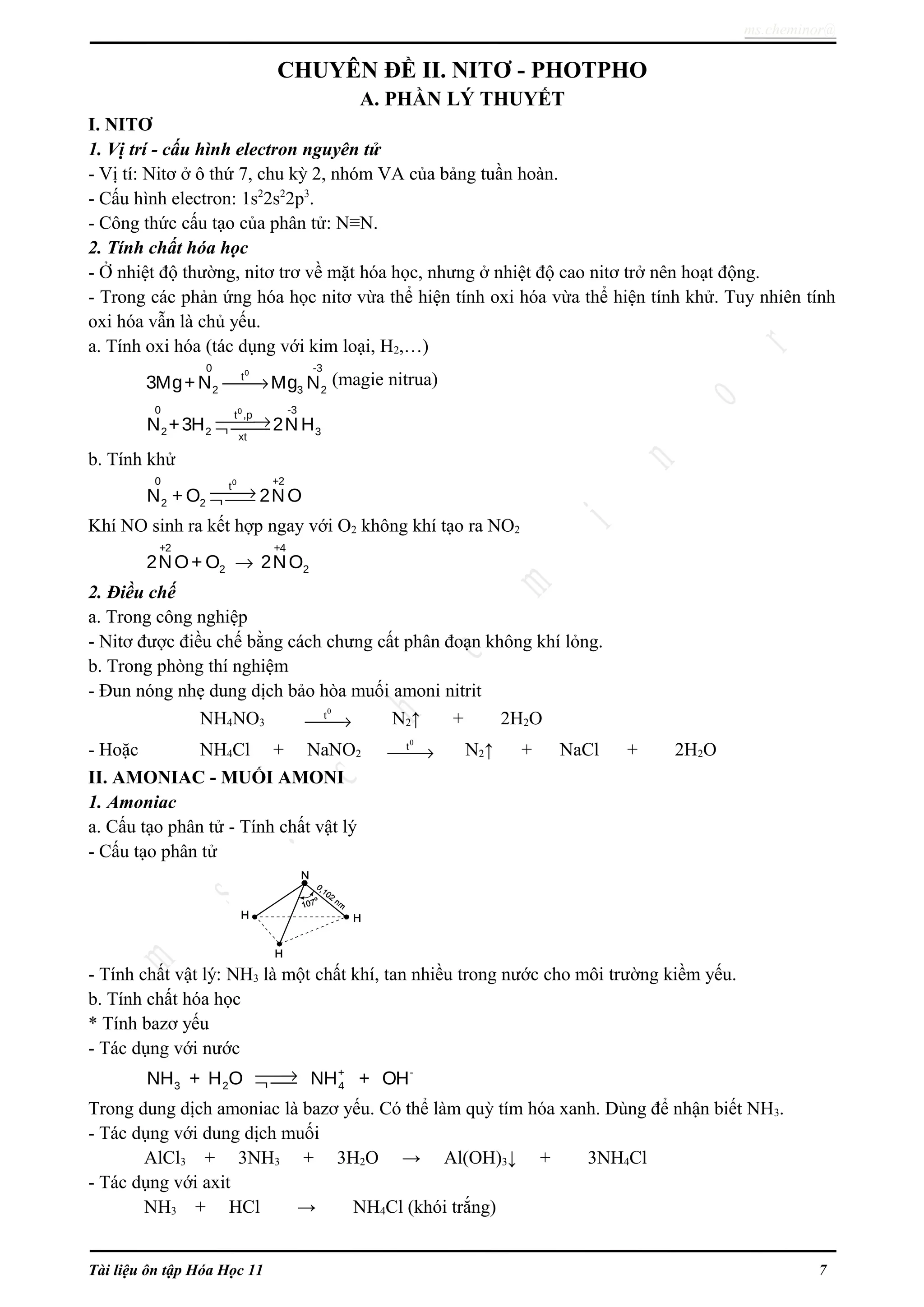 ms.cheminor@
CHUYÊN ĐỀ II. NITƠ - PHOTPHO
A. PHẦN LÝ THUYẾT
I. NITƠ
1. Vị trí - cấu hình electron nguyên tử
- Vị tí: Nitơ ở ô thứ 7, chu kỳ 2, nhóm VA của bảng tuần hoàn.
- Cấu hình electron: 1s2
2s2
2p3
.
- Công thức cấu tạo của phân tử: N≡N.
2. Tính chất hóa học
- Ở nhiệt độ thường, nitơ trơ về mặt hóa học, nhưng ở nhiệt độ cao nitơ trở nên hoạt động.
- Trong các phản ứng hóa học nitơ vừa thể hiện tính oxi hóa vừa thể hiện tính khử. Tuy nhiên tính
oxi hóa vẫn là chủ yếu.
a. Tính oxi hóa (tác dụng với kim loại, H2,…)
00 -3
t
2 3 23Mg+N Mg N→ (magie nitrua)
00 -3t ,p
2 2 3xt
N +3H 2N H→¬ 
b. Tính khử
00 +2t
2 2N + O 2NO→¬ 
Khí NO sinh ra kết hợp ngay với O2 không khí tạo ra NO2
+2 +4
2 22NO+ O 2NO→
2. Điều chế
a. Trong công nghiệp
- Nitơ được điều chế bằng cách chưng cất phân đoạn không khí lỏng.
b. Trong phòng thí nghiệm
- Đun nóng nhẹ dung dịch bảo hòa muối amoni nitrit
NH4NO3
0
t
→ N2↑ + 2H2O
- Hoặc NH4Cl + NaNO2
0
t
→ N2↑ + NaCl + 2H2O
II. AMONIAC - MUỐI AMONI
1. Amoniac
a. Cấu tạo phân tử - Tính chất vật lý
- Cấu tạo phân tử
- Tính chất vật lý: NH3 là một chất khí, tan nhiều trong nước cho môi trường kiềm yếu.
b. Tính chất hóa học
* Tính bazơ yếu
- Tác dụng với nước
+ -
3 2 4NH + H O NH + OH→¬ 
Trong dung dịch amoniac là bazơ yếu. Có thể làm quỳ tím hóa xanh. Dùng để nhận biết NH3.
- Tác dụng với dung dịch muối
AlCl3 + 3NH3 + 3H2O → Al(OH)3↓ + 3NH4Cl
- Tác dụng với axit
NH3 + HCl → NH4Cl (khói trắng)
Tài liệu ôn tập Hóa Học 11 7
 