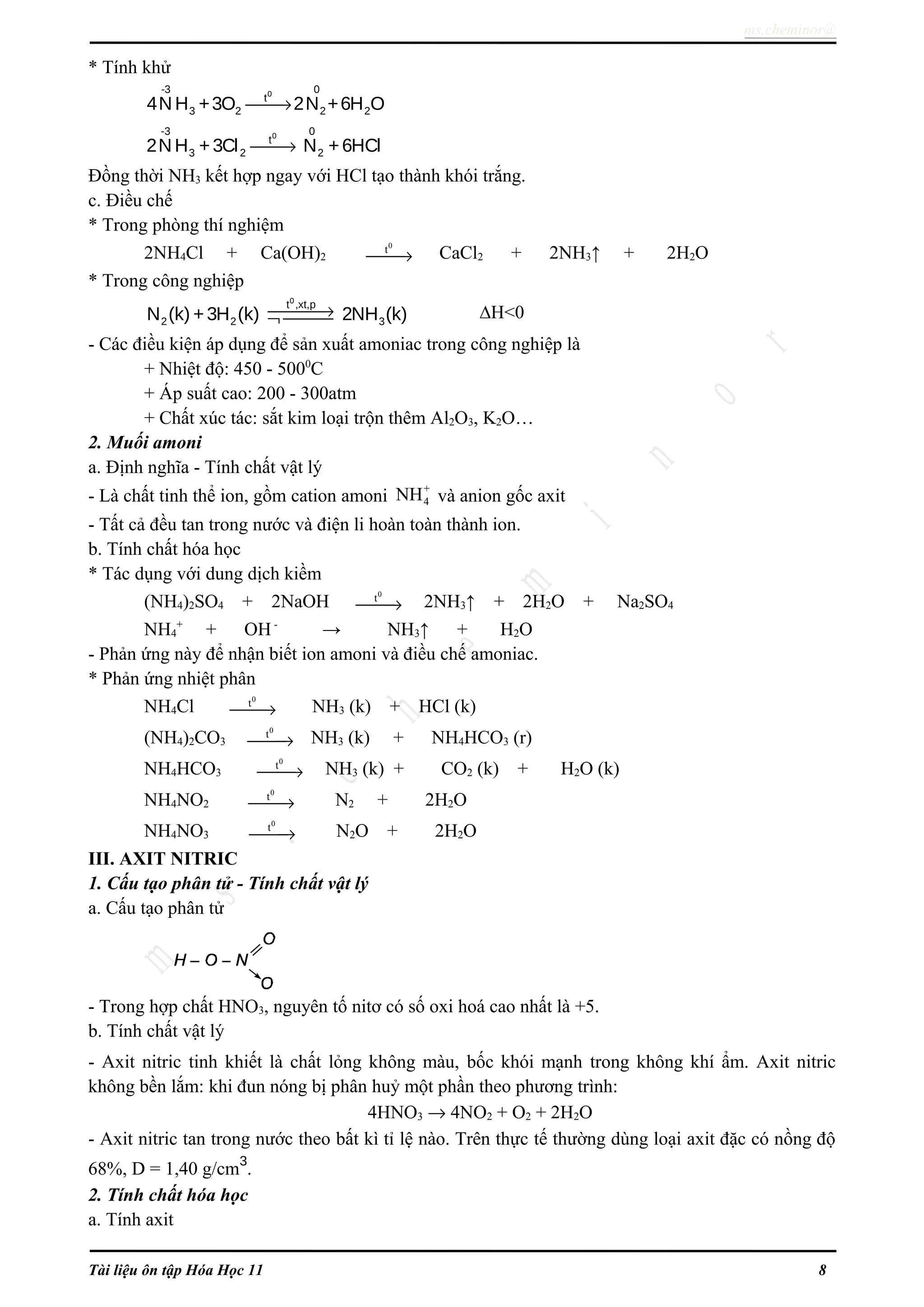 ms.cheminor@
* Tính khử
0-3 0
t
3 2 2 24N H +3O 2N +6H O→
0-3 0
t
3 2 22N H +3Cl N +6HCl→
Đồng thời NH3 kết hợp ngay với HCl tạo thành khói trắng.
c. Điều chế
* Trong phòng thí nghiệm
2NH4Cl + Ca(OH)2
0
t
→ CaCl2 + 2NH3↑ + 2H2O
* Trong công nghiệp
0
t ,xt,p
2 2 3N (k) +3H (k) 2NH (k)→¬  ∆H<0
- Các điều kiện áp dụng để sản xuất amoniac trong công nghiệp là
+ Nhiệt độ: 450 - 5000
C
+ Áp suất cao: 200 - 300atm
+ Chất xúc tác: sắt kim loại trộn thêm Al2O3, K2O…
2. Muối amoni
a. Định nghĩa - Tính chất vật lý
- Là chất tinh thể ion, gồm cation amoni
+
4NH và anion gốc axit
- Tất cả đều tan trong nước và điện li hoàn toàn thành ion.
b. Tính chất hóa học
* Tác dụng với dung dịch kiềm
(NH4)2SO4 + 2NaOH
0
t
→ 2NH3↑ + 2H2O + Na2SO4
NH4
+
+ OH-
→ NH3↑ + H2O
- Phản ứng này để nhận biết ion amoni và điều chế amoniac.
* Phản ứng nhiệt phân
NH4Cl
0
t
→ NH3 (k) + HCl (k)
(NH4)2CO3
0
t
→ NH3 (k) + NH4HCO3 (r)
NH4HCO3
0
t
→ NH3 (k) + CO2 (k) + H2O (k)
NH4NO2
0
t
→ N2 + 2H2O
NH4NO3
0
t
→ N2O + 2H2O
III. AXIT NITRIC
1. Cấu tạo phân tử - Tính chất vật lý
a. Cấu tạo phân tử
- Trong hợp chất HNO3, nguyên tố nitơ có số oxi hoá cao nhất là +5.
b. Tính chất vật lý
- Axit nitric tinh khiết là chất lỏng không màu, bốc khói mạnh trong không khí ẩm. Axit nitric
không bền lắm: khi đun nóng bị phân huỷ một phần theo phương trình:
4HNO3 → 4NO2 + O2 + 2H2O
- Axit nitric tan trong nước theo bất kì tỉ lệ nào. Trên thực tế thường dùng loại axit đặc có nồng độ
68%, D = 1,40 g/cm3
.
2. Tính chất hóa học
a. Tính axit
Tài liệu ôn tập Hóa Học 11 8
 