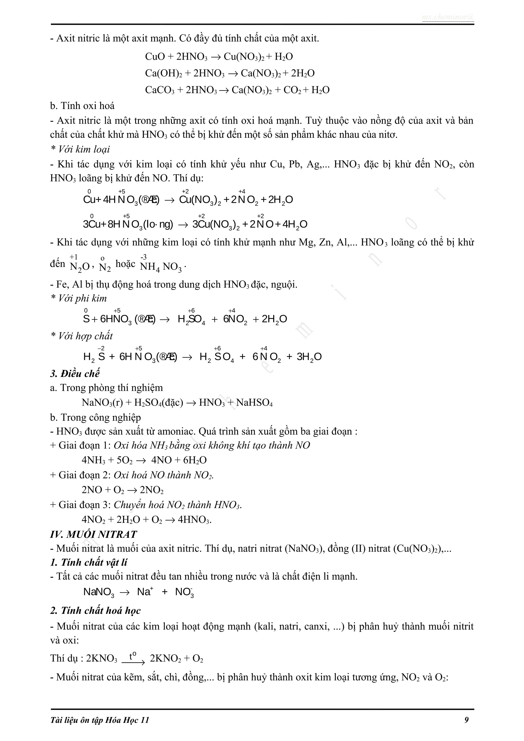 ms.cheminor@
- Axit nitric là một axit mạnh. Có đầy đủ tính chất của một axit.
CuO + 2HNO3 → Cu(NO3)2 + H2O
Ca(OH)2 + 2HNO3 → Ca(NO3)2 + 2H2O
CaCO3 + 2HNO3 → Ca(NO3)2 + CO2 + H2O
b. Tính oxi hoá
- Axit nitric là một trong những axit có tính oxi hoá mạnh. Tuỳ thuộc vào nồng độ của axit và bản
chất của chất khử mà HNO3 có thể bị khử đến một số sản phẩm khác nhau của nitơ.
* Với kim loại
- Khi tác dụng với kim loại có tính khử yếu như Cu, Pb, Ag,... HNO3 đặc bị khử đến NO2, còn
HNO3 loãng bị khử đến NO. Thí dụ:
0 +5 +2 +4
3 3 2 2 2Cu+4H NO (®Æc) Cu(NO ) +2NO +2H O→
0 +5 +2 +2
3 3 2 23Cu+8H NO (lo· ng) 3Cu(NO ) +2NO+4H O→
- Khi tác dụng với những kim loại có tính khử mạnh như Mg, Zn, Al,... HNO3 loãng có thể bị khử
đến
+1
2N O ,
o
2N hoặc
-3
4 3NH NO .
- Fe, Al bị thụ động hoá trong dung dịch HNO3 đặc, nguội.
* Với phi kim
+ + +
+ → + +
0 5 6 4
3 2 4 2 2S 6HNO (®Æc) H SO 6NO 2H O
* Với hợp chất
− + + +
→
2 5 6 4
2 3 2 4 2 2H S + 6H N O (®Æc) H SO + 6N O + 3H O
3. Điều chế
a. Trong phòng thí nghiệm
NaNO3(r) + H2SO4(đặc) → HNO3 + NaHSO4
b. Trong công nghiệp
- HNO3 được sản xuất từ amoniac. Quá trình sản xuất gồm ba giai đoạn :
+ Giai đoạn 1: Oxi hóa NH3 bằng oxi không khí tạo thành NO
4NH3 + 5O2 → 4NO + 6H2O
+ Giai đoạn 2: Oxi hoá NO thành NO2.
2NO + O2 → 2NO2
+ Giai đoạn 3: Chuyển hoá NO2 thành HNO3.
4NO2 + 2H2O + O2 → 4HNO3.
IV. MUỐI NITRAT
- Muối nitrat là muối của axit nitric. Thí dụ, natri nitrat (NaNO3), đồng (II) nitrat (Cu(NO3)2),...
1. Tính chất vật lí
- Tất cả các muối nitrat đều tan nhiều trong nước và là chất điện li mạnh.
+ -
3 3NaNO Na + NO→
2. Tính chất hoá học
- Muối nitrat của các kim loại hoạt động mạnh (kali, natri, canxi, ...) bị phân huỷ thành muối nitrit
và oxi:
Thí dụ : 2KNO3
o
t
→ 2KNO2 + O2
- Muối nitrat của kẽm, sắt, chì, đồng,... bị phân huỷ thành oxit kim loại tương ứng, NO2 và O2:
Tài liệu ôn tập Hóa Học 11 9
 