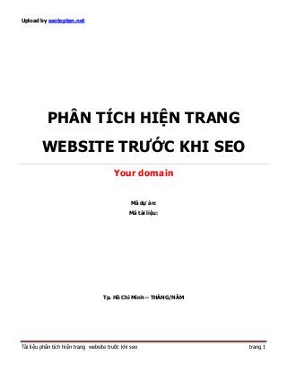 Upload by seotopten.net




           PHÂN TÍCH HIỆN TRANG
         WEBSITE TRƯỚC KHI SEO
                                        Your domain


                                                Mã dự án:
                                               Mã tài liệu:




                                    Tp. Hồ Chí Minh – THÁNG/NĂM




Tài liệu phân tích hiện trạng website trước khi seo               trang 1
 