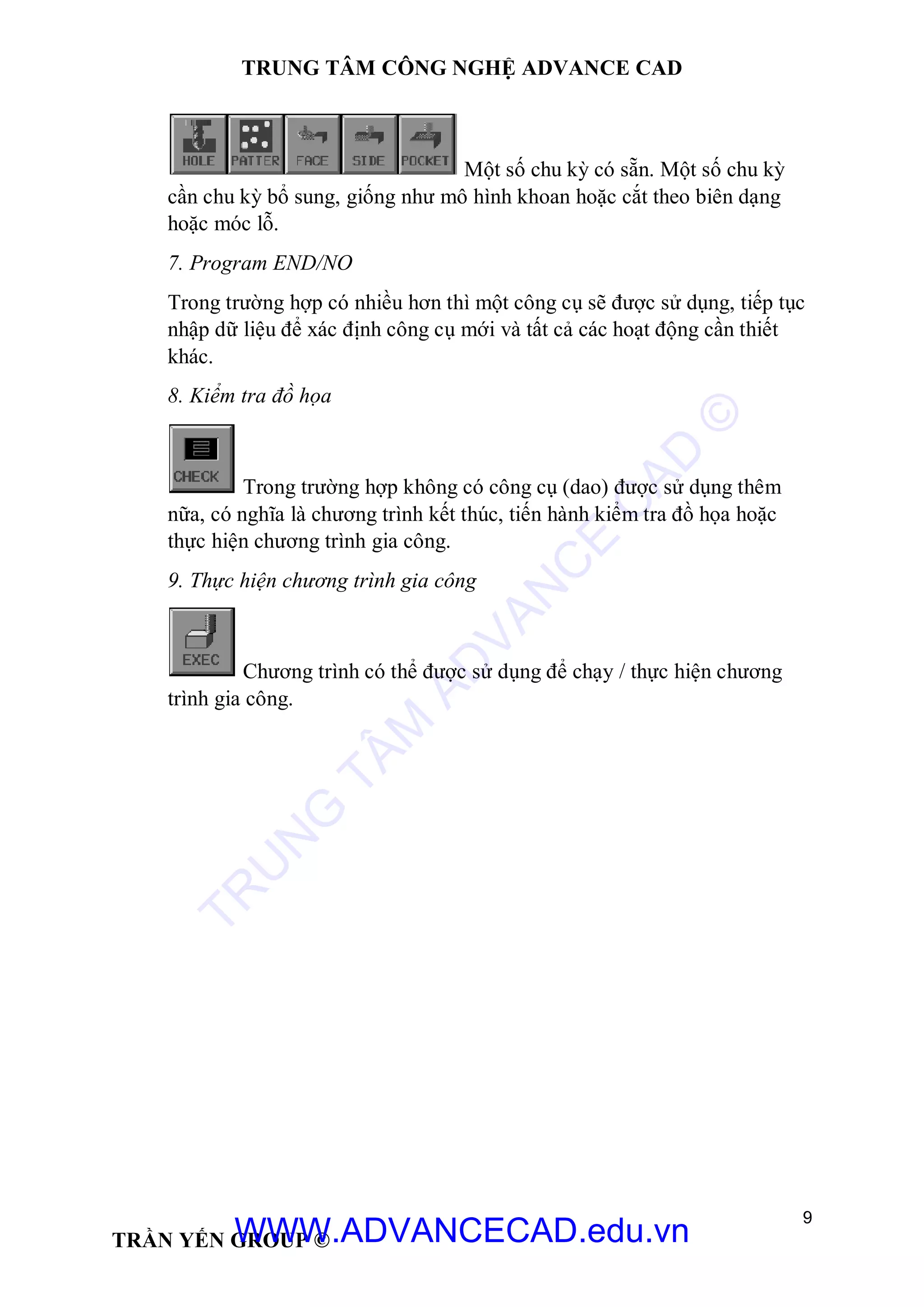 TRUNG TÂM CÔNG NGHỆ ADVANCE CAD
9
TRẦN YẾN GROUP ©
Một số chu kỳ có sẵn. Một số chu kỳ
cần chu kỳ bổ sung, giống như mô hình khoan hoặc cắt theo biên dạng
hoặc móc lỗ.
7. Program END/NO
Trong trường hợp có nhiều hơn thì một công cụ sẽ được sử dụng, tiếp tục
nhập dữ liệu để xác định công cụ mới và tất cả các hoạt động cần thiết
khác.
8. Kiểm tra đồ họa
Trong trường hợp không có công cụ (dao) được sử dụng thêm
nữa, có nghĩa là chương trình kết thúc, tiến hành kiểm tra đồ họa hoặc
thực hiện chương trình gia công.
9. Thực hiện chương trình gia công
Chương trình có thể được sử dụng để chạy / thực hiện chương
trình gia công.
TR
U
N
G
TÂM
AD
VAN
C
E
C
AD
©
WWW.ADVANCECAD.edu.vn
 
