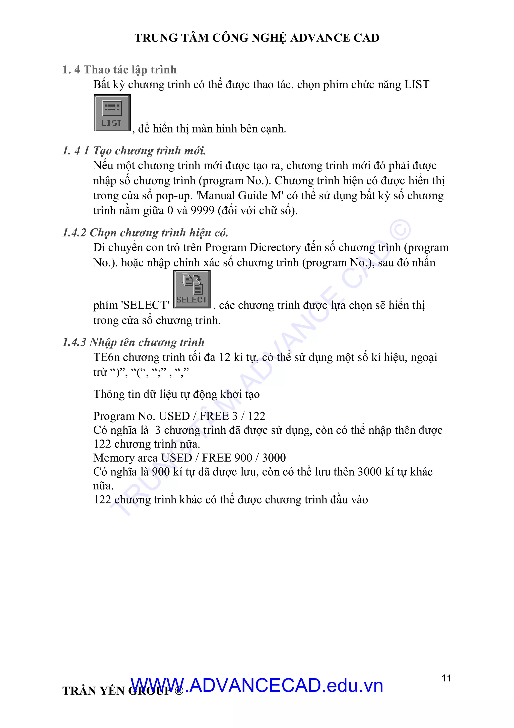 TRUNG TÂM CÔNG NGHỆ ADVANCE CAD
11
TRẦN YẾN GROUP ©
1. 4 Thao tác lập trình
Bất kỳ chương trình có thể được thao tác. chọn phím chức năng LIST
, để hiển thị màn hình bên cạnh.
1. 4 1 Tạo chương trình mới.
Nếu một chương trình mới được tạo ra, chương trình mới đó phải được
nhập số chương trình (program No.). Chương trình hiện có được hiển thị
trong cửa sổ pop-up. 'Manual Guide M' có thể sử dụng bất kỳ số chương
trình nằm giữa 0 và 9999 (đối với chữ số).
1.4.2 Chọn chương trình hiện có.
Di chuyển con trỏ trên Program Dicrectory đến số chương trình (program
No.). hoặc nhập chính xác số chương trình (program No.), sau đó nhấn
phím 'SELECT' . các chương trình được lựa chọn sẽ hiển thị
trong cửa sổ chương trình.
1.4.3 Nhập tên chương trình
TE6n chương trình tối đa 12 kí tự, có thể sử dụng một số kí hiệu, ngoại
trừ “)”, “(“, “;” , “,”
Thông tin dữ liệu tự động khởi tạo
Program No. USED / FREE 3 / 122
Có nghĩa là 3 chương trình đã được sử dụng, còn có thể nhập thên được
122 chương trình nữa.
Memory area USED / FREE 900 / 3000
Có nghĩa là 900 kí tự đã được lưu, còn có thể lưu thên 3000 kí tự khác
nữa.
122 chương trình khác có thể được chương trình đầu vào
TR
U
N
G
TÂM
AD
VAN
C
E
C
AD
©
WWW.ADVANCECAD.edu.vn
 
