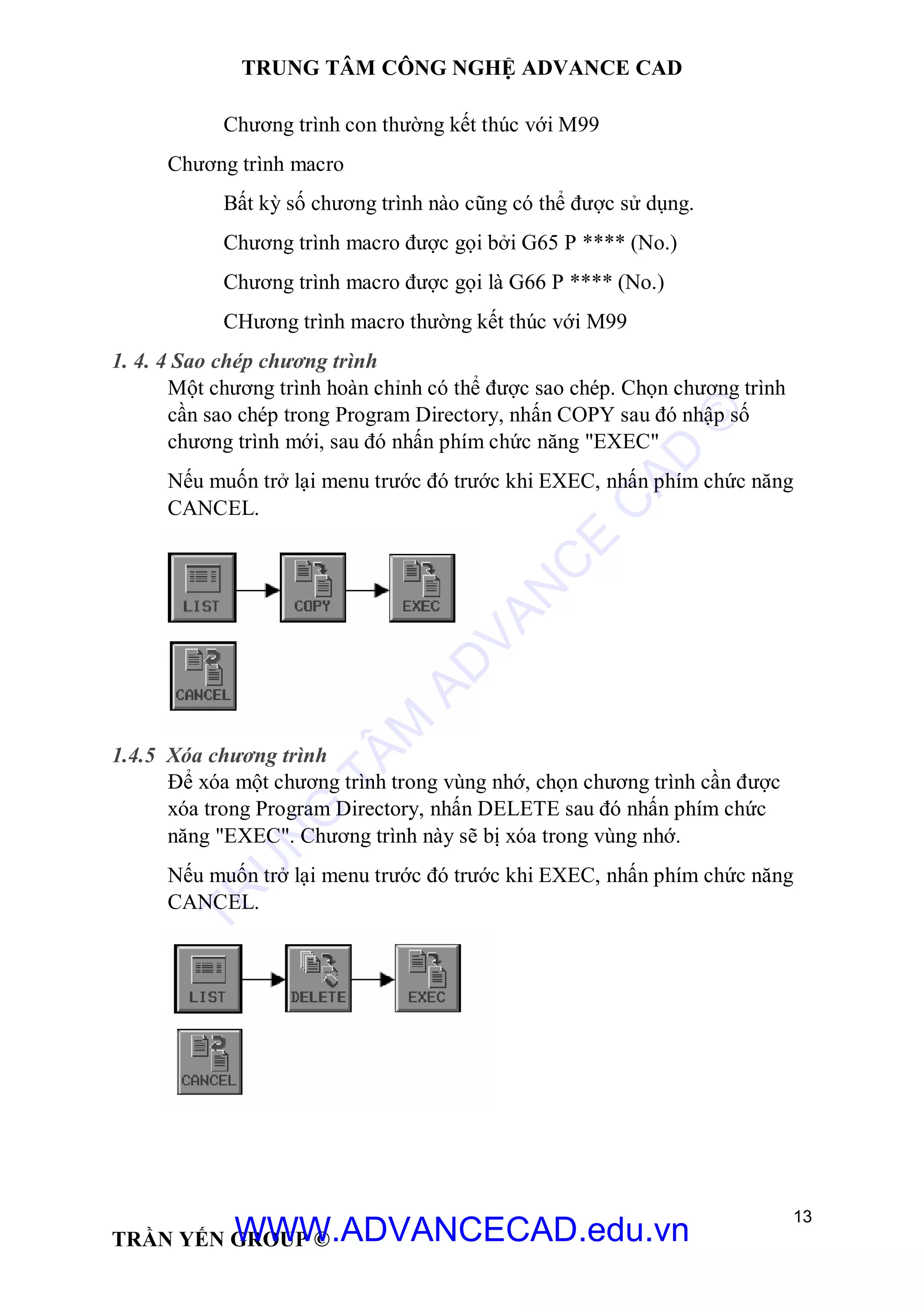 TRUNG TÂM CÔNG NGHỆ ADVANCE CAD
13
TRẦN YẾN GROUP ©
Chương trình con thường kết thúc với M99
Chương trình macro
Bất kỳ số chương trình nào cũng có thể được sử dụng.
Chương trình macro được gọi bởi G65 P **** (No.)
Chương trình macro được gọi là G66 P **** (No.)
CHương trình macro thường kết thúc với M99
1. 4. 4 Sao chép chương trình
Một chương trình hoàn chỉnh có thể được sao chép. Chọn chương trình
cần sao chép trong Program Directory, nhấn COPY sau đó nhập số
chương trình mới, sau đó nhấn phím chức năng "EXEC"
Nếu muốn trở lại menu trước đó trước khi EXEC, nhấn phím chức năng
CANCEL.
1.4.5 Xóa chương trình
Để xóa một chương trình trong vùng nhớ, chọn chương trình cần được
xóa trong Program Directory, nhấn DELETE sau đó nhấn phím chức
năng "EXEC". Chương trình này sẽ bị xóa trong vùng nhớ.
Nếu muốn trở lại menu trước đó trước khi EXEC, nhấn phím chức năng
CANCEL.
TR
U
N
G
TÂM
AD
VAN
C
E
C
AD
©
WWW.ADVANCECAD.edu.vn
 