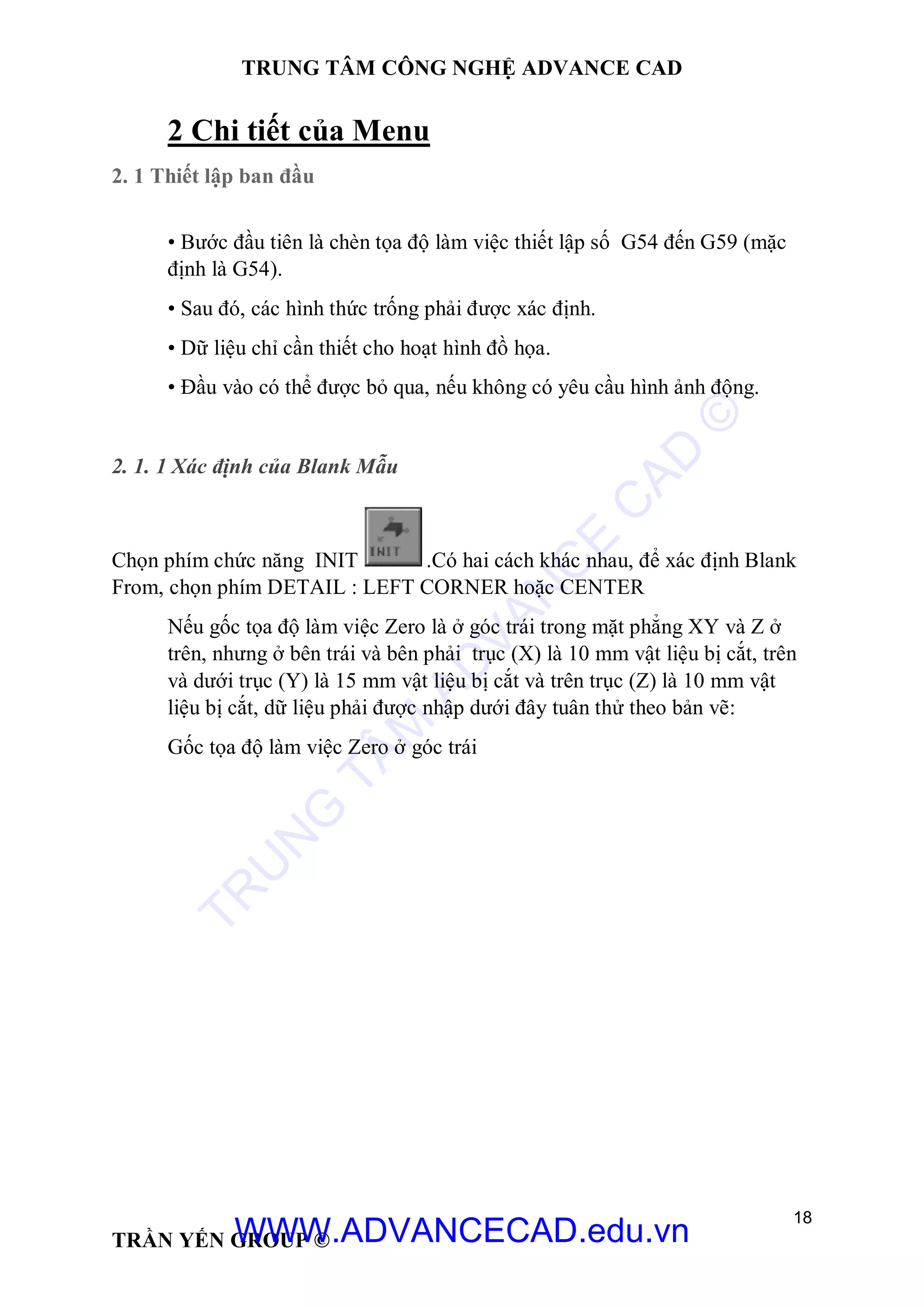 TRUNG TÂM CÔNG NGHỆ ADVANCE CAD
18
TRẦN YẾN GROUP ©
2 Chi tiết của Menu
2. 1 Thiết lập ban đầu
• Bước đầu tiên là chèn tọa độ làm việc thiết lập số G54 đến G59 (mặc
định là G54).
• Sau đó, các hình thức trống phải được xác định.
• Dữ liệu chỉ cần thiết cho hoạt hình đồ họa.
• Đầu vào có thể được bỏ qua, nếu không có yêu cầu hình ảnh động.
2. 1. 1 Xác định của Blank Mẫu
Chọn phím chức năng INIT .Có hai cách khác nhau, để xác định Blank
From, chọn phím DETAIL : LEFT CORNER hoặc CENTER
Nếu gốc tọa độ làm việc Zero là ở góc trái trong mặt phẳng XY và Z ở
trên, nhưng ở bên trái và bên phải trục (X) là 10 mm vật liệu bị cắt, trên
và dưới trục (Y) là 15 mm vật liệu bị cắt và trên trục (Z) là 10 mm vật
liệu bị cắt, dữ liệu phải được nhập dưới đây tuân thử theo bản vẽ:
Gốc tọa độ làm việc Zero ở góc trái
TR
U
N
G
TÂM
AD
VAN
C
E
C
AD
©
WWW.ADVANCECAD.edu.vn
 
