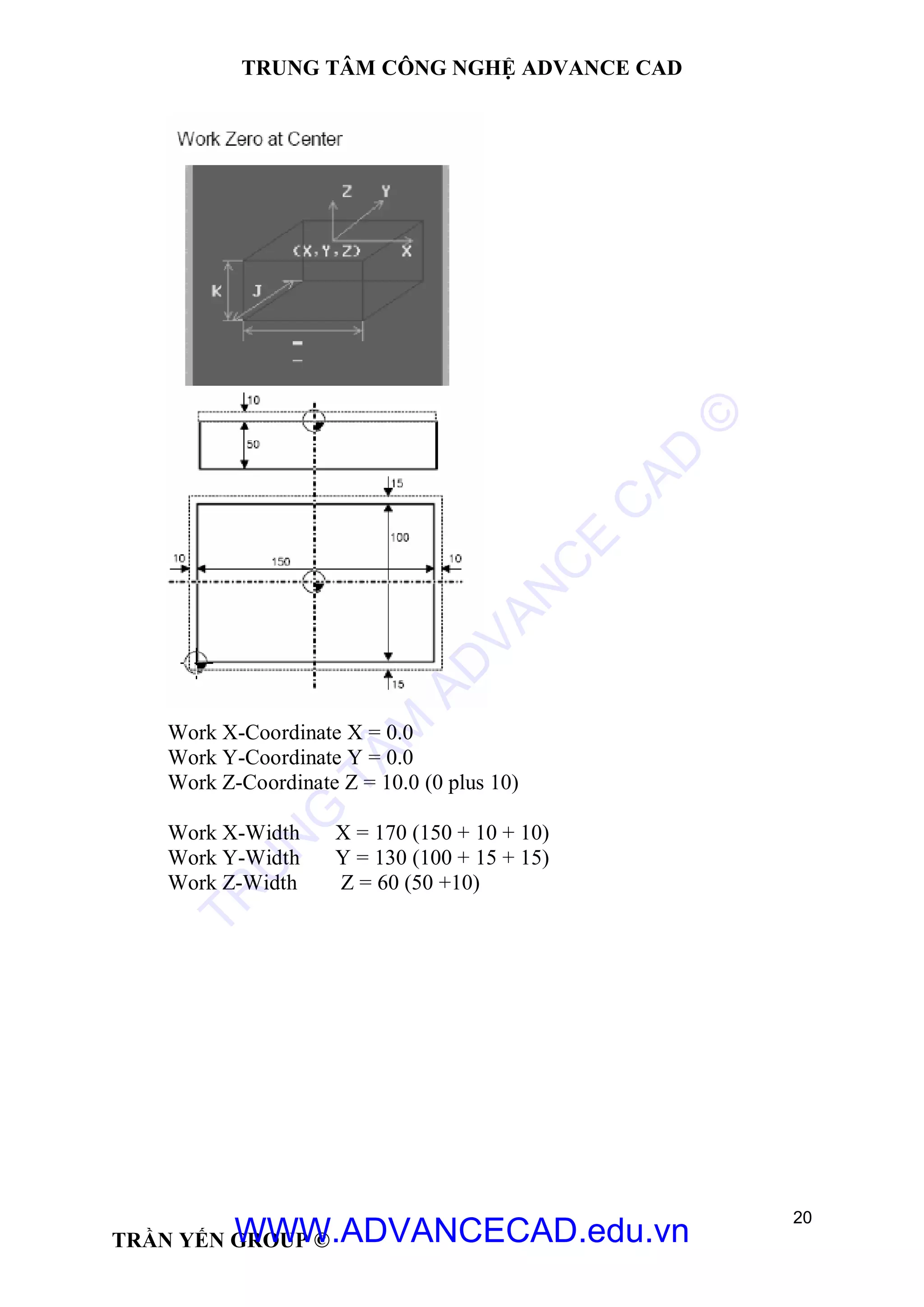 TRUNG TÂM CÔNG NGHỆ ADVANCE CAD
20
TRẦN YẾN GROUP ©
Work X-Coordinate X = 0.0
Work Y-Coordinate Y = 0.0
Work Z-Coordinate Z = 10.0 (0 plus 10)
Work X-Width X = 170 (150 + 10 + 10)
Work Y-Width Y = 130 (100 + 15 + 15)
Work Z-Width Z = 60 (50 +10)
TR
U
N
G
TÂM
AD
VAN
C
E
C
AD
©
WWW.ADVANCECAD.edu.vn
 