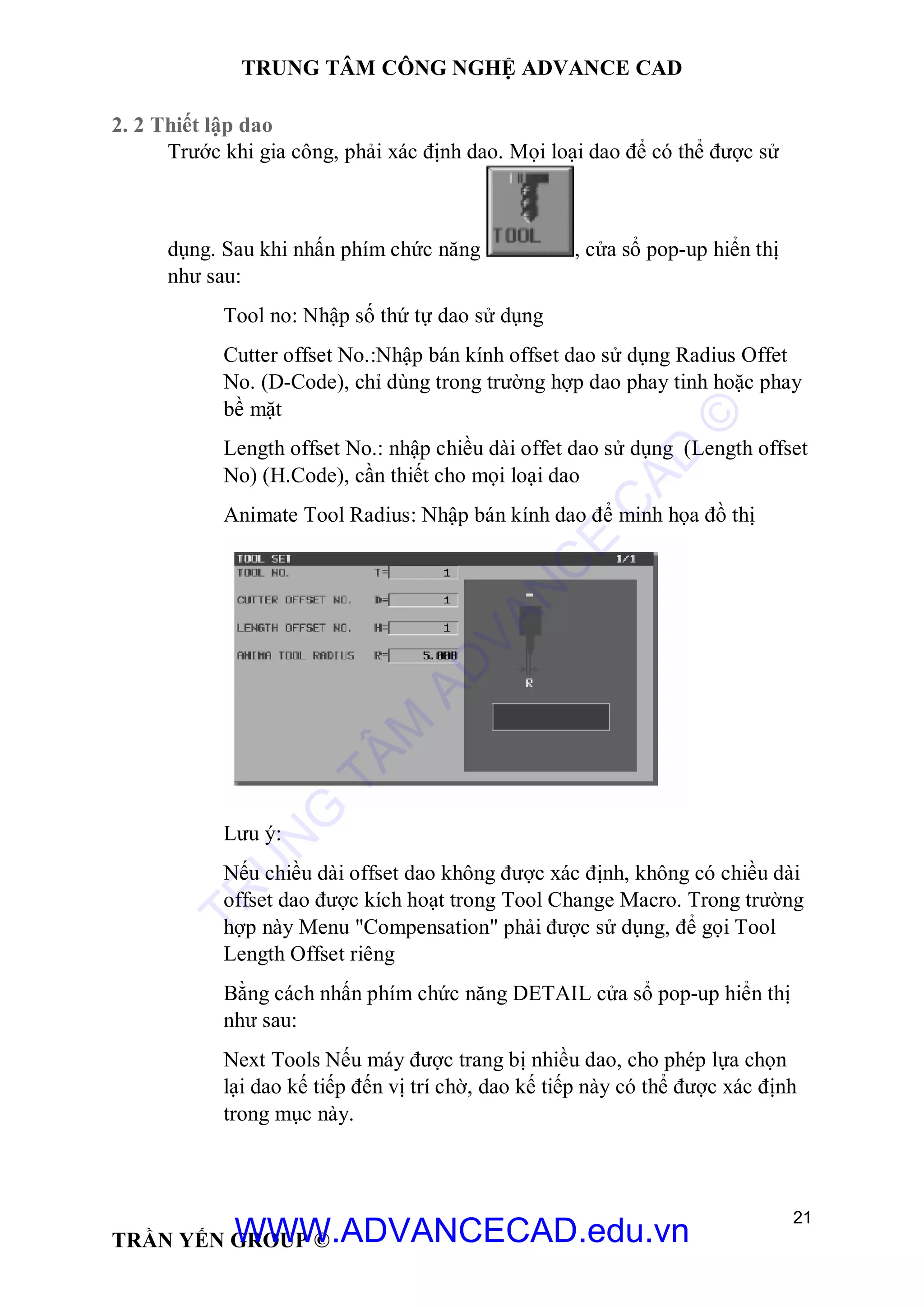 TRUNG TÂM CÔNG NGHỆ ADVANCE CAD
21
TRẦN YẾN GROUP ©
2. 2 Thiết lập dao
Trước khi gia công, phải xác định dao. Mọi loại dao để có thể được sử
dụng. Sau khi nhấn phím chức năng , cửa sổ pop-up hiển thị
như sau:
Tool no: Nhập số thứ tự dao sử dụng
Cutter offset No.:Nhập bán kính offset dao sử dụng Radius Offet
No. (D-Code), chỉ dùng trong trường hợp dao phay tinh hoặc phay
bề mặt
Length offset No.: nhập chiều dài offet dao sử dụng (Length offset
No) (H.Code), cần thiết cho mọi loại dao
Animate Tool Radius: Nhập bán kính dao để minh họa đồ thị
Lưu ý:
Nếu chiều dài offset dao không được xác định, không có chiều dài
offset dao được kích hoạt trong Tool Change Macro. Trong trường
hợp này Menu "Compensation" phải được sử dụng, để gọi Tool
Length Offset riêng
Bằng cách nhấn phím chức năng DETAIL cửa sổ pop-up hiển thị
như sau:
Next Tools Nếu máy được trang bị nhiều dao, cho phép lựa chọn
lại dao kế tiếp đến vị trí chờ, dao kế tiếp này có thể được xác định
trong mục này.
TR
U
N
G
TÂM
AD
VAN
C
E
C
AD
©
WWW.ADVANCECAD.edu.vn
 